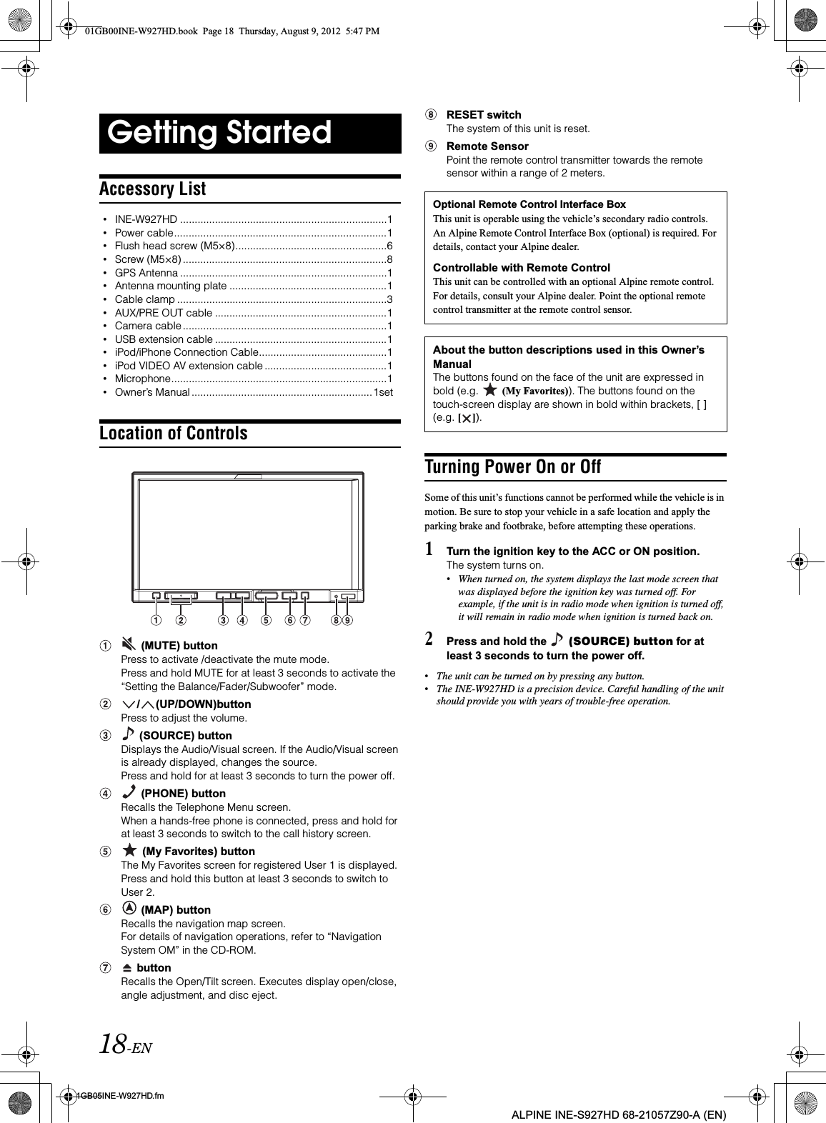 18-EN01GB05INE-W927HD.fmALPINE INE-S927HD 68-21057Z90-A (EN)Accessory List•INE-W927HD .......................................................................1•Power cable.........................................................................1•Flush head screw (M5×8)....................................................6•Screw (M5×8) ......................................................................8•GPS Antenna .......................................................................1•Antenna mounting plate ......................................................1•Cable clamp ........................................................................3•AUX/PRE OUT cable ...........................................................1•Camera cable ......................................................................1•USB extension cable ...........................................................1•iPod/iPhone Connection Cable............................................1•iPod VIDEO AV extension cable ..........................................1•Microphone..........................................................................1•Owner’s Manual ..............................................................1setLocation of Controls (MUTE) buttonPress to activate /deactivate the mute mode.Press and hold MUTE for at least 3 seconds to activate the “Setting the Balance/Fader/Subwoofer” mode./ (UP/DOWN)buttonPress to adjust the volume. (SOURCE) buttonDisplays the Audio/Visual screen. If the Audio/Visual screen is already displayed, changes the source. Press and hold for at least 3 seconds to turn the power off. (PHONE) buttonRecalls the Telephone Menu screen.When a hands-free phone is connected, press and hold for at least 3 seconds to switch to the call history screen. (My Favorites) buttonThe My Favorites screen for registered User 1 is displayed.Press and hold this button at least 3 seconds to switch to User 2. (MAP) buttonRecalls the navigation map screen.For details of navigation operations, refer to “Navigation System OM” in the CD-ROM. buttonRecalls the Open/Tilt screen. Executes display open/close, angle adjustment, and disc eject.RESET switchThe system of this unit is reset.Remote SensorPoint the remote control transmitter towards the remote sensor within a range of 2 meters.Turning Power On or OffSome of this unit’s functions cannot be performed while the vehicle is in motion. Be sure to stop your vehicle in a safe location and apply the parking brake and footbrake, before attempting these operations.1Turn the ignition key to the ACC or ON position.The system turns on.•When turned on, the system displays the last mode screen that was displayed before the ignition key was turned off. For example, if the unit is in radio mode when ignition is turned off, it will remain in radio mode when ignition is turned back on.2Press and hold the   (SOURCE) button for at least 3 seconds to turn the power off.•The unit can be turned on by pressing any button.•The INE-W927HD is a precision device. Careful handling of the unit should provide you with years of trouble-free operation.Getting StartedOptional Remote Control Interface BoxThis unit is operable using the vehicle’s secondary radio controls. An Alpine Remote Control Interface Box (optional) is required. For details, contact your Alpine dealer.Controllable with Remote ControlThis unit can be controlled with an optional Alpine remote control. For details, consult your Alpine dealer. Point the optional remote control transmitter at the remote control sensor.About the button descriptions used in this Owner’s ManualThe buttons found on the face of the unit are expressed in bold (e.g.   (My Favorites)). The buttons found on the touch-screen display are shown in bold within brackets, [ ] (e.g. [ ]).01GB00INE-W927HD.book  Page 18  Thursday, August 9, 2012  5:47 PM