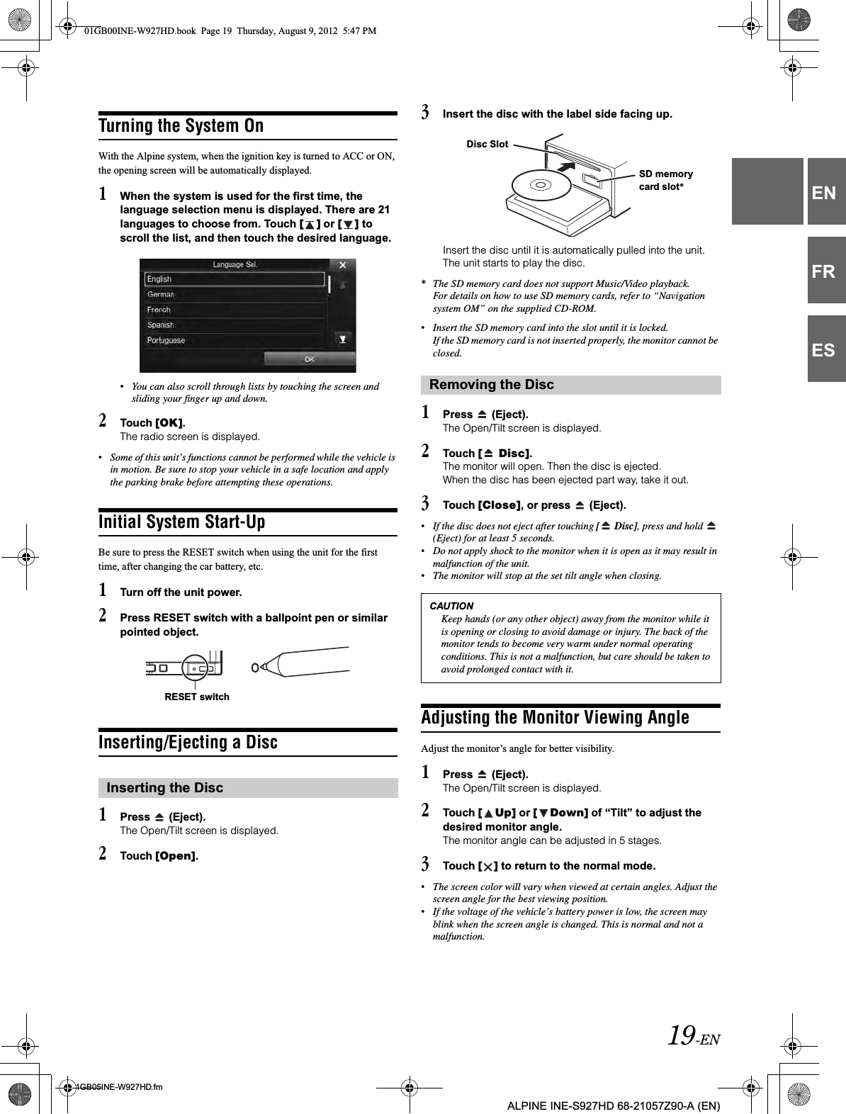 19-EN01GB05INE-W927HD.fmALPINE INE-S927HD 68-21057Z90-A (EN)ENFRESTurning the System OnWith the Alpine system, when the ignition key is turned to ACC or ON, the opening screen will be automatically displayed.1When the system is used for the first time, the language selection menu is displayed. There are 21 languages to choose from. Touch [ ] or [ ] to scroll the list, and then touch the desired language.•You can also scroll through lists by touching the screen and sliding your finger up and down.2Touch [OK].The radio screen is displayed.•Some of this unit’s functions cannot be performed while the vehicle is in motion. Be sure to stop your vehicle in a safe location and apply the parking brake before attempting these operations.Initial System Start-UpBe sure to press the RESET switch when using the unit for the first time, after changing the car battery, etc.1Turn off the unit power.2Press RESET switch with a ballpoint pen or similar pointed object.Inserting/Ejecting a Disc1Press   (Eject).The Open/Tilt screen is displayed.2Touch [Open].3Insert the disc with the label side facing up.Insert the disc until it is automatically pulled into the unit. The unit starts to play the disc.*The SD memory card does not support Music/Video playback.For details on how to use SD memory cards, refer to “Navigation system OM” on the supplied CD-ROM.•Insert the SD memory card into the slot until it is locked.If the SD memory card is not inserted properly, the monitor cannot be closed.1Press   (Eject).The Open/Tilt screen is displayed.2Touch [  Disc].The monitor will open. Then the disc is ejected.When the disc has been ejected part way, take it out.3Touch [Close], or press   (Eject).•If the disc does not eject after touching [  Disc], press and hold   (Eject) for at least 5 seconds.•Do not apply shock to the monitor when it is open as it may result in malfunction of the unit.•The monitor will stop at the set tilt angle when closing.Adjusting the Monitor Viewing AngleAdjust the monitor’s angle for better visibility.1Press   (Eject).The Open/Tilt screen is displayed.2Touch [ Up] or [ Down] of “Tilt” to adjust the desired monitor angle.The monitor angle can be adjusted in 5 stages.3Touch [ ] to return to the normal mode.•The screen color will vary when viewed at certain angles. Adjust the screen angle for the best viewing position.•If the voltage of the vehicle’s battery power is low, the screen may blink when the screen angle is changed. This is normal and not a malfunction.Inserting the DiscRESET switchRemoving the DiscCAUTIONKeep hands (or any other object) away from the monitor while it is opening or closing to avoid damage or injury. The back of the monitor tends to become very warm under normal operating conditions. This is not a malfunction, but care should be taken to avoid prolonged contact with it.SD memory card slot*Disc Slot01GB00INE-W927HD.book  Page 19  Thursday, August 9, 2012  5:47 PM