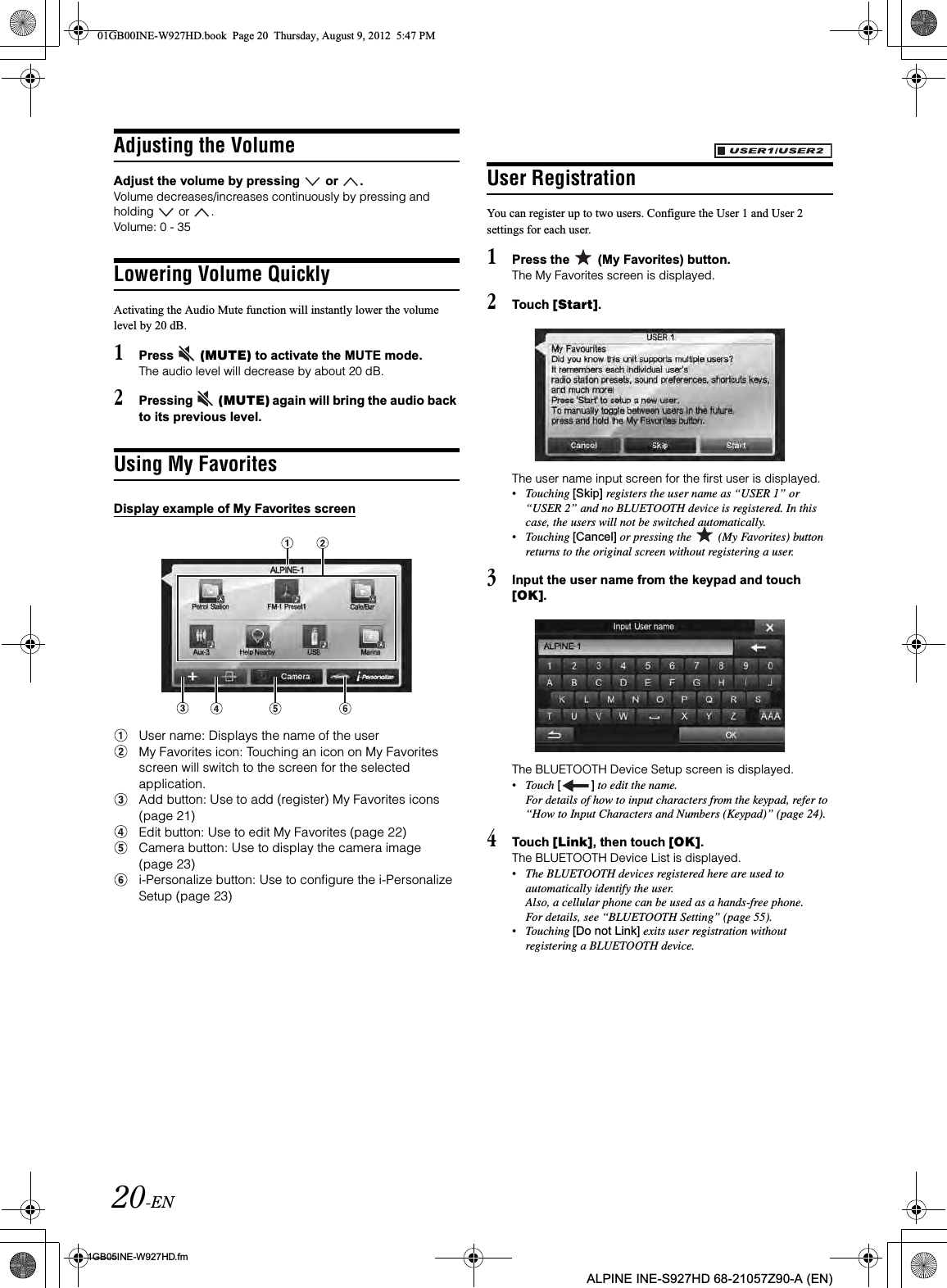 20-EN01GB05INE-W927HD.fmALPINE INE-S927HD 68-21057Z90-A (EN)Adjusting the VolumeAdjust the volume by pressing   or  .Volume decreases/increases continuously by pressing and holding   or  .Volume: 0 - 35Lowering Volume QuicklyActivating the Audio Mute function will instantly lower the volume level by 20 dB.1Press   (MUTE) to activate the MUTE mode.The audio level will decrease by about 20 dB.2Pressing   (MUTE) again will bring the audio back to its previous level.Using My FavoritesDisplay example of My Favorites screenUser name: Displays the name of the userMy Favorites icon: Touching an icon on My Favorites screen will switch to the screen for the selected application.Add button: Use to add (register) My Favorites icons (page 21)Edit button: Use to edit My Favorites (page 22)Camera button: Use to display the camera image (page 23)i-Personalize button: Use to configure the i-Personalize Setup (page 23)User RegistrationYou can register up to two users. Configure the User 1 and User 2 settings for each user.1Press the   (My Favorites) button.The My Favorites screen is displayed.2Touch [Start].The user name input screen for the first user is displayed.•Touching [Skip] registers the user name as “USER 1” or “USER 2” and no BLUETOOTH device is registered. In this case, the users will not be switched automatically.•Touching [Cancel] or pressing the   (My Favorites) button returns to the original screen without registering a user.3Input the user name from the keypad and touch [OK].The BLUETOOTH Device Setup screen is displayed.•Touch [ ] to edit the name.For details of how to input characters from the keypad, refer to “How to Input Characters and Numbers (Keypad)” (page 24).4Touch [Link], then touch [OK].The BLUETOOTH Device List is displayed.•The BLUETOOTH devices registered here are used to automatically identify the user.Also, a cellular phone can be used as a hands-free phone.For details, see “BLUETOOTH Setting” (page 55).•Touching [Do not Link] exits user registration without registering a BLUETOOTH device.01GB00INE-W927HD.book  Page 20  Thursday, August 9, 2012  5:47 PM