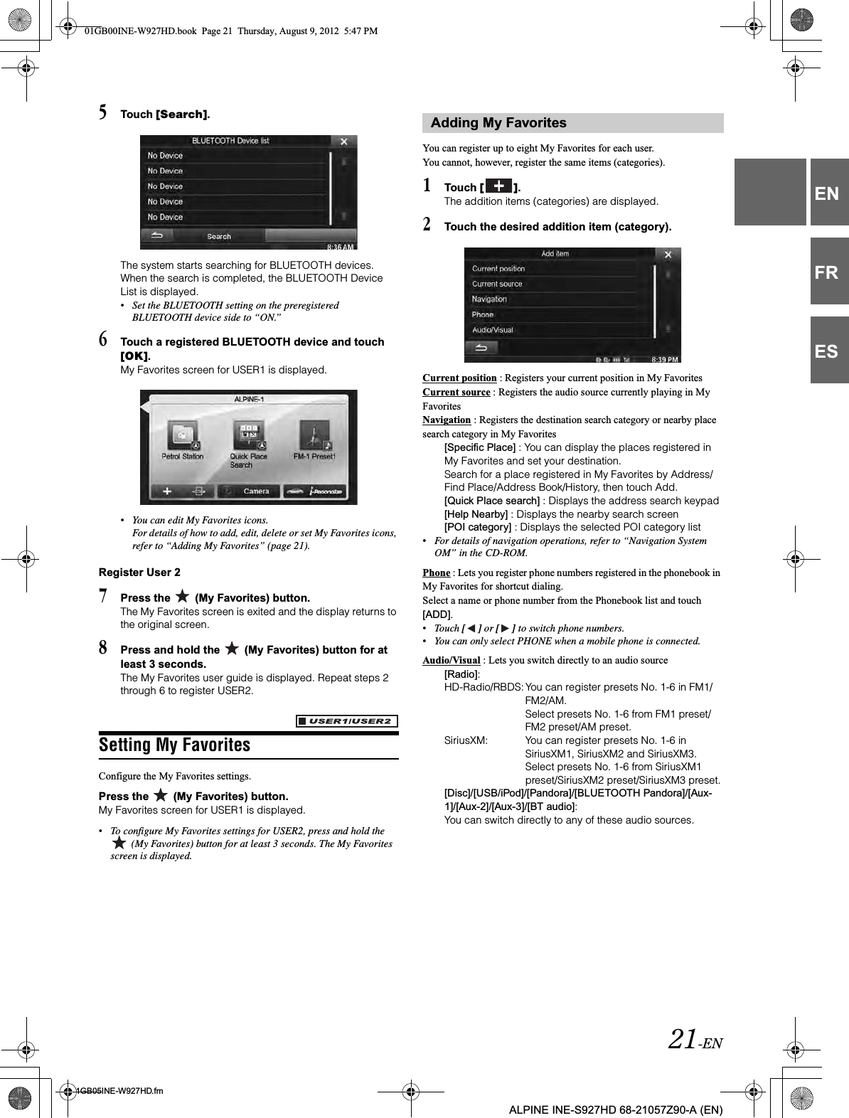 21-EN01GB05INE-W927HD.fmALPINE INE-S927HD 68-21057Z90-A (EN)ENFRES5Touch [Search].The system starts searching for BLUETOOTH devices.When the search is completed, the BLUETOOTH Device List is displayed.•Set the BLUETOOTH setting on the preregistered BLUETOOTH device side to “ON.”6Touch a registered BLUETOOTH device and touch [OK].My Favorites screen for USER1 is displayed.•You can edit My Favorites icons.For details of how to add, edit, delete or set My Favorites icons, refer to “Adding My Favorites” (page 21).Register User 27Press the   (My Favorites) button.The My Favorites screen is exited and the display returns to the original screen.8Press and hold the   (My Favorites) button for at least 3 seconds.The My Favorites user guide is displayed. Repeat steps 2 through 6 to register USER2.Setting My FavoritesConfigure the My Favorites settings.Press the   (My Favorites) button.My Favorites screen for USER1 is displayed.•To configure My Favorites settings for USER2, press and hold the  (My Favorites) button for at least 3 seconds. The My Favorites screen is displayed.You can register up to eight My Favorites for each user.You cannot, however, register the same items (categories).1Touch [ ].The addition items (categories) are displayed.2Touch the desired addition item (category).Current position : Registers your current position in My FavoritesCurrent source : Registers the audio source currently playing in My FavoritesNavigation : Registers the destination search category or nearby place search category in My Favorites[Specific Place] : You can display the places registered in My Favorites and set your destination.Search for a place registered in My Favorites by Address/Find Place/Address Book/History, then touch Add.[Quick Place search] : Displays the address search keypad[Help Nearby] : Displays the nearby search screen[POI category] : Displays the selected POI category list•For details of navigation operations, refer to “Navigation System OM” in the CD-ROM.Phone : Lets you register phone numbers registered in the phonebook in My Favorites for shortcut dialing.Select a name or phone number from the Phonebook list and touch [ADD].•Touch [ ] or [ ] to switch phone numbers.•You can only select PHONE when a mobile phone is connected.Audio/Visual : Lets you switch directly to an audio source[Radio]:HD-Radio/RBDS: You can register presets No. 1-6 in FM1/FM2/AM.Select presets No. 1-6 from FM1 preset/FM2 preset/AM preset.SiriusXM: You can register presets No. 1-6 in SiriusXM1, SiriusXM2 and SiriusXM3.Select presets No. 1-6 from SiriusXM1 preset/SiriusXM2 preset/SiriusXM3 preset.[Disc]/[USB/iPod]/[Pandora]/[BLUETOOTH Pandora]/[Aux-1]/[Aux-2]/[Aux-3]/[BT audio]: You can switch directly to any of these audio sources.Adding My Favorites01GB00INE-W927HD.book  Page 21  Thursday, August 9, 2012  5:47 PM