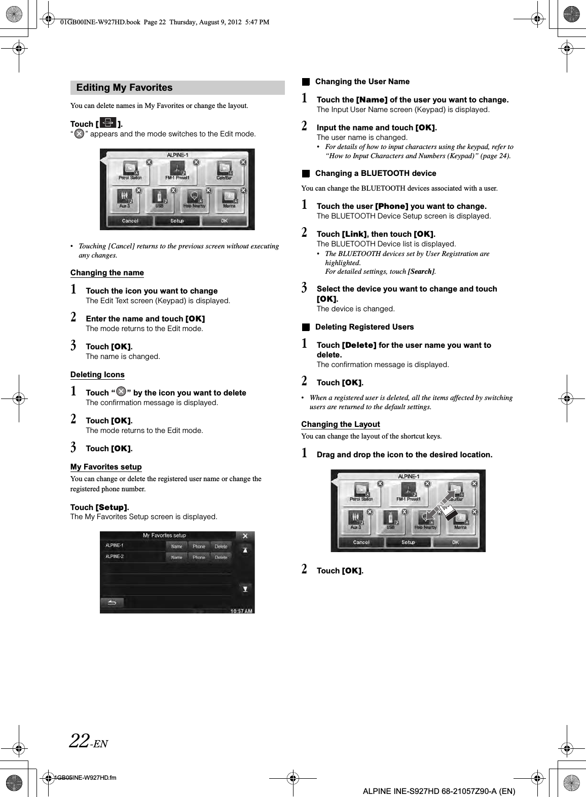 22-EN01GB05INE-W927HD.fmALPINE INE-S927HD 68-21057Z90-A (EN)You can delete names in My Favorites or change the layout.Touch [ ].“ ” appears and the mode switches to the Edit mode.•Touching [Cancel] returns to the previous screen without executing any changes.Changing the name1Touch the icon you want to changeThe Edit Text screen (Keypad) is displayed.2Enter the name and touch [OK]The mode returns to the Edit mode.3Touch [OK].The name is changed.Deleting Icons1Touch “ ” by the icon you want to deleteThe confirmation message is displayed.2Touch [OK].The mode returns to the Edit mode.3Touch [OK].My Favorites setupYou can change or delete the registered user name or change the registered phone number.Touch [Setup].The My Favorites Setup screen is displayed.Changing the User Name1Touch the [Name] of the user you want to change.The Input User Name screen (Keypad) is displayed.2Input the name and touch [OK].The user name is changed.•For details of how to input characters using the keypad, refer to “How to Input Characters and Numbers (Keypad)” (page 24).Changing a BLUETOOTH deviceYou can change the BLUETOOTH devices associated with a user.1Touch the user [Phone] you want to change.The BLUETOOTH Device Setup screen is displayed.2Touch [Link], then touch [OK].The BLUETOOTH Device list is displayed.•The BLUETOOTH devices set by User Registration are highlighted.For detailed settings, touch [Search].3Select the device you want to change and touch [OK].The device is changed.Deleting Registered Users1Touch [Delete] for the user name you want to delete.The confirmation message is displayed.2Touch [OK].•When a registered user is deleted, all the items affected by switching users are returned to the default settings.Changing the LayoutYou can change the layout of the shortcut keys.1Drag and drop the icon to the desired location.2Touch [OK].Editing My Favorites01GB00INE-W927HD.book  Page 22  Thursday, August 9, 2012  5:47 PM