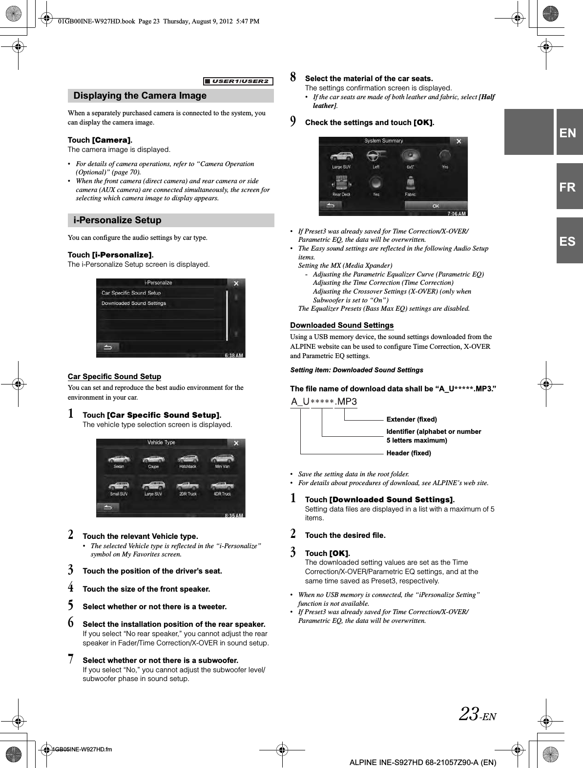 23-EN01GB05INE-W927HD.fmALPINE INE-S927HD 68-21057Z90-A (EN)ENFRESWhen a separately purchased camera is connected to the system, you can display the camera image.Touch [Camera].The camera image is displayed.•For details of camera operations, refer to “Camera Operation (Optional)” (page 70).•When the front camera (direct camera) and rear camera or side camera (AUX camera) are connected simultaneously, the screen for selecting which camera image to display appears.You can configure the audio settings by car type.Touch [i-Personalize].The i-Personalize Setup screen is displayed.Car Specific Sound SetupYou can set and reproduce the best audio environment for the environment in your car.1Touch [Car Specific Sound Setup].The vehicle type selection screen is displayed.2Touch the relevant Vehicle type.•The selected Vehicle type is reflected in the “i-Personalize” symbol on My Favorites screen.3Touch the position of the driver’s seat.4Touch the size of the front speaker.5Select whether or not there is a tweeter.6Select the installation position of the rear speaker.If you select “No rear speaker,” you cannot adjust the rear speaker in Fader/Time Correction/X-OVER in sound setup.7Select whether or not there is a subwoofer.If you select “No,” you cannot adjust the subwoofer level/subwoofer phase in sound setup.8Select the material of the car seats.The settings confirmation screen is displayed.•If the car seats are made of both leather and fabric, select [Half leather].9Check the settings and touch [OK].•If Preset3 was already saved for Time Correction/X-OVER/Parametric EQ, the data will be overwritten. •The Easy sound settings are reflected in the following Audio Setup items.Setting the MX (Media Xpander)-Adjusting the Parametric Equalizer Curve (Parametric EQ)Adjusting the Time Correction (Time Correction)Adjusting the Crossover Settings (X-OVER) (only when Subwoofer is set to “On”)The Equalizer Presets (Bass Max EQ) settings are disabled.Downloaded Sound SettingsUsing a USB memory device, the sound settings downloaded from the ALPINE website can be used to configure Time Correction, X-OVER and Parametric EQ settings. Setting item: Downloaded Sound SettingsThe file name of download data shall be “A_U*****.MP3.”•Save the setting data in the root folder.•For details about procedures of download, see ALPINE’s web site.1Touch [Downloaded Sound Settings].Setting data files are displayed in a list with a maximum of 5 items.2Touch the desired file.3Touch [OK].The downloaded setting values are set as the Time Correction/X-OVER/Parametric EQ settings, and at the same time saved as Preset3, respectively. •When no USB memory is connected, the “iPersonalize Setting” function is not available.•If Preset3 was already saved for Time Correction/X-OVER/Parametric EQ, the data will be overwritten. Displaying the Camera Imagei-Personalize SetupExtender (fixed)Identifier (alphabet or number 5 letters maximum)Header (fixed)01GB00INE-W927HD.book  Page 23  Thursday, August 9, 2012  5:47 PM