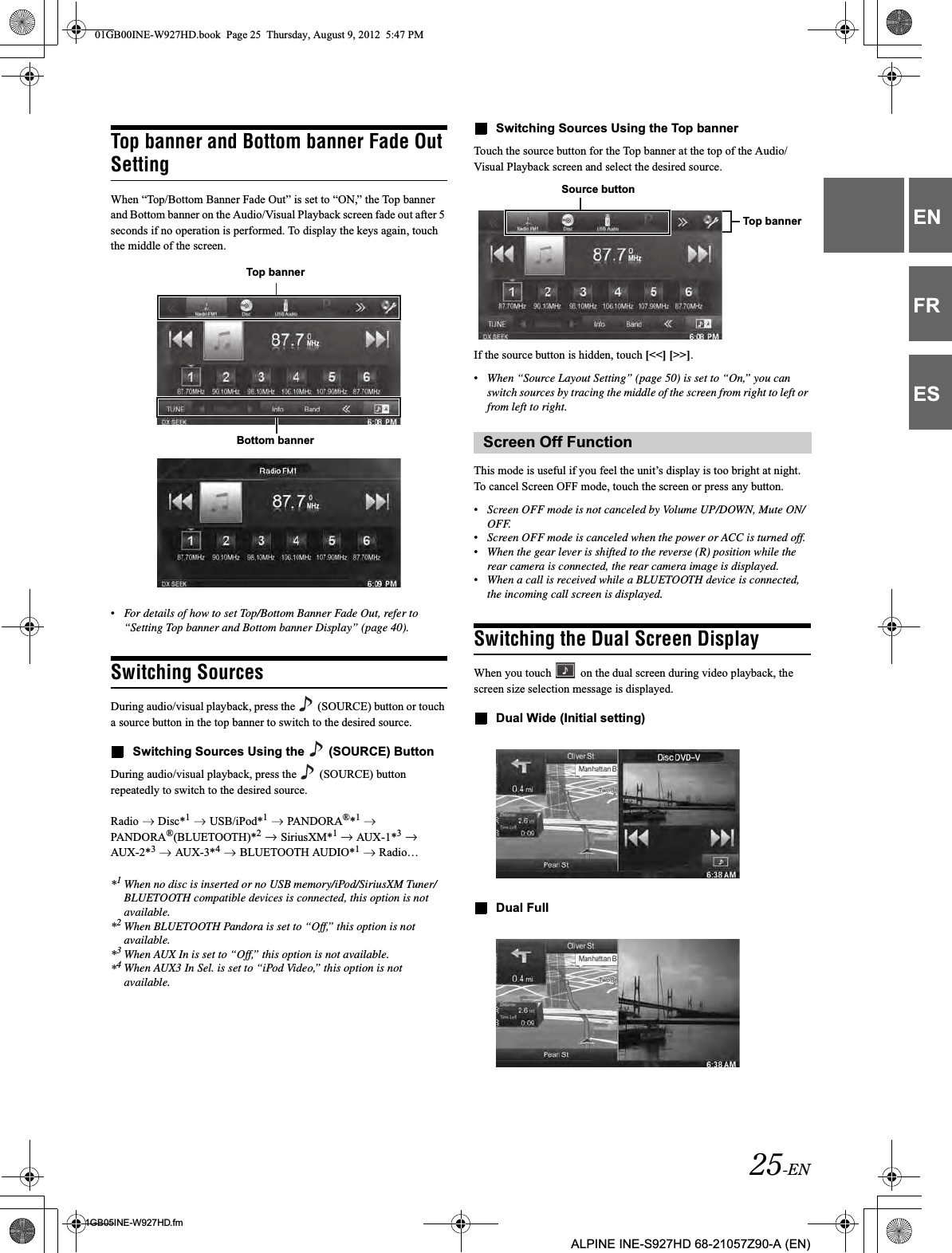 25-EN01GB05INE-W927HD.fmALPINE INE-S927HD 68-21057Z90-A (EN)ENFRESTop banner and Bottom banner Fade Out SettingWhen “Top/Bottom Banner Fade Out” is set to “ON,” the Top banner and Bottom banner on the Audio/Visual Playback screen fade out after 5 seconds if no operation is performed. To display the keys again, touch the middle of the screen.•For details of how to set Top/Bottom Banner Fade Out, refer to “Setting Top banner and Bottom banner Display” (page 40).Switching SourcesDuring audio/visual playback, press the   (SOURCE) button or touch a source button in the top banner to switch to the desired source.Switching Sources Using the   (SOURCE) ButtonDuring audio/visual playback, press the   (SOURCE) button repeatedly to switch to the desired source.Radio  Disc*1  USB/iPod*1  PANDORA®*1PANDORA®(BLUETOOTH)*2  SiriusXM*1   AUX-1*3 AUX-2*3  AUX-3*4  BLUETOOTH AUDIO*1  Radio…*1When no disc is inserted or no USB memory/iPod/SiriusXM Tuner/BLUETOOTH compatible devices is connected, this option is not available.*2When BLUETOOTH Pandora is set to “Off,” this option is not available.*3When AUX In is set to “Off,” this option is not available.*4When AUX3 In Sel. is set to “iPod Video,” this option is not available.Switching Sources Using the Top bannerTouch the source button for the Top banner at the top of the Audio/Visual Playback screen and select the desired source.If the source button is hidden, touch [&lt;&lt;] [&gt;&gt;].•When “Source Layout Setting” (page 50) is set to “On,” you can switch sources by tracing the middle of the screen from right to left or from left to right.This mode is useful if you feel the unit’s display is too bright at night.To cancel Screen OFF mode, touch the screen or press any button.•Screen OFF mode is not canceled by Volume UP/DOWN, Mute ON/OFF.•Screen OFF mode is canceled when the power or ACC is turned off.•When the gear lever is shifted to the reverse (R) position while the rear camera is connected, the rear camera image is displayed.•When a call is received while a BLUETOOTH device is connected, the incoming call screen is displayed.Switching the Dual Screen DisplayWhen you touch   on the dual screen during video playback, the screen size selection message is displayed.Dual Wide (Initial setting)Dual FullTop bannerBottom banner Screen Off FunctionSource buttonTop banner01GB00INE-W927HD.book  Page 25  Thursday, August 9, 2012  5:47 PM