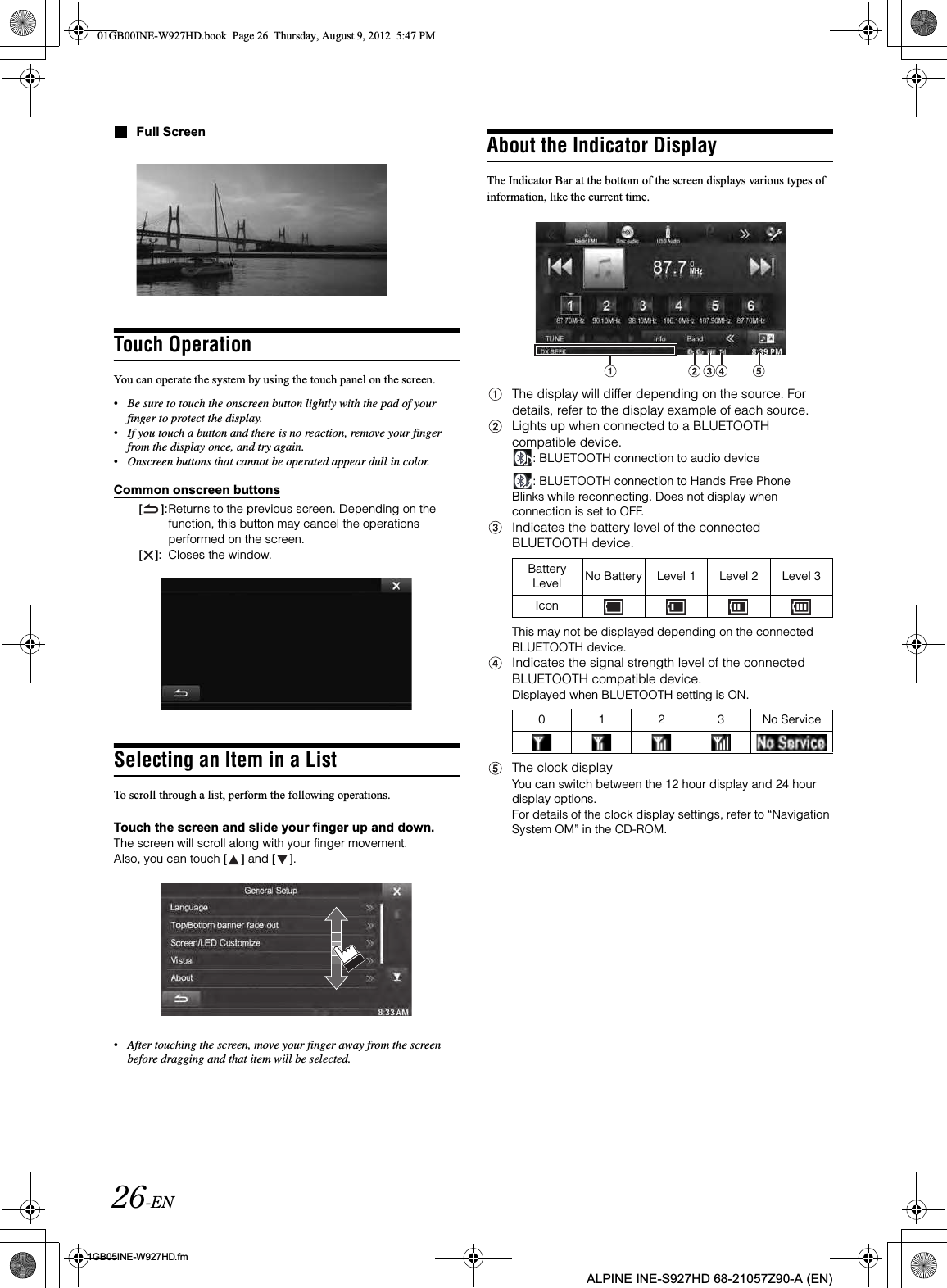 26-EN01GB05INE-W927HD.fmALPINE INE-S927HD 68-21057Z90-A (EN)Full ScreenTouch OperationYou can operate the system by using the touch panel on the screen.•Be sure to touch the onscreen button lightly with the pad of your finger to protect the display.•If you touch a button and there is no reaction, remove your finger from the display once, and try again.•Onscreen buttons that cannot be operated appear dull in color.Common onscreen buttons[ ]:Returns to the previous screen. Depending on the function, this button may cancel the operations performed on the screen.[ ]: Closes the window.Selecting an Item in a ListTo scroll through a list, perform the following operations.Touch the screen and slide your finger up and down.The screen will scroll along with your finger movement.Also, you can touch [ ] and [ ].•After touching the screen, move your finger away from the screen before dragging and that item will be selected. About the Indicator DisplayThe Indicator Bar at the bottom of the screen displays various types of information, like the current time.The display will differ depending on the source. For details, refer to the display example of each source.Lights up when connected to a BLUETOOTH compatible device. : BLUETOOTH connection to audio device: BLUETOOTH connection to Hands Free Phone Blinks while reconnecting. Does not display when connection is set to OFF.Indicates the battery level of the connected BLUETOOTH device.This may not be displayed depending on the connected BLUETOOTH device.Indicates the signal strength level of the connected BLUETOOTH compatible device.Displayed when BLUETOOTH setting is ON.The clock displayYou can switch between the 12 hour display and 24 hour display options.For details of the clock display settings, refer to “Navigation System OM” in the CD-ROM.Battery Level No Battery Level 1 Level 2 Level 3Icon0 1 2 3 No Service01GB00INE-W927HD.book  Page 26  Thursday, August 9, 2012  5:47 PM