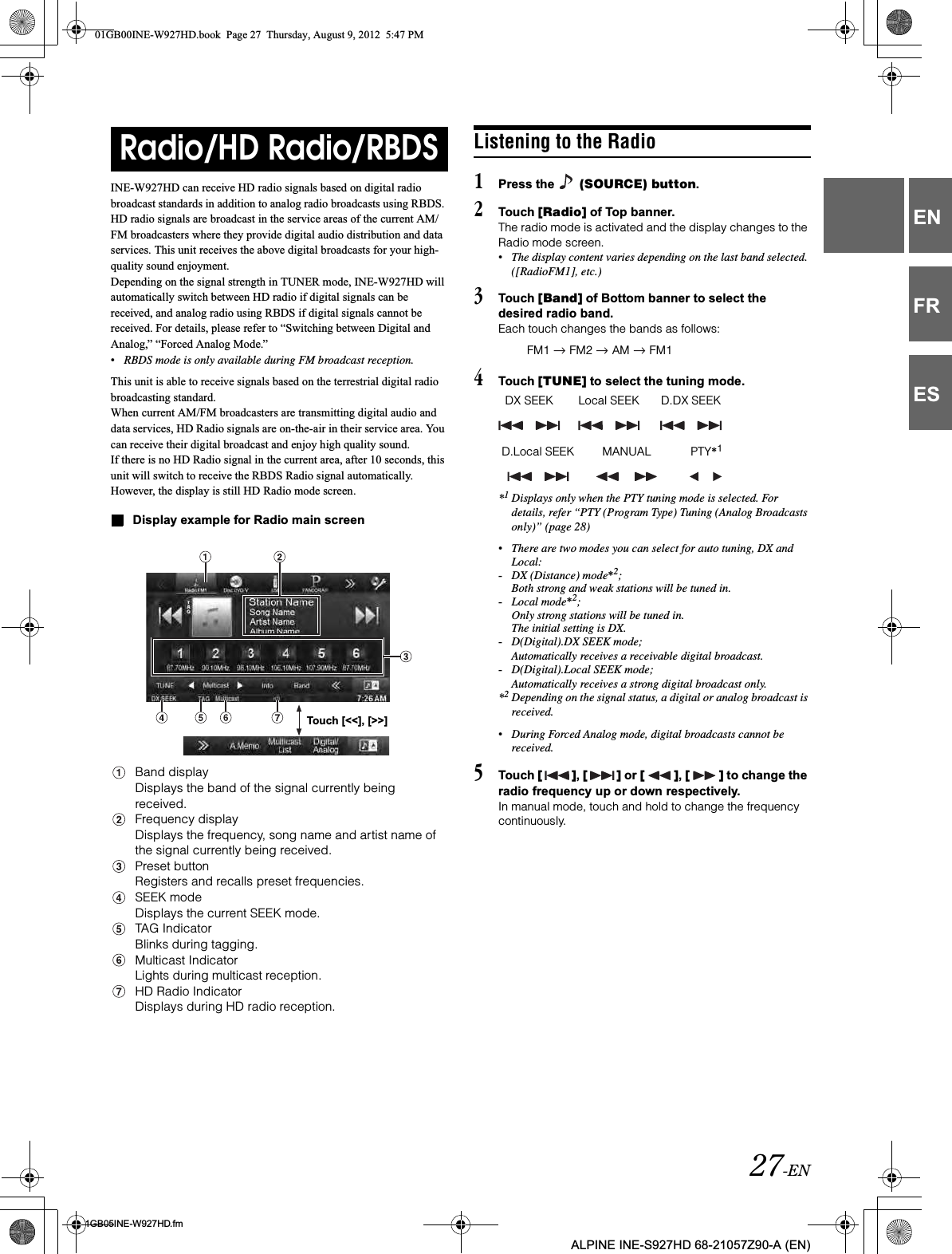 27-EN01GB05INE-W927HD.fmALPINE INE-S927HD 68-21057Z90-A (EN)ENFRESINE-W927HD can receive HD radio signals based on digital radio broadcast standards in addition to analog radio broadcasts using RBDS. HD radio signals are broadcast in the service areas of the current AM/ FM broadcasters where they provide digital audio distribution and data services. This unit receives the above digital broadcasts for your high-quality sound enjoyment. Depending on the signal strength in TUNER mode, INE-W927HD will automatically switch between HD radio if digital signals can be received, and analog radio using RBDS if digital signals cannot be received. For details, please refer to “Switching between Digital and Analog,” “Forced Analog Mode.”•RBDS mode is only available during FM broadcast reception. This unit is able to receive signals based on the terrestrial digital radio broadcasting standard.When current AM/FM broadcasters are transmitting digital audio and data services, HD Radio signals are on-the-air in their service area. You can receive their digital broadcast and enjoy high quality sound. If there is no HD Radio signal in the current area, after 10 seconds, this unit will switch to receive the RBDS Radio signal automatically. However, the display is still HD Radio mode screen.Display example for Radio main screenBand displayDisplays the band of the signal currently being received.Frequency displayDisplays the frequency, song name and artist name of the signal currently being received.Preset buttonRegisters and recalls preset frequencies.SEEK modeDisplays the current SEEK mode.TAG IndicatorBlinks during tagging.Multicast IndicatorLights during multicast reception.HD Radio IndicatorDisplays during HD radio reception.Listening to the Radio1Press the   (SOURCE) button.2Touch [Radio] of Top banner.The radio mode is activated and the display changes to the Radio mode screen.•The display content varies depending on the last band selected. ([RadioFM1], etc.)3Touch [Band] of Bottom banner to select the desired radio band.Each touch changes the bands as follows:4Touch [TUNE] to select the tuning mode.*1Displays only when the PTY tuning mode is selected. For details, refer “PTY (Program Type) Tuning (Analog Broadcasts only)” (page 28)•There are two modes you can select for auto tuning, DX and Local:-DX (Distance) mode*2;Both strong and weak stations will be tuned in.-Local mode*2;Only strong stations will be tuned in.The initial setting is DX.-D(Digital).DX SEEK mode;Automatically receives a receivable digital broadcast.-D(Digital).Local SEEK mode;Automatically receives a strong digital broadcast only.*2Depending on the signal status, a digital or analog broadcast is received.•During Forced Analog mode, digital broadcasts cannot be received.5Touch [ ],[ ] or [ ],[ ] to change the radio frequency up or down respectively.In manual mode, touch and hold to change the frequency continuously.Radio/HD Radio/RBDSTouch [&lt;&lt;], [&gt;&gt;]FM1   FM2   AM   FM1DX SEEK Local SEEK D.DX SEEKD.Local SEEK MANUAL PTY*1 01GB00INE-W927HD.book  Page 27  Thursday, August 9, 2012  5:47 PM