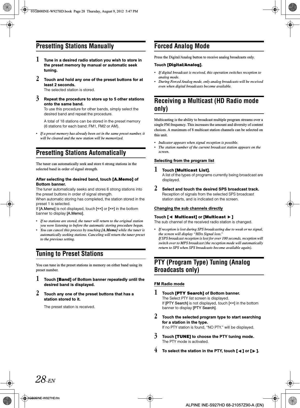28-EN01GB05INE-W927HD.fmALPINE INE-S927HD 68-21057Z90-A (EN)Presetting Stations Manually1Tune in a desired radio station you wish to store in the preset memory by manual or automatic seek tuning.2Touch and hold any one of the preset buttons for at least 2 seconds.The selected station is stored.3Repeat the procedure to store up to 5 other stations onto the same band.To use this procedure for other bands, simply select the desired band and repeat the procedure.A total of 18 stations can be stored in the preset memory (6 stations for each band; FM1, FM2 or AM).•If a preset memory has already been set in the same preset number, it will be cleared and the new station will be memorized.Presetting Stations AutomaticallyThe tuner can automatically seek and store 6 strong stations in the selected band in order of signal strength.After selecting the desired band, touch [A.Memo] of Bottom banner.The tuner automatically seeks and stores 6 strong stations into the preset buttons in order of signal strength.When automatic storing has completed, the station stored in the preset 1 is selected.If [A.Memo] is not displayed, touch [&lt;&lt;] or [&gt;&gt;] in the bottom banner to display [A.Memo].•If no stations are stored, the tuner will return to the original station you were listening to before the automatic storing procedure began.•You can cancel this process by touching [A.Memo] while the tuner is automatically seeking stations. Canceling will return the tuner preset to the previous setting.Tuning to Preset StationsYou can tune in the preset stations in memory on either band using its preset number.1Touch [Band] of Bottom banner repeatedly until the desired band is displayed.2Touch any one of the preset buttons that has a station stored to it.The preset station is received.Forced Analog ModePress the Digital/Analog button to receive analog broadcasts only.Touch [Digital/Analog].•If digital broadcast is received, this operation switches reception to analog mode.•During Forced Analog mode, only analog broadcasts will be received even when digital broadcasts become available.Receiving a Multicast (HD Radio mode only)Multicasting is the ability to broadcast multiple program streams over a single FM frequency. This increases the amount and diversity of content choices. A maximum of 8 multicast station channels can be selected on this unit.•Indicator appears when signal reception is possible.•The station number of the current broadcast station appears on the screen.Selecting from the program list1Touch [Multicast List].A list of the types of programs currently being broadcast are displayed.2Select and touch the desired SPS broadcast track.Reception of signals from the selected SPS broadcast station starts, and is indicated on the screen.Changing the sub channels directlyTouch [  Multicast] or [Multicast  ]The sub channel of the received radio station is changed.•If reception is lost during SPS broadcasting due to weak or no signal, the screen will display “HDx Signal loss.” If SPS broadcast reception is lost for over 100 seconds, reception will switch over to MPS broadcast (the reception mode will automatically return to SPS when SPS broadcasts become available again). PTY (Program Type) Tuning (Analog Broadcasts only)FM Radio mode1Touch [PTY Search] of Bottom banner.The Select PTY list screen is displayed.If [PTY Search] is not displayed, touch [&lt;&lt;] in the bottom banner to display [PTY Search].2Touch the selected program type to start searching for a station in the type.If no PTY station is found, “NO PTY.” will be displayed.3Touch [TUNE] to choose the PTY tuning mode. The PTY mode is activated.4To select the station in the PTY, touch [ ] or [ ].01GB00INE-W927HD.book  Page 28  Thursday, August 9, 2012  5:47 PM