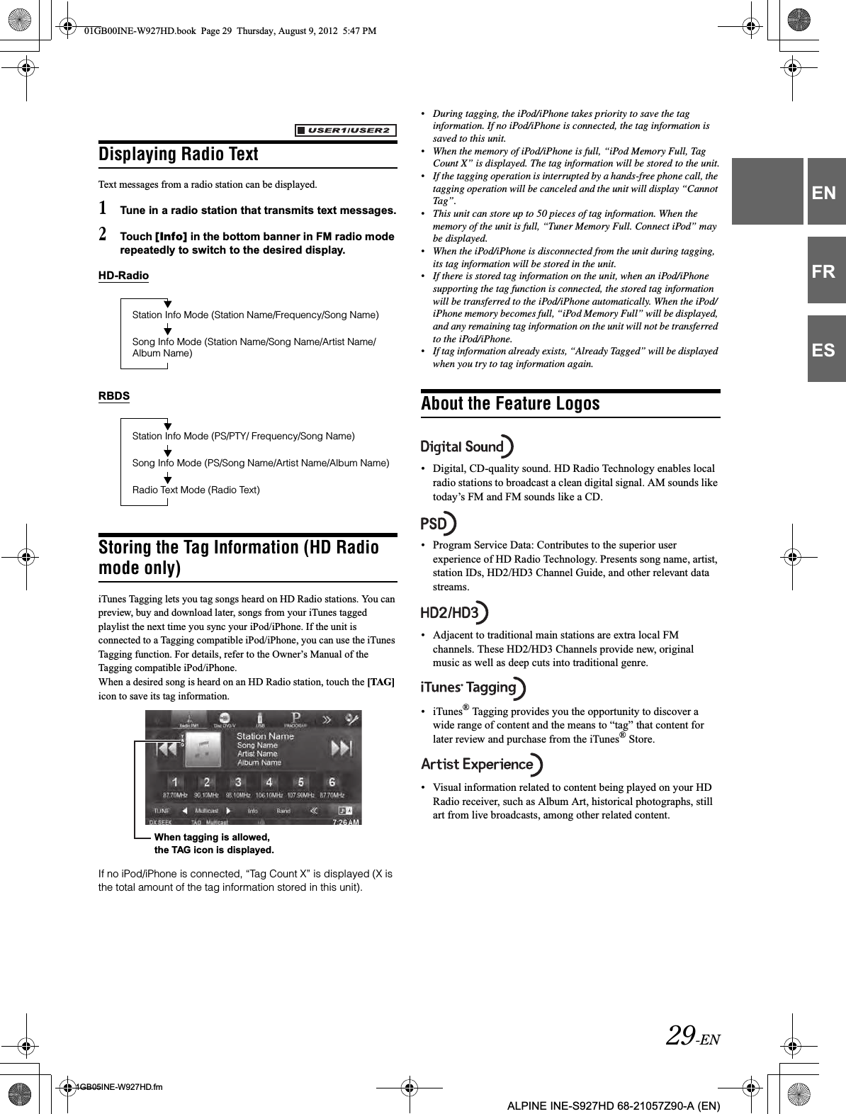 29-EN01GB05INE-W927HD.fmALPINE INE-S927HD 68-21057Z90-A (EN)ENFRESDisplaying Radio TextText messages from a radio station can be displayed.1Tune in a radio station that transmits text messages.2Touch [Info] in the bottom banner in FM radio mode repeatedly to switch to the desired display.HD-RadioRBDSStoring the Tag Information (HD Radio mode only)iTunes Tagging lets you tag songs heard on HD Radio stations. You can preview, buy and download later, songs from your iTunes tagged playlist the next time you sync your iPod/iPhone. If the unit is connected to a Tagging compatible iPod/iPhone, you can use the iTunes Tagging function. For details, refer to the Owner’s Manual of the Tagging compatible iPod/iPhone.When a desired song is heard on an HD Radio station, touch the [TAG]icon to save its tag information.If no iPod/iPhone is connected, “Tag Count X” is displayed (X is the total amount of the tag information stored in this unit).•During tagging, the iPod/iPhone takes priority to save the tag information. If no iPod/iPhone is connected, the tag information is saved to this unit.•When the memory of iPod/iPhone is full, “iPod Memory Full, Tag Count X” is displayed. The tag information will be stored to the unit.•If the tagging operation is interrupted by a hands-free phone call, the tagging operation will be canceled and the unit will display “Cannot Tag”.•This unit can store up to 50 pieces of tag information. When the memory of the unit is full, “Tuner Memory Full. Connect iPod” may be displayed.•When the iPod/iPhone is disconnected from the unit during tagging, its tag information will be stored in the unit.•If there is stored tag information on the unit, when an iPod/iPhone supporting the tag function is connected, the stored tag information will be transferred to the iPod/iPhone automatically. When the iPod/iPhone memory becomes full, “iPod Memory Full” will be displayed, and any remaining tag information on the unit will not be transferred to the iPod/iPhone.•If tag information already exists, “Already Tagged” will be displayed when you try to tag information again.About the Feature Logos• Digital, CD-quality sound. HD Radio Technology enables local radio stations to broadcast a clean digital signal. AM sounds like today’s FM and FM sounds like a CD.• Program Service Data: Contributes to the superior user experience of HD Radio Technology. Presents song name, artist, station IDs, HD2/HD3 Channel Guide, and other relevant data streams.• Adjacent to traditional main stations are extra local FM channels. These HD2/HD3 Channels provide new, original music as well as deep cuts into traditional genre.• iTunes® Tagging provides you the opportunity to discover a wide range of content and the means to “tag” that content for later review and purchase from the iTunes® Store.• Visual information related to content being played on your HD Radio receiver, such as Album Art, historical photographs, still art from live broadcasts, among other related content.Station Info Mode (Station Name/Frequency/Song Name)Song Info Mode (Station Name/Song Name/Artist Name/Album Name)Station Info Mode (PS/PTY/ Frequency/Song Name)Song Info Mode (PS/Song Name/Artist Name/Album Name)Radio Text Mode (Radio Text)When tagging is allowed, the TAG icon is displayed.01GB00INE-W927HD.book  Page 29  Thursday, August 9, 2012  5:47 PM
