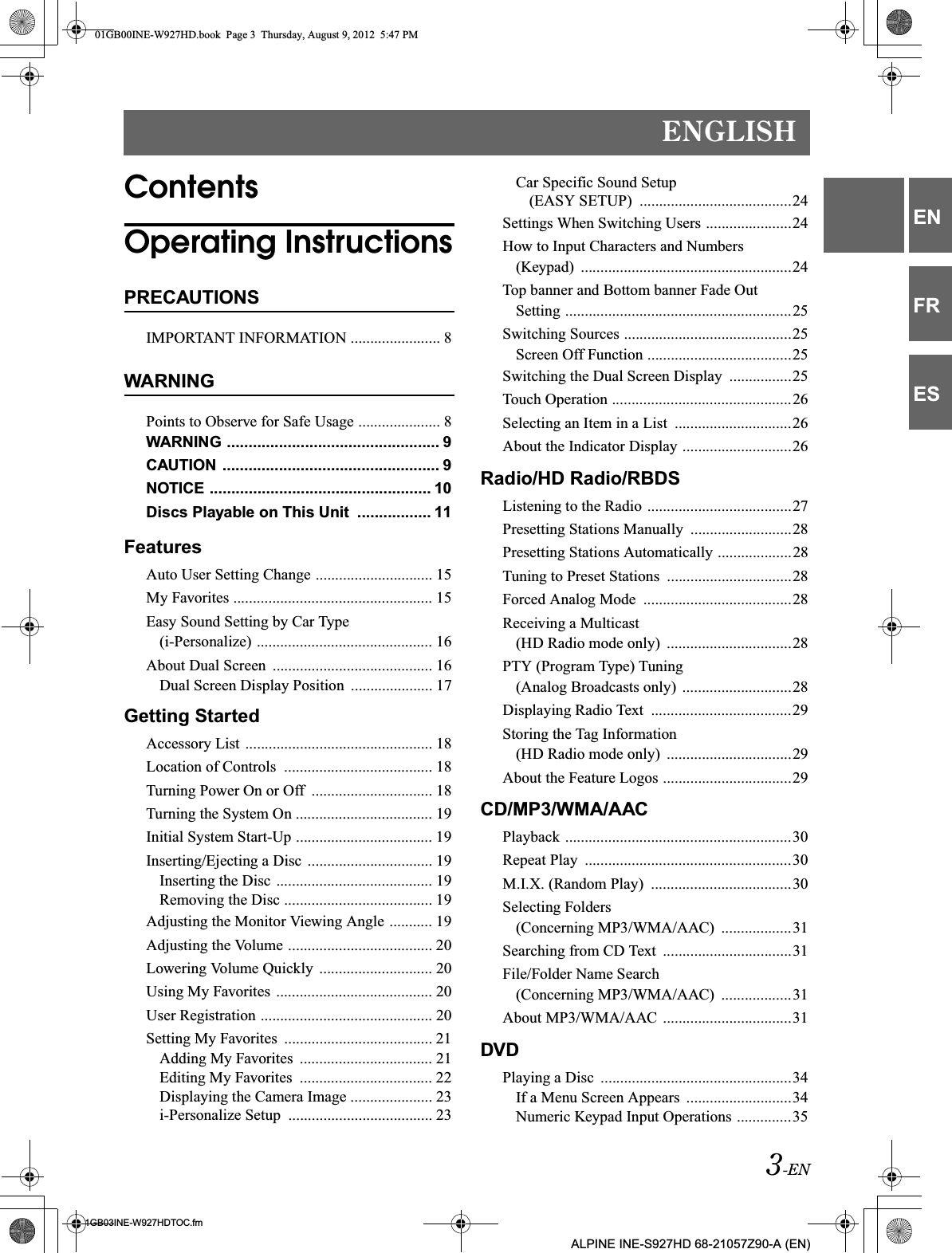 3-ENENGLISH01GB03INE-W927HDTOC.fmALPINE INE-S927HD 68-21057Z90-A (EN)ENFRESContentsOperating InstructionsPRECAUTIONSIMPORTANT INFORMATION ....................... 8WARNINGPoints to Observe for Safe Usage ..................... 8WARNING ................................................. 9CAUTION  .................................................. 9NOTICE ................................................... 10Discs Playable on This Unit  ................. 11FeaturesAuto User Setting Change .............................. 15My Favorites ................................................... 15Easy Sound Setting by Car Type (i-Personalize) ............................................. 16About Dual Screen  ......................................... 16Dual Screen Display Position  ..................... 17Getting StartedAccessory List ................................................ 18Location of Controls  ...................................... 18Turning Power On or Off  ............................... 18Turning the System On ................................... 19Initial System Start-Up ................................... 19Inserting/Ejecting a Disc  ................................ 19Inserting the Disc  ........................................ 19Removing the Disc ...................................... 19Adjusting the Monitor Viewing Angle ........... 19Adjusting the Volume ..................................... 20Lowering Volume Quickly  ............................. 20Using My Favorites  ........................................ 20User Registration ............................................ 20Setting My Favorites  ...................................... 21Adding My Favorites  .................................. 21Editing My Favorites  .................................. 22Displaying the Camera Image ..................... 23i-Personalize Setup  ..................................... 23Car Specific Sound Setup (EASY SETUP)  .......................................24Settings When Switching Users ......................24How to Input Characters and Numbers (Keypad)  ......................................................24Top banner and Bottom banner Fade Out Setting ..........................................................25Switching Sources ...........................................25Screen Off Function .....................................25Switching the Dual Screen Display  ................25Touch Operation ..............................................26Selecting an Item in a List  ..............................26About the Indicator Display ............................26Radio/HD Radio/RBDSListening to the Radio .....................................27Presetting Stations Manually  ..........................28Presetting Stations Automatically ...................28Tuning to Preset Stations  ................................28Forced Analog Mode  ......................................28Receiving a Multicast (HD Radio mode only)  ................................28PTY (Program Type) Tuning (Analog Broadcasts only)  ............................28Displaying Radio Text  ....................................29Storing the Tag Information (HD Radio mode only)  ................................29About the Feature Logos .................................29CD/MP3/WMA/AACPlayback ..........................................................30Repeat Play  .....................................................30M.I.X. (Random Play)  ....................................30Selecting Folders (Concerning MP3/WMA/AAC)  ..................31Searching from CD Text  .................................31File/Folder Name Search (Concerning MP3/WMA/AAC)  ..................31About MP3/WMA/AAC  .................................31DVDPlaying a Disc  .................................................34If a Menu Screen Appears  ...........................34Numeric Keypad Input Operations ..............3501GB00INE-W927HD.book  Page 3  Thursday, August 9, 2012  5:47 PM