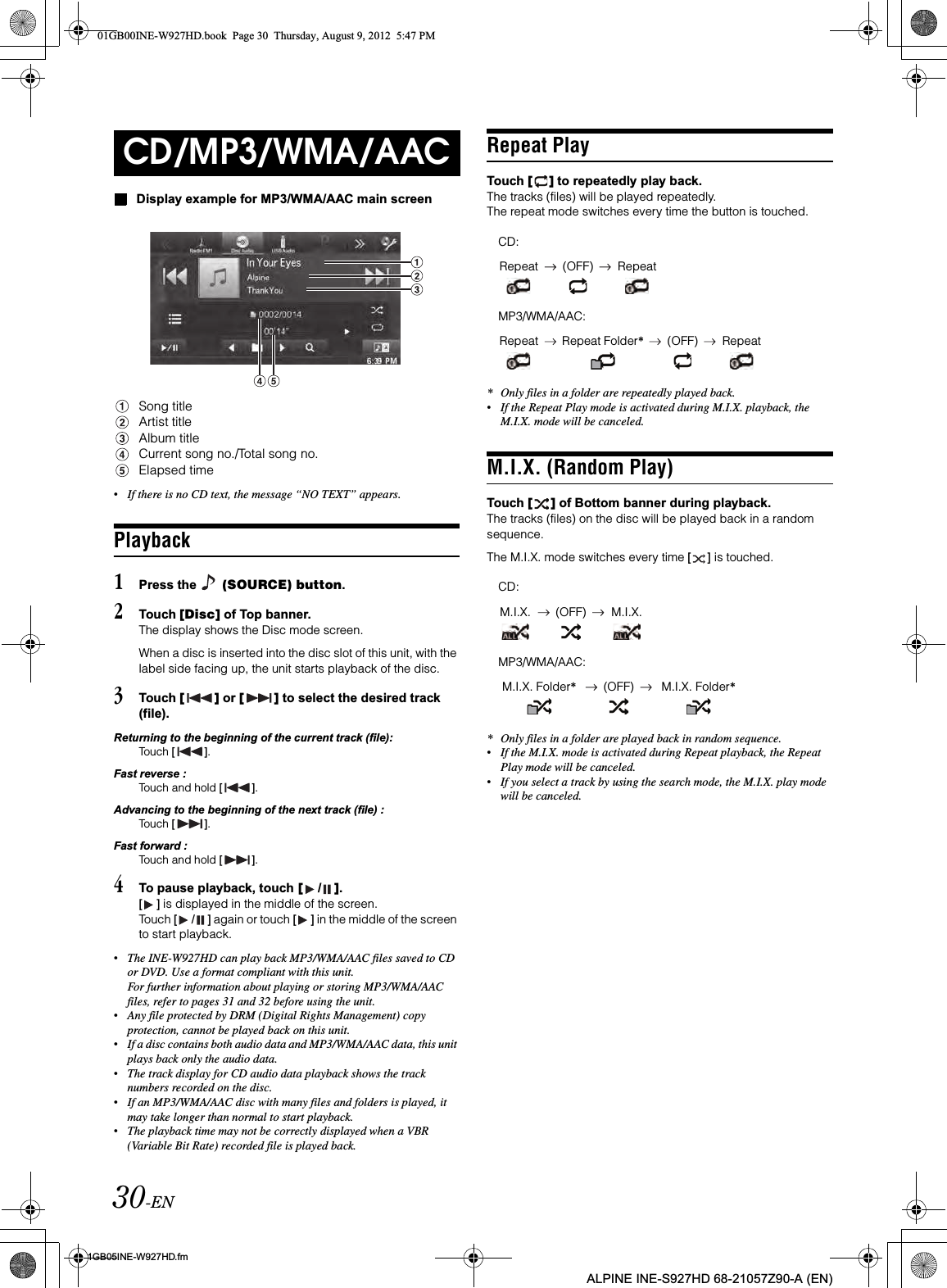 30-EN01GB05INE-W927HD.fmALPINE INE-S927HD 68-21057Z90-A (EN)Display example for MP3/WMA/AAC main screenSong titleArtist titleAlbum titleCurrent song no./Total song no.Elapsed time•If there is no CD text, the message “NO TEXT” appears.Playback1Press the   (SOURCE) button.2Touch [Disc] of Top banner.The display shows the Disc mode screen.When a disc is inserted into the disc slot of this unit, with the label side facing up, the unit starts playback of the disc.3Touch [ ] or [ ] to select the desired track (file).Returning to the beginning of the current track (file):Touch [ ].Fast reverse :Touch and hold [ ].Advancing to the beginning of the next track (file) :Touch [ ].Fast forward :Touch and hold [ ].4To pause playback, touch [ /].[ ] is displayed in the middle of the screen.Touch [ / ] again or touch [ ] in the middle of the screen to start playback.•The INE-W927HD can play back MP3/WMA/AAC files saved to CD or DVD. Use a format compliant with this unit.For further information about playing or storing MP3/WMA/AAC files, refer to pages 31 and 32 before using the unit.•Any file protected by DRM (Digital Rights Management) copy protection, cannot be played back on this unit.•If a disc contains both audio data and MP3/WMA/AAC data, this unit plays back only the audio data.•The track display for CD audio data playback shows the track numbers recorded on the disc.•If an MP3/WMA/AAC disc with many files and folders is played, it may take longer than normal to start playback.•The playback time may not be correctly displayed when a VBR (Variable Bit Rate) recorded file is played back.Repeat PlayTouch [ ] to repeatedly play back.The tracks (files) will be played repeatedly.The repeat mode switches every time the button is touched.* Only files in a folder are repeatedly played back.•If the Repeat Play mode is activated during M.I.X. playback, the M.I.X. mode will be canceled.M.I.X. (Random Play)Touch [ ] of Bottom banner during playback.The tracks (files) on the disc will be played back in a random sequence.The M.I.X. mode switches every time [ ] is touched.* Only files in a folder are played back in random sequence.•If the M.I.X. mode is activated during Repeat playback, the Repeat Play mode will be canceled.•If you select a track by using the search mode, the M.I.X. play mode will be canceled.CD/MP3/WMA/AACCD:Repeat (OFF) RepeatMP3/WMA/AAC:Repeat Repeat Folder*(OFF) RepeatCD:M.I.X. (OFF) M.I.X.MP3/WMA/AAC:M.I.X. Folder*(OFF) M.I.X. Folder*01GB00INE-W927HD.book  Page 30  Thursday, August 9, 2012  5:47 PM