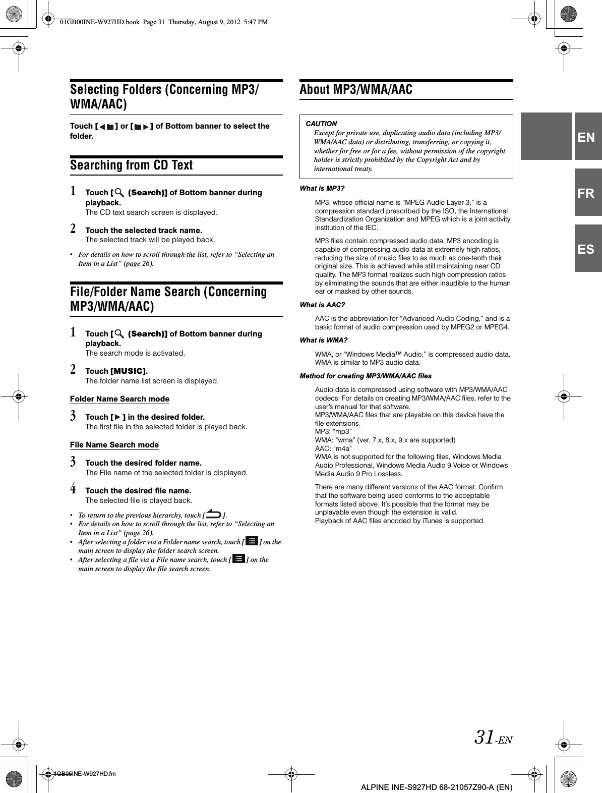 31-EN01GB05INE-W927HD.fmALPINE INE-S927HD 68-21057Z90-A (EN)ENFRESSelecting Folders (Concerning MP3/WMA/AAC)Touch [ ] or [ ] of Bottom banner to select the folder.Searching from CD Text1Touch [  (Search)] of Bottom banner during playback.The CD text search screen is displayed.2Touch the selected track name.The selected track will be played back.•For details on how to scroll through the list, refer to “Selecting an Item in a List” (page 26).File/Folder Name Search (Concerning MP3/WMA/AAC)1Touch [  (Search)] of Bottom banner during playback.The search mode is activated.2Touch [MUSIC].The folder name list screen is displayed.Folder Name Search mode3Touch [ ] in the desired folder.The first file in the selected folder is played back.File Name Search mode3Touch the desired folder name.The File name of the selected folder is displayed.4Touch the desired file name.The selected file is played back.•To return to the previous hierarchy, touch [ ].•For details on how to scroll through the list, refer to “Selecting an Item in a List” (page 26).•After selecting a folder via a Folder name search, touch [ ] on the main screen to display the folder search screen.•After selecting a file via a File name search, touch [ ] on the main screen to display the file search screen.About MP3/WMA/AACWhat is MP3?MP3, whose official name is “MPEG Audio Layer 3,” is a compression standard prescribed by the ISO, the International Standardization Organization and MPEG which is a joint activity institution of the IEC.MP3 files contain compressed audio data. MP3 encoding is capable of compressing audio data at extremely high ratios, reducing the size of music files to as much as one-tenth their original size. This is achieved while still maintaining near CD quality. The MP3 format realizes such high compression ratios by eliminating the sounds that are either inaudible to the human ear or masked by other sounds.What is AAC?AAC is the abbreviation for “Advanced Audio Coding,” and is a basic format of audio compression used by MPEG2 or MPEG4.What is WMA?WMA, or “Windows Media™ Audio,” is compressed audio data.WMA is similar to MP3 audio data.Method for creating MP3/WMA/AAC filesAudio data is compressed using software with MP3/WMA/AAC codecs. For details on creating MP3/WMA/AAC files, refer to the user’s manual for that software.MP3/WMA/AAC files that are playable on this device have the file extensions.MP3: “mp3”WMA: “wma” (ver. 7.x, 8.x, 9.x are supported)AAC: “m4a”WMA is not supported for the following files, Windows Media Audio Professional, Windows Media Audio 9 Voice or Windows Media Audio 9 Pro Lossless.There are many different versions of the AAC format. Confirm that the software being used conforms to the acceptable formats listed above. It’s possible that the format may be unplayable even though the extension is valid. Playback of AAC files encoded by iTunes is supported.CAUTIONExcept for private use, duplicating audio data (including MP3/WMA/AAC data) or distributing, transferring, or copying it, whether for free or for a fee, without permission of the copyright holder is strictly prohibited by the Copyright Act and by international treaty.01GB00INE-W927HD.book  Page 31  Thursday, August 9, 2012  5:47 PM