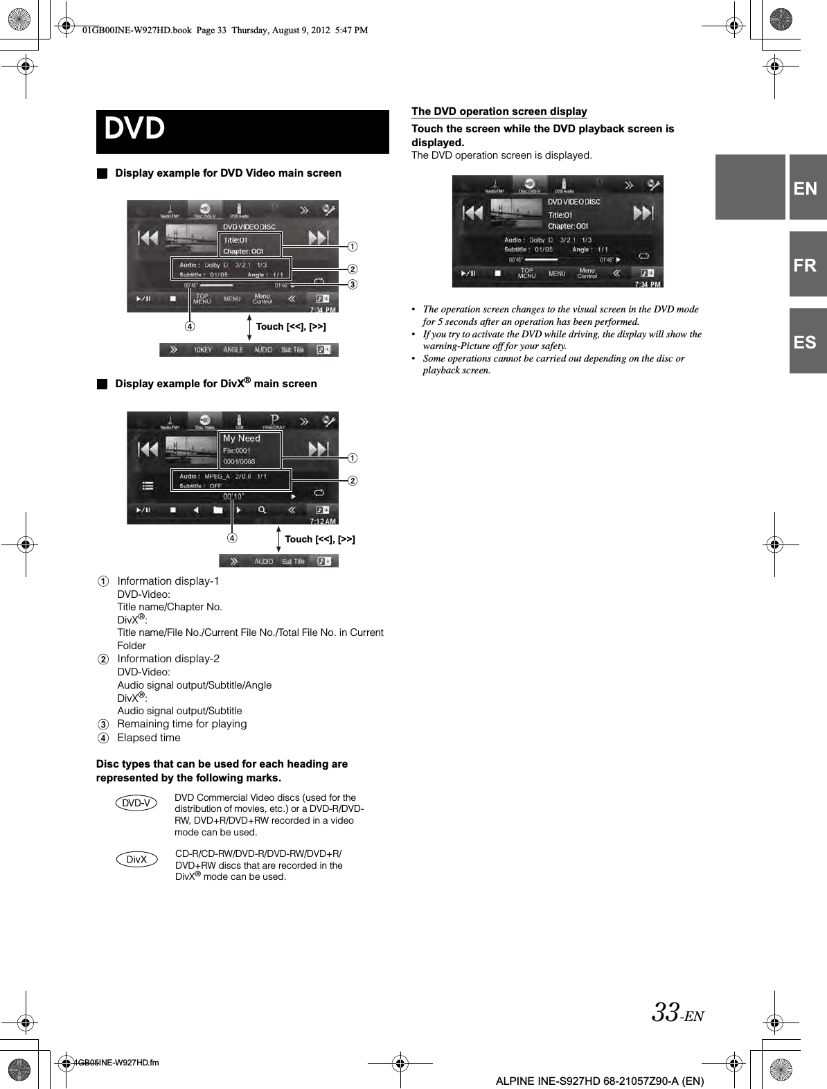 33-EN01GB05INE-W927HD.fmALPINE INE-S927HD 68-21057Z90-A (EN)ENFRESDisplay example for DVD Video main screenDisplay example for DivX® main screenInformation display-1DVD-Video:Title name/Chapter No.DivX®:Title name/File No./Current File No./Total File No. in Current FolderInformation display-2DVD-Video:Audio signal output/Subtitle/AngleDivX®:Audio signal output/SubtitleRemaining time for playingElapsed timeDisc types that can be used for each heading are represented by the following marks.The DVD operation screen displayTouch the screen while the DVD playback screen is displayed.The DVD operation screen is displayed.•The operation screen changes to the visual screen in the DVD mode for 5 seconds after an operation has been performed.•If you try to activate the DVD while driving, the display will show the warning-Picture off for your safety.•Some operations cannot be carried out depending on the disc or playback screen.DVDTouch [&lt;&lt;], [&gt;&gt;]Touch [&lt;&lt;], [&gt;&gt;]DVD Commercial Video discs (used for the distribution of movies, etc.) or a DVD-R/DVD-RW, DVD+R/DVD+RW recorded in a video mode can be used.CD-R/CD-RW/DVD-R/DVD-RW/DVD+R/DVD+RW discs that are recorded in the DivX® mode can be used.01GB00INE-W927HD.book  Page 33  Thursday, August 9, 2012  5:47 PM