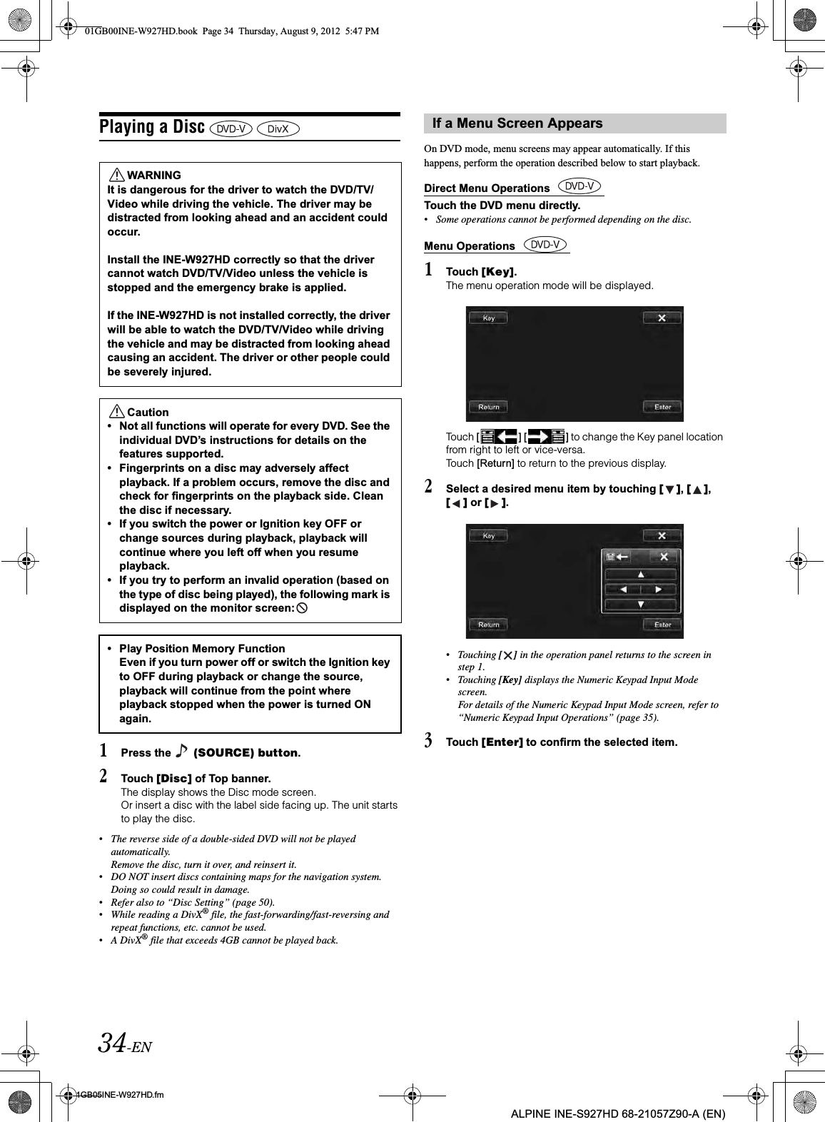 34-EN01GB05INE-W927HD.fmALPINE INE-S927HD 68-21057Z90-A (EN)Playing a Disc 1Press the   (SOURCE) button.2Touch [Disc] of Top banner.The display shows the Disc mode screen.Or insert a disc with the label side facing up. The unit starts to play the disc.•The reverse side of a double-sided DVD will not be played automatically. Remove the disc, turn it over, and reinsert it.•DO NOT insert discs containing maps for the navigation system. Doing so could result in damage.•Refer also to “Disc Setting” (page 50).•While reading a DivX® file, the fast-forwarding/fast-reversing and repeat functions, etc. cannot be used.•A DivX® file that exceeds 4GB cannot be played back.On DVD mode, menu screens may appear automatically. If this happens, perform the operation described below to start playback.Direct Menu Operations Touch the DVD menu directly.Menu Operations 1Touch [Key].The menu operation mode will be displayed.Touch [ ] [ ] to change the Key panel location from right to left or vice-versa. Touch [Return] to return to the previous display.2Select a desired menu item by touching [ ],[ ],[ ] or [ ].•Touching [ ] in the operation panel returns to the screen in step 1.•Touching [Key] displays the Numeric Keypad Input Mode screen.For details of the Numeric Keypad Input Mode screen, refer to “Numeric Keypad Input Operations” (page 35).3Touch [Enter] to confirm the selected item.WARNINGIt is dangerous for the driver to watch the DVD/TV/Video while driving the vehicle. The driver may be distracted from looking ahead and an accident could occur.Install the INE-W927HD correctly so that the driver cannot watch DVD/TV/Video unless the vehicle is stopped and the emergency brake is applied.If the INE-W927HD is not installed correctly, the driver will be able to watch the DVD/TV/Video while driving the vehicle and may be distracted from looking ahead causing an accident. The driver or other people could be severely injured.Caution• Not all functions will operate for every DVD. See the individual DVD’s instructions for details on the features supported.• Fingerprints on a disc may adversely affect playback. If a problem occurs, remove the disc and check for fingerprints on the playback side. Clean the disc if necessary.• If you switch the power or Ignition key OFF or change sources during playback, playback will continue where you left off when you resume playback. • If you try to perform an invalid operation (based on the type of disc being played), the following mark is displayed on the monitor screen:  • Play Position Memory Function Even if you turn power off or switch the Ignition key to OFF during playback or change the source, playback will continue from the point where playback stopped when the power is turned ON again. If a Menu Screen Appears•Some operations cannot be performed depending on the disc.01GB00INE-W927HD.book  Page 34  Thursday, August 9, 2012  5:47 PM