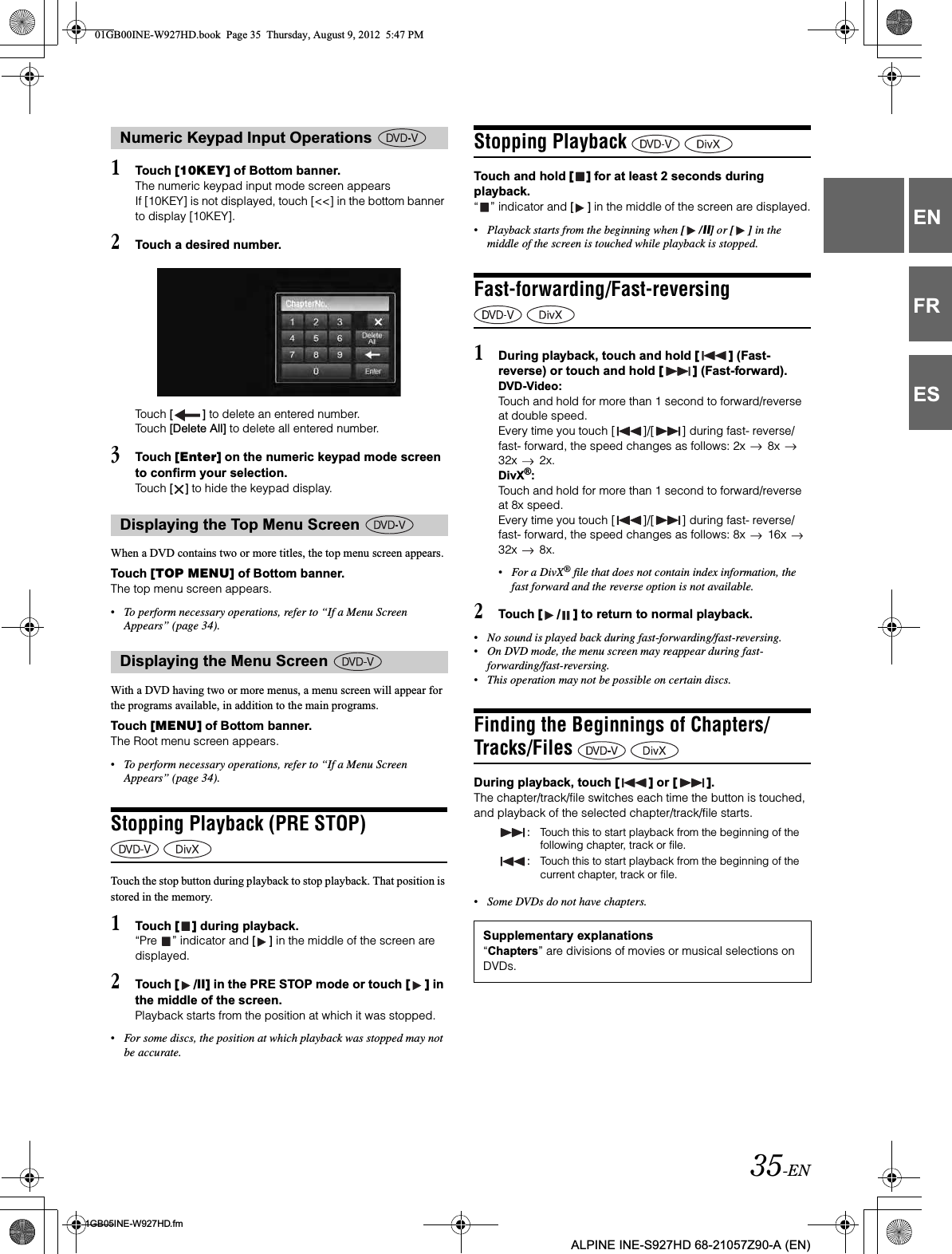 35-EN01GB05INE-W927HD.fmALPINE INE-S927HD 68-21057Z90-A (EN)ENFRES1Touch [10KEY] of Bottom banner.The numeric keypad input mode screen appearsIf [10KEY] is not displayed, touch [&lt;&lt;] in the bottom banner to display [10KEY].2Touch a desired number.Touch [ ] to delete an entered number.Touch [Delete All] to delete all entered number.3Touch [Enter] on the numeric keypad mode screen to confirm your selection.Touch [ ] to hide the keypad display.When a DVD contains two or more titles, the top menu screen appears.Touch [TOP MENU] of Bottom banner.The top menu screen appears.•To perform necessary operations, refer to “If a Menu Screen Appears” (page 34).With a DVD having two or more menus, a menu screen will appear for the programs available, in addition to the main programs.Touch [MENU] of Bottom banner.The Root menu screen appears.•To perform necessary operations, refer to “If a Menu Screen Appears” (page 34).Stopping Playback (PRE STOP) Touch the stop button during playback to stop playback. That position is stored in the memory.1Touch [ ] during playback.“Pre  ” indicator and [ ] in the middle of the screen are displayed.2Touch [ /ll] in the PRE STOP mode or touch [ ] in the middle of the screen.Playback starts from the position at which it was stopped.•For some discs, the position at which playback was stopped may not be accurate.Stopping Playback Touch and hold [ ] for at least 2 seconds during playback.“ ” indicator and [ ] in the middle of the screen are displayed.•Playback starts from the beginning when [ /ll] or [ ] in the middle of the screen is touched while playback is stopped.Fast-forwarding/Fast-reversing 1During playback, touch and hold [ ] (Fast-reverse) or touch and hold [ ] (Fast-forward).DVD-Video:Touch and hold for more than 1 second to forward/reverse at double speed.Every time you touch [ ]/[ ] during fast- reverse/fast- forward, the speed changes as follows: 2x   8x   32x   2x.DivX®:Touch and hold for more than 1 second to forward/reverse at 8x speed.Every time you touch [ ]/[ ] during fast- reverse/fast- forward, the speed changes as follows: 8x   16x   32x   8x.•For a DivX® file that does not contain index information, the fast forward and the reverse option is not available.2Touch [ / ] to return to normal playback.•No sound is played back during fast-forwarding/fast-reversing.•On DVD mode, the menu screen may reappear during fast-forwarding/fast-reversing.•This operation may not be possible on certain discs.Finding the Beginnings of Chapters/Tracks/Files During playback, touch [ ] or [ ].The chapter/track/file switches each time the button is touched, and playback of the selected chapter/track/file starts.•Some DVDs do not have chapters.Numeric Keypad Input Operations Displaying the Top Menu Screen Displaying the Menu Screen :Touch this to start playback from the beginning of the following chapter, track or file.:Touch this to start playback from the beginning of the current chapter, track or file.Supplementary explanations“Chapters” are divisions of movies or musical selections on DVDs.01GB00INE-W927HD.book  Page 35  Thursday, August 9, 2012  5:47 PM