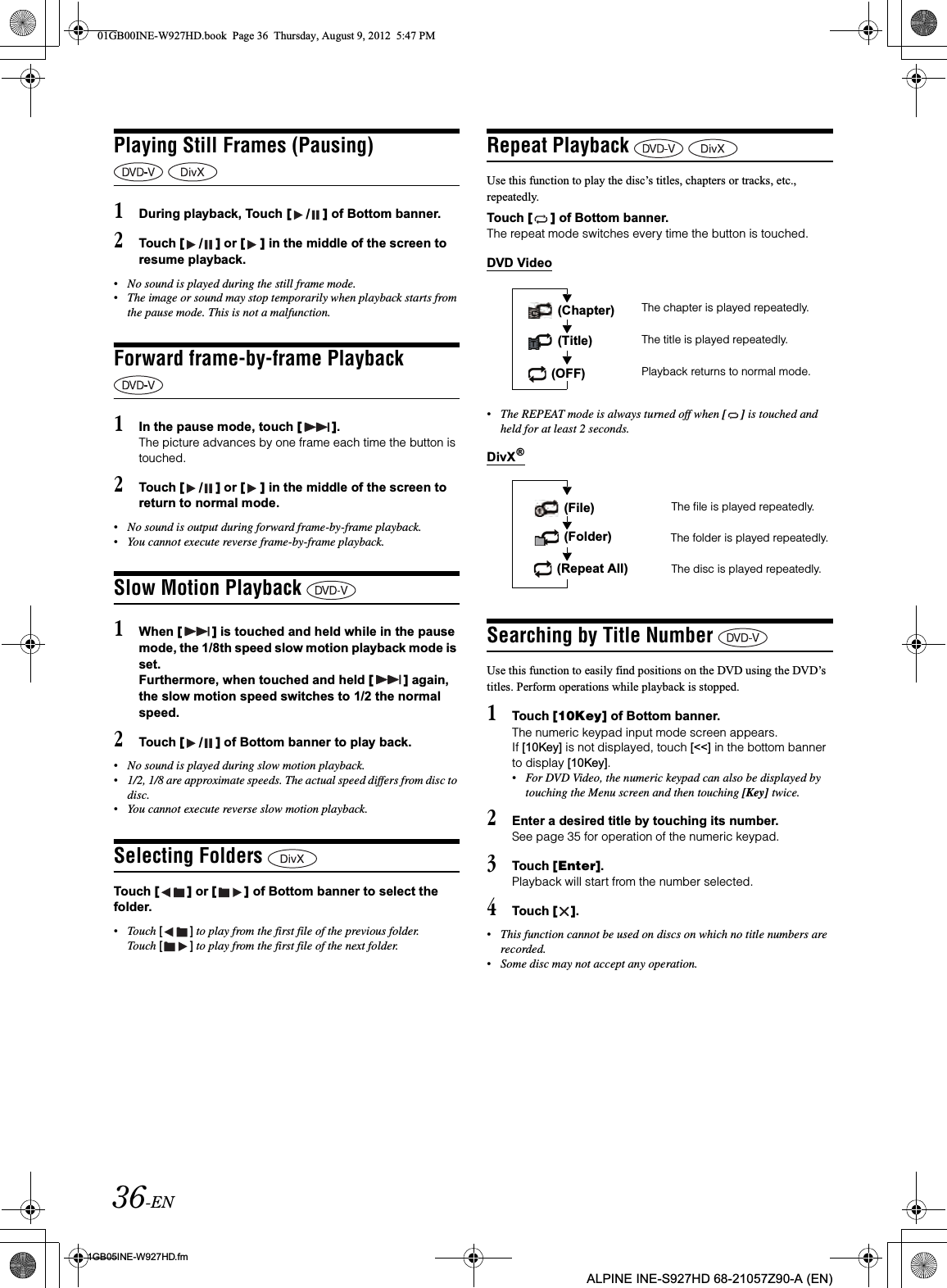 36-EN01GB05INE-W927HD.fmALPINE INE-S927HD 68-21057Z90-A (EN)Playing Still Frames (Pausing) 1During playback, Touch [ / ] of Bottom banner.2Touch [ / ] or [ ] in the middle of the screen to resume playback.•No sound is played during the still frame mode.•The image or sound may stop temporarily when playback starts from the pause mode. This is not a malfunction.Forward frame-by-frame Playback 1In the pause mode, touch [ ].The picture advances by one frame each time the button is touched.2Touch [ / ] or [ ] in the middle of the screen to return to normal mode.•No sound is output during forward frame-by-frame playback.•You cannot execute reverse frame-by-frame playback.Slow Motion Playback 1When [ ] is touched and held while in the pause mode, the 1/8th speed slow motion playback mode is set.Furthermore, when touched and held [ ] again, the slow motion speed switches to 1/2 the normal speed.2Touch [ / ] of Bottom banner to play back.•No sound is played during slow motion playback.•1/2, 1/8 are approximate speeds. The actual speed differs from disc to disc.•You cannot execute reverse slow motion playback.Selecting Folders Touch [ ] or [ ] of Bottom banner to select the folder.•Touch [ ] to play from the first file of the previous folder. Touch [ ] to play from the first file of the next folder.Repeat Playback Use this function to play the disc’s titles, chapters or tracks, etc., repeatedly.Touch [ ] of Bottom banner.The repeat mode switches every time the button is touched.DVD Video•The REPEAT mode is always turned off when [ ] is touched and held for at least 2 seconds.DivXSearching by Title Number Use this function to easily find positions on the DVD using the DVD’s titles. Perform operations while playback is stopped.1Touch [10Key] of Bottom banner.The numeric keypad input mode screen appears.If [10Key] is not displayed, touch [&lt;&lt;] in the bottom banner to display [10Key].•For DVD Video, the numeric keypad can also be displayed by touching the Menu screen and then touching [Key] twice.2Enter a desired title by touching its number.See page 35 for operation of the numeric keypad.3Touch [Enter].Playback will start from the number selected.4Touch [ ].•This function cannot be used on discs on which no title numbers are recorded.•Some disc may not accept any operation.The chapter is played repeatedly.The title is played repeatedly.Playback returns to normal mode. (Chapter) (Title) (OFF)®The file is played repeatedly.The disc is played repeatedly. (File) (Folder) The folder is played repeatedly. (Repeat All)01GB00INE-W927HD.book  Page 36  Thursday, August 9, 2012  5:47 PM