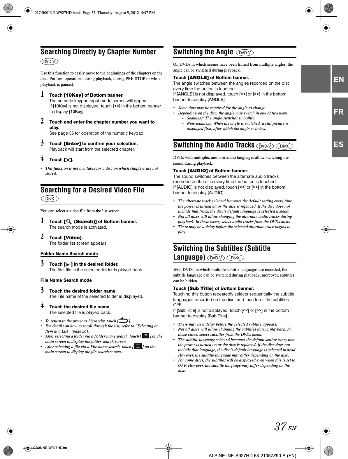 37-EN01GB05INE-W927HD.fmALPINE INE-S927HD 68-21057Z90-A (EN)ENFRESSearching Directly by Chapter Number Use this function to easily move to the beginnings of the chapters on the disc. Perform operations during playback, during PRE-STOP or while playback is paused.1Touch [10Key] of Bottom banner.The numeric keypad input mode screen will appear.If [10Key] is not displayed, touch [&lt;&lt;] in the bottom banner to display [10Key].2Touch and enter the chapter number you want to play.See page 35 for operation of the numeric keypad.3Touch [Enter] to confirm your selection.Playback will start from the selected chapter.4Touch [ ].•This function is not available for a disc on which chapters are not stored.Searching for a Desired Video File You can select a video file from the list screen.1Touch [  (Search)] of Bottom banner.The search mode is activated.2Touch [Video].The folder list screen appears.Folder Name Search mode3Touch [ ] in the desired folder.The first file in the selected folder is played back.File Name Search mode3Touch the desired folder name.The File name of the selected folder is displayed.4Touch the desired file name.The selected file is played back.•To return to the previous hierarchy, touch [ ].•For details on how to scroll through the list, refer to “Selecting an Item in a List” (page 26).•After selecting a folder via a Folder name search, touch [ ] on the main screen to display the folder search screen.•After selecting a file via a File name search, touch [ ] on the main screen to display the file search screen.Switching the Angle On DVDs in which scenes have been filmed from multiple angles, the angle can be switched during playback.Touch [ANGLE] of Bottom banner.The angle switches between the angles recorded on the disc every time the button is touched.If [ANGLE] is not displayed, touch [&lt;&lt;] or [&gt;&gt;] in the bottom banner to display [ANGLE].•Some time may be required for the angle to change.•Depending on the disc, the angle may switch in one of two ways.-Seamless: The angle switches smoothly.-Non-seamless: When the angle is switched, a still picture is displayed first, after which the angle switches.Switching the Audio Tracks DVDs with multiplex audio or audio languages allow switching the sound during playback.Touch [AUDIO] of Bottom banner.The sound switches between the alternate audio tracks recorded on the disc every time the button is touched.If [AUDIO] is not displayed, touch [&lt;&lt;] or [&gt;&gt;] in the bottom banner to display [AUDIO].•The alternate track selected becomes the default setting every time the power is turned on or the disc is replaced. If the disc does not include that track, the disc’s default language is selected instead.•Not all discs will allow changing the alternate audio tracks during playback. In these cases, select audio tracks from the DVDs menu.•There may be a delay before the selected alternate track begins to play.Switching the Subtitles (Subtitle Language) With DVDs on which multiple subtitle languages are recorded, the subtitle language can be switched during playback; moreover, subtitles can be hidden.Touch [Sub Title] of Bottom banner.Touching this button repeatedly selects sequentially the subtitle languages recorded on the disc, and then turns the subtitles OFF.If [Sub Title] is not displayed, touch [&lt;&lt;] or [&gt;&gt;] in the bottom banner to display [Sub Title].•There may be a delay before the selected subtitle appears.•Not all discs will allow changing the subtitles during playback. In these cases, select subtitles from the DVDs menu.•The subtitle language selected becomes the default setting every time the power is turned on or the disc is replaced. If the disc does not include that language, the disc’s default language is selected instead.However, the subtitle language may differ depending on the disc.•For some discs, the subtitles will be displayed even when this is set to OFF. However, the subtitle language may differ depending on the disc.01GB00INE-W927HD.book  Page 37  Thursday, August 9, 2012  5:47 PM