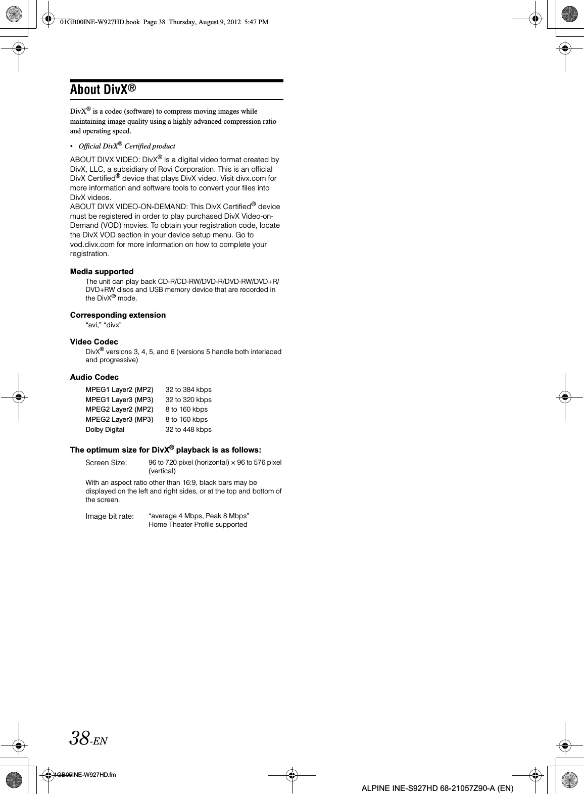 38-EN01GB05INE-W927HD.fmALPINE INE-S927HD 68-21057Z90-A (EN)About DivX®DivX® is a codec (software) to compress moving images while maintaining image quality using a highly advanced compression ratio and operating speed.•Official DivX® Certified productABOUT DIVX VIDEO: DivX® is a digital video format created by DivX, LLC, a subsidiary of Rovi Corporation. This is an official DivX Certified® device that plays DivX video. Visit divx.com for more information and software tools to convert your files into DivX videos.ABOUT DIVX VIDEO-ON-DEMAND: This DivX Certified® device must be registered in order to play purchased DivX Video-on-Demand (VOD) movies. To obtain your registration code, locate the DivX VOD section in your device setup menu. Go to vod.divx.com for more information on how to complete your registration.Media supportedThe unit can play back CD-R/CD-RW/DVD-R/DVD-RW/DVD+R/DVD+RW discs and USB memory device that are recorded in the DivX® mode.Corresponding extension“avi,” “divx”Video CodecDivX® versions 3, 4, 5, and 6 (versions 5 handle both interlaced and progressive)Audio CodecThe optimum size for DivX® playback is as follows:With an aspect ratio other than 16:9, black bars may be displayed on the left and right sides, or at the top and bottom of the screen.MPEG1 Layer2 (MP2) 32 to 384 kbpsMPEG1 Layer3 (MP3) 32 to 320 kbpsMPEG2 Layer2 (MP2) 8 to 160 kbpsMPEG2 Layer3 (MP3) 8 to 160 kbpsDolby Digital 32 to 448 kbpsScreen Size: 96 to 720 pixel (horizontal) × 96 to 576 pixel (vertical)Image bit rate: “average 4 Mbps, Peak 8 Mbps” Home Theater Profile supported01GB00INE-W927HD.book  Page 38  Thursday, August 9, 2012  5:47 PM