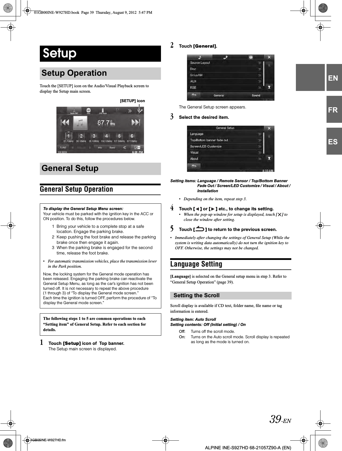 39-EN01GB05INE-W927HD.fmALPINE INE-S927HD 68-21057Z90-A (EN)ENFRESTouch the [SETUP] icon on the Audio/Visual Playback screen to display the Setup main screen.General Setup Operation1Touch [Setup] icon of  Top banner.The Setup main screen is displayed.2Touch [General].The General Setup screen appears.3Select the desired item.Setting items: Language / Remote Sensor / Top/Bottom Banner Fade Out / Screen/LED Customize / Visual / About / Installation•Depending on the item, repeat step 3.4Touch [ ] or [ ] etc., to change its setting.•When the pop-up window for setup is displayed, touch [ ] to close the window after setting.5Touch [ ] to return to the previous screen.•Immediately after changing the settings of General Setup (While the system is writing data automatically) do not turn the ignition key to OFF. Otherwise, the settings may not be changed.Language Setting[Language] is selected on the General setup menu in step 3. Refer to “General Setup Operation” (page 39).Scroll display is available if CD text, folder name, file name or tag information is entered.Setting item: Auto ScrollSetting contents: Off (Initial setting) / OnSetupSetup OperationGeneral SetupTo display the General Setup Menu screen:Your vehicle must be parked with the ignition key in the ACC or ON position. To do this, follow the procedures below.1 Bring your vehicle to a complete stop at a safe location. Engage the parking brake.2 Keep pushing the foot brake and release the parking brake once then engage it again.3 When the parking brake is engaged for the second time, release the foot brake.•For automatic transmission vehicles, place the transmission lever in the Park position.Now, the locking system for the General mode operation has been released. Engaging the parking brake can reactivate the General Setup Menu, as long as the car’s ignition has not been turned off. It is not necessary to repeat the above procedure (1 through 3) of “To display the General mode screen.”Each time the ignition is turned OFF, perform the procedure of “To display the General mode screen.”The following steps 1 to 5 are common operations to each “Setting item” of General Setup. Refer to each section for details.[SETUP] iconSetting the ScrollOff: Turns off the scroll mode.On: Turns on the Auto scroll mode. Scroll display is repeated as long as the mode is turned on.01GB00INE-W927HD.book  Page 39  Thursday, August 9, 2012  5:47 PM