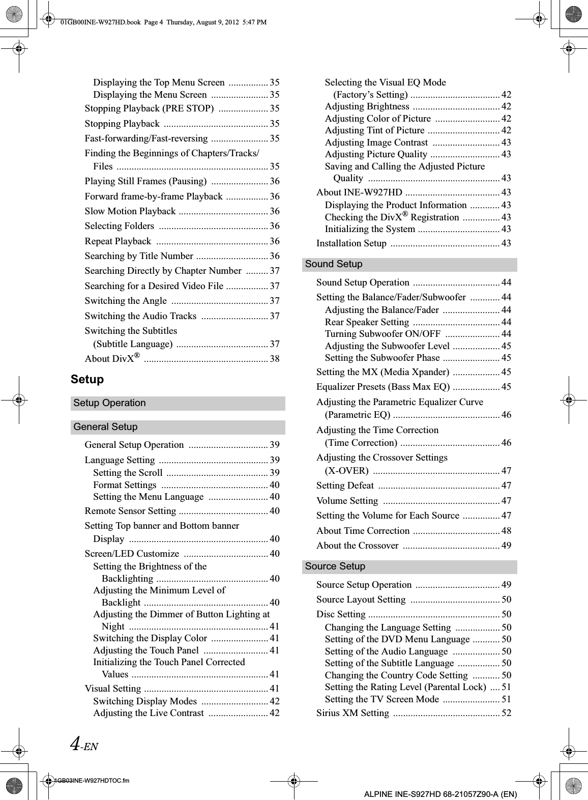 4-EN01GB03INE-W927HDTOC.fmALPINE INE-S927HD 68-21057Z90-A (EN)Displaying the Top Menu Screen  ................ 35Displaying the Menu Screen  ....................... 35Stopping Playback (PRE STOP)  .................... 35Stopping Playback  .......................................... 35Fast-forwarding/Fast-reversing ....................... 35Finding the Beginnings of Chapters/Tracks/Files  ............................................................. 35Playing Still Frames (Pausing)  ....................... 36Forward frame-by-frame Playback ................. 36Slow Motion Playback .................................... 36Selecting Folders  ............................................ 36Repeat Playback  ............................................. 36Searching by Title Number ............................. 36Searching Directly by Chapter Number  ......... 37Searching for a Desired Video File ................. 37Switching the Angle  ....................................... 37Switching the Audio Tracks  ........................... 37Switching the Subtitles (Subtitle Language) ..................................... 37About DivX®  .................................................. 38SetupSetup OperationGeneral SetupGeneral Setup Operation  ................................ 39Language Setting  ............................................ 39Setting the Scroll  ......................................... 39Format Settings  ........................................... 40Setting the Menu Language  ........................ 40Remote Sensor Setting .................................... 40Setting Top banner and Bottom banner Display  ........................................................ 40Screen/LED Customize  .................................. 40Setting the Brightness of the Backlighting ............................................. 40Adjusting the Minimum Level of Backlight .................................................. 40Adjusting the Dimmer of Button Lighting at Night  ........................................................ 41Switching the Display Color  ....................... 41Adjusting the Touch Panel  .......................... 41Initializing the Touch Panel Corrected Values ....................................................... 41Visual Setting .................................................. 41Switching Display Modes  ........................... 42Adjusting the Live Contrast  ........................ 42Selecting the Visual EQ Mode (Factory’s Setting) .................................... 42Adjusting Brightness ................................... 42Adjusting Color of Picture  .......................... 42Adjusting Tint of Picture ............................. 42Adjusting Image Contrast  ........................... 43Adjusting Picture Quality ............................ 43Saving and Calling the Adjusted Picture Quality  ..................................................... 43About INE-W927HD ...................................... 43Displaying the Product Information ............ 43Checking the DivX® Registration ............... 43Initializing the System ................................. 43Installation Setup  ............................................ 43Sound SetupSound Setup Operation ................................... 44Setting the Balance/Fader/Subwoofer  ............ 44Adjusting the Balance/Fader  ....................... 44Rear Speaker Setting  ................................... 44Turning Subwoofer ON/OFF  ...................... 44Adjusting the Subwoofer Level ................... 45Setting the Subwoofer Phase ....................... 45Setting the MX (Media Xpander) ................... 45Equalizer Presets (Bass Max EQ) ................... 45Adjusting the Parametric Equalizer Curve (Parametric EQ) ........................................... 46Adjusting the Time Correction (Time Correction) ........................................ 46Adjusting the Crossover Settings (X-OVER)  ................................................... 47Setting Defeat  ................................................. 47Volume Setting  ............................................... 47Setting the Volume for Each Source ............... 47About Time Correction ................................... 48About the Crossover  ....................................... 49Source SetupSource Setup Operation  .................................. 49Source Layout Setting  .................................... 50Disc Setting ..................................................... 50Changing the Language Setting  .................. 50Setting of the DVD Menu Language ........... 50Setting of the Audio Language  ................... 50Setting of the Subtitle Language  ................. 50Changing the Country Code Setting  ........... 50Setting the Rating Level (Parental Lock)  .... 51Setting the TV Screen Mode  ....................... 51Sirius XM Setting  ........................................... 5201GB00INE-W927HD.book  Page 4  Thursday, August 9, 2012  5:47 PM