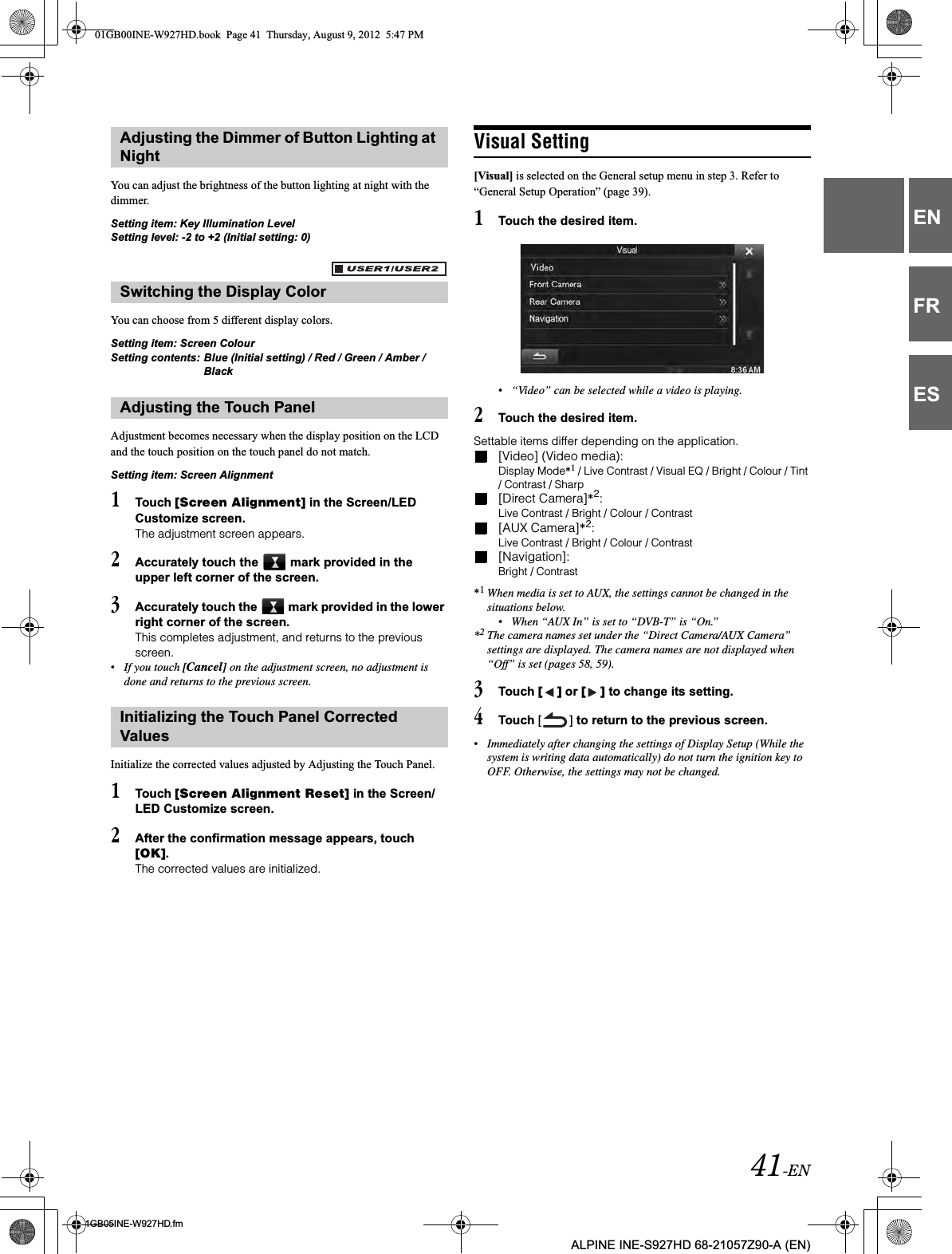 41-EN01GB05INE-W927HD.fmALPINE INE-S927HD 68-21057Z90-A (EN)ENFRESYou can adjust the brightness of the button lighting at night with the dimmer.Setting item: Key Illumination LevelSetting level: -2 to +2 (Initial setting: 0)You can choose from 5 different display colors.Setting item: Screen ColourSetting contents: Blue (Initial setting) / Red / Green / Amber / BlackAdjustment becomes necessary when the display position on the LCD and the touch position on the touch panel do not match.Setting item: Screen Alignment1Touch [Screen Alignment] in the Screen/LED Customize screen.The adjustment screen appears.2Accurately touch the   mark provided in the upper left corner of the screen.3Accurately touch the   mark provided in the lower right corner of the screen.This completes adjustment, and returns to the previous screen.•If you touch [Cancel] on the adjustment screen, no adjustment is done and returns to the previous screen.Initialize the corrected values adjusted by Adjusting the Touch Panel.1Touch [Screen Alignment Reset] in the Screen/LED Customize screen.2After the confirmation message appears, touch [OK].The corrected values are initialized.Visual Setting[Visual] is selected on the General setup menu in step 3. Refer to “General Setup Operation” (page 39).1Touch the desired item.•“Video” can be selected while a video is playing. 2Touch the desired item.Settable items differ depending on the application. [Video] (Video media):Display Mode*1 / Live Contrast / Visual EQ / Bright / Colour / Tint / Contrast / Sharp[Direct Camera]*2:Live Contrast / Bright / Colour / Contrast[AUX Camera]*2:Live Contrast / Bright / Colour / Contrast[Navigation]:Bright / Contrast*1When media is set to AUX, the settings cannot be changed in the situations below.•When “AUX In” is set to “DVB-T” is “On.”*2The camera names set under the “Direct Camera/AUX Camera” settings are displayed. The camera names are not displayed when “Off” is set (pages 58, 59). 3Touch [ ] or [ ] to change its setting. 4Touch [ ] to return to the previous screen.•Immediately after changing the settings of Display Setup (While the system is writing data automatically) do not turn the ignition key to OFF. Otherwise, the settings may not be changed.Adjusting the Dimmer of Button Lighting at NightSwitching the Display ColorAdjusting the Touch PanelInitializing the Touch Panel Corrected Values01GB00INE-W927HD.book  Page 41  Thursday, August 9, 2012  5:47 PM