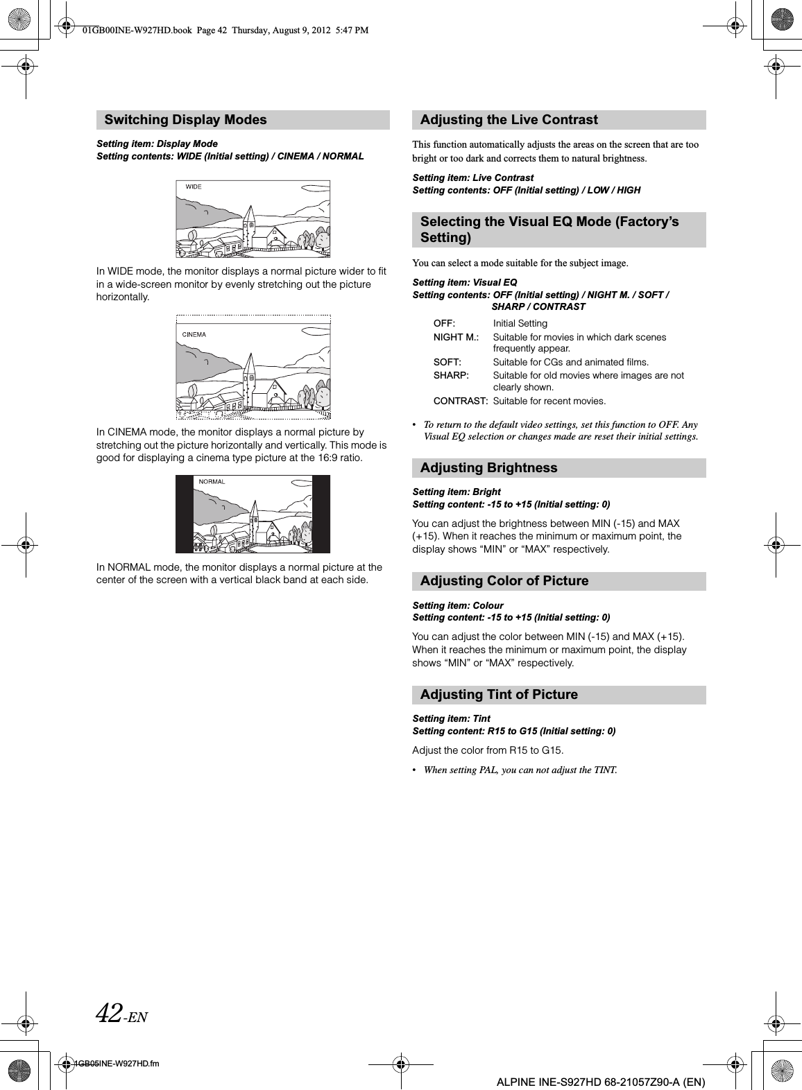 42-EN01GB05INE-W927HD.fmALPINE INE-S927HD 68-21057Z90-A (EN)Setting item: Display ModeSetting contents: WIDE (Initial setting) / CINEMA / NORMALIn WIDE mode, the monitor displays a normal picture wider to fit in a wide-screen monitor by evenly stretching out the picture horizontally.In CINEMA mode, the monitor displays a normal picture by stretching out the picture horizontally and vertically. This mode is good for displaying a cinema type picture at the 16:9 ratio.In NORMAL mode, the monitor displays a normal picture at the center of the screen with a vertical black band at each side.This function automatically adjusts the areas on the screen that are too bright or too dark and corrects them to natural brightness.Setting item: Live ContrastSetting contents: OFF (Initial setting) / LOW / HIGHYou can select a mode suitable for the subject image.Setting item: Visual EQSetting contents: OFF (Initial setting) / NIGHT M. / SOFT / SHARP / CONTRAST•To return to the default video settings, set this function to OFF. Any Visual EQ selection or changes made are reset their initial settings.Setting item: BrightSetting content: -15 to +15 (Initial setting: 0)You can adjust the brightness between MIN (-15) and MAX (+15). When it reaches the minimum or maximum point, the display shows “MIN” or “MAX” respectively. Setting item: ColourSetting content: -15 to +15 (Initial setting: 0)You can adjust the color between MIN (-15) and MAX (+15). When it reaches the minimum or maximum point, the display shows “MIN” or “MAX” respectively.Setting item: TintSetting content: R15 to G15 (Initial setting: 0)Adjust the color from R15 to G15.•When setting PAL, you can not adjust the TINT.Switching Display Modes Adjusting the Live ContrastSelecting the Visual EQ Mode (Factory’s Setting)OFF: Initial SettingNIGHT M.: Suitable for movies in which dark scenes frequently appear.SOFT: Suitable for CGs and animated films.SHARP: Suitable for old movies where images are not clearly shown.CONTRAST: Suitable for recent movies.Adjusting BrightnessAdjusting Color of PictureAdjusting Tint of Picture01GB00INE-W927HD.book  Page 42  Thursday, August 9, 2012  5:47 PM