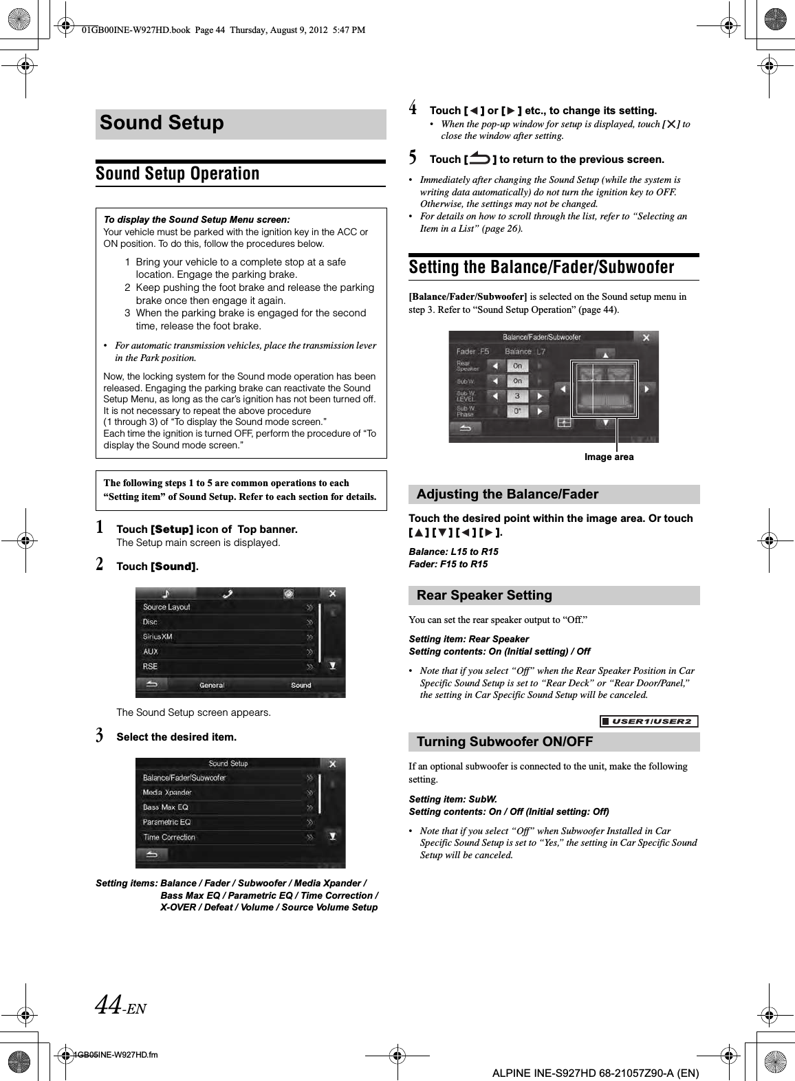 44-EN01GB05INE-W927HD.fmALPINE INE-S927HD 68-21057Z90-A (EN)Sound Setup Operation1Touch [Setup] icon of  Top banner.The Setup main screen is displayed.2Touch [Sound].The Sound Setup screen appears.3Select the desired item.Setting items: Balance / Fader / Subwoofer / Media Xpander / Bass Max EQ / Parametric EQ / Time Correction / X-OVER / Defeat / Volume / Source Volume Setup4Touch [ ] or [ ] etc., to change its setting.•When the pop-up window for setup is displayed, touch [ ] to close the window after setting.5Touch [ ] to return to the previous screen.•Immediately after changing the Sound Setup (while the system is writing data automatically) do not turn the ignition key to OFF. Otherwise, the settings may not be changed.•For details on how to scroll through the list, refer to “Selecting an Item in a List” (page 26).Setting the Balance/Fader/Subwoofer[Balance/Fader/Subwoofer] is selected on the Sound setup menu in step 3. Refer to “Sound Setup Operation” (page 44).Touch the desired point within the image area. Or touch [ ] [ ] [ ] [ ].Balance: L15 to R15Fader: F15 to R15You can set the rear speaker output to “Off.”Setting item: Rear SpeakerSetting contents: On (Initial setting) / Off•Note that if you select “Off” when the Rear Speaker Position in Car Specific Sound Setup is set to “Rear Deck” or “Rear Door/Panel,” the setting in Car Specific Sound Setup will be canceled.If an optional subwoofer is connected to the unit, make the following setting.Setting item: SubW.Setting contents: On / Off (Initial setting: Off)•Note that if you select “Off” when Subwoofer Installed in Car Specific Sound Setup is set to “Yes,” the setting in Car Specific Sound Setup will be canceled.Sound SetupTo display the Sound Setup Menu screen:Your vehicle must be parked with the ignition key in the ACC or ON position. To do this, follow the procedures below.1 Bring your vehicle to a complete stop at a safe location. Engage the parking brake.2 Keep pushing the foot brake and release the parking brake once then engage it again.3 When the parking brake is engaged for the second time, release the foot brake.•For automatic transmission vehicles, place the transmission lever in the Park position.Now, the locking system for the Sound mode operation has been released. Engaging the parking brake can reactivate the Sound Setup Menu, as long as the car’s ignition has not been turned off. It is not necessary to repeat the above procedure (1 through 3) of “To display the Sound mode screen.”Each time the ignition is turned OFF, perform the procedure of “To display the Sound mode screen.”The following steps 1 to 5 are common operations to each “Setting item” of Sound Setup. Refer to each section for details. Adjusting the Balance/FaderRear Speaker SettingTurning Subwoofer ON/OFFImage area01GB00INE-W927HD.book  Page 44  Thursday, August 9, 2012  5:47 PM