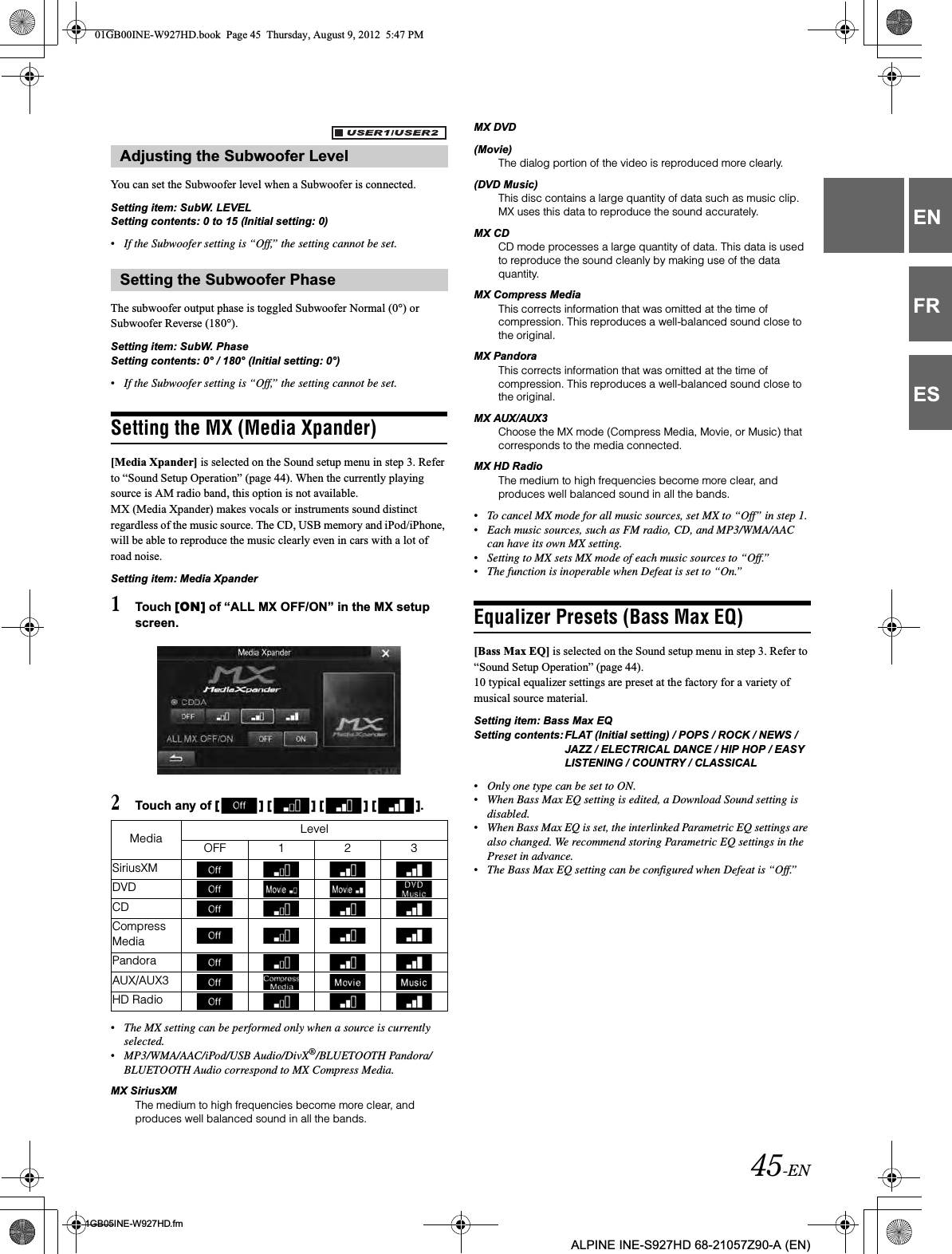 45-EN01GB05INE-W927HD.fmALPINE INE-S927HD 68-21057Z90-A (EN)ENFRESYou can set the Subwoofer level when a Subwoofer is connected.Setting item: SubW. LEVELSetting contents: 0 to 15 (Initial setting: 0)•If the Subwoofer setting is “Off,” the setting cannot be set.The subwoofer output phase is toggled Subwoofer Normal (0°) or Subwoofer Reverse (180°).Setting item: SubW. PhaseSetting contents: 0° / 180° (Initial setting: 0°)•If the Subwoofer setting is “Off,” the setting cannot be set.Setting the MX (Media Xpander)[Media Xpander] is selected on the Sound setup menu in step 3. Refer to “Sound Setup Operation” (page 44). When the currently playing source is AM radio band, this option is not available.MX (Media Xpander) makes vocals or instruments sound distinct regardless of the music source. The CD, USB memory and iPod/iPhone, will be able to reproduce the music clearly even in cars with a lot of road noise.Setting item: Media Xpander1Touch [ON] of “ALL MX OFF/ON” in the MX setup screen.2Touch any of [ ] [ ] [ ] [ ].•The MX setting can be performed only when a source is currently selected.•MP3/WMA/AAC/iPod/USB Audio/DivX®/BLUETOOTH Pandora/BLUETOOTH Audio correspond to MX Compress Media.MX SiriusXMThe medium to high frequencies become more clear, and produces well balanced sound in all the bands.MX DVD (Movie)The dialog portion of the video is reproduced more clearly.(DVD Music)This disc contains a large quantity of data such as music clip. MX uses this data to reproduce the sound accurately.MX CDCD mode processes a large quantity of data. This data is used to reproduce the sound cleanly by making use of the data quantity.MX Compress MediaThis corrects information that was omitted at the time of compression. This reproduces a well-balanced sound close to the original. MX PandoraThis corrects information that was omitted at the time of compression. This reproduces a well-balanced sound close to the original.MX AUX/AUX3Choose the MX mode (Compress Media, Movie, or Music) that corresponds to the media connected.MX HD RadioThe medium to high frequencies become more clear, and produces well balanced sound in all the bands.•To cancel MX mode for all music sources, set MX to “Off” in step 1.•Each music sources, such as FM radio, CD, and MP3/WMA/AAC can have its own MX setting.•Setting to MX sets MX mode of each music sources to “Off.”•The function is inoperable when Defeat is set to “On.”Equalizer Presets (Bass Max EQ)[Bass Max EQ] is selected on the Sound setup menu in step 3. Refer to “Sound Setup Operation” (page 44).10 typical equalizer settings are preset at the factory for a variety of musical source material.Setting item: Bass Max EQSetting contents: FLAT (Initial setting) / POPS / ROCK / NEWS / JAZZ / ELECTRICAL DANCE / HIP HOP / EASY LISTENING / COUNTRY / CLASSICAL•Only one type can be set to ON.•When Bass Max EQ setting is edited, a Download Sound setting is disabled.•When Bass Max EQ is set, the interlinked Parametric EQ settings are also changed. We recommend storing Parametric EQ settings in the Preset in advance.•The Bass Max EQ setting can be configured when Defeat is “Off.”Adjusting the Subwoofer LevelSetting the Subwoofer PhaseMedia LevelOFF 1 2 3SiriusXMDVDCDCompress MediaPandoraAUX/AUX3HD Radio01GB00INE-W927HD.book  Page 45  Thursday, August 9, 2012  5:47 PM