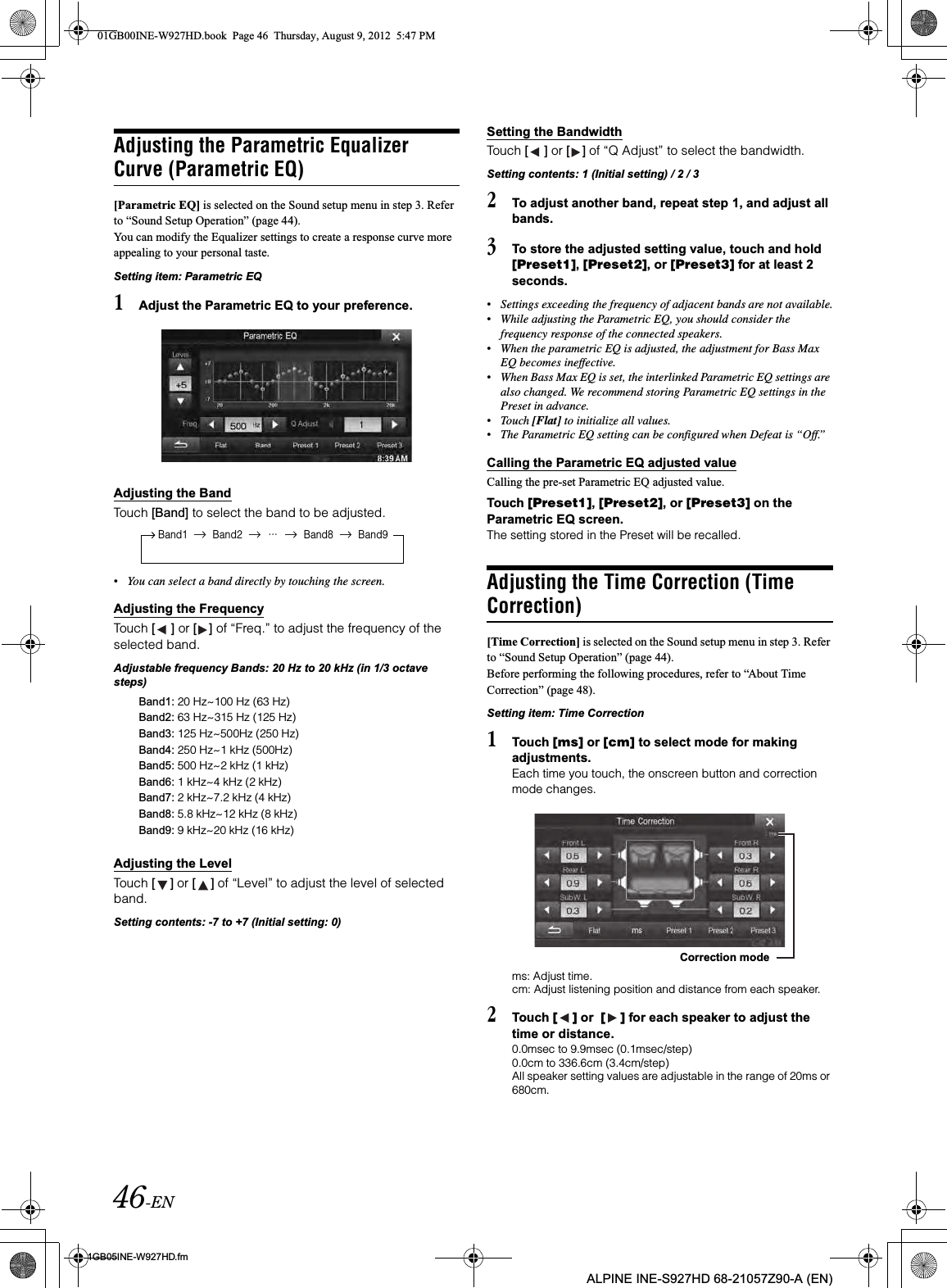 46-EN01GB05INE-W927HD.fmALPINE INE-S927HD 68-21057Z90-A (EN)Adjusting the Parametric Equalizer Curve (Parametric EQ)[Parametric EQ] is selected on the Sound setup menu in step 3. Refer to “Sound Setup Operation” (page 44).You can modify the Equalizer settings to create a response curve moreappealing to your personal taste.Setting item: Parametric EQ1Adjust the Parametric EQ to your preference.Adjusting the BandTouch [Band] to select the band to be adjusted.•You can select a band directly by touching the screen. Adjusting the FrequencyTouch [ ] or [ ] of “Freq.” to adjust the frequency of the selected band.Adjustable frequency Bands: 20 Hz to 20 kHz (in 1/3 octave steps)Adjusting the LevelTouch [ ] or [ ] of “Level” to adjust the level of selected band.Setting contents: -7 to +7 (Initial setting: 0)Setting the BandwidthTouch [ ] or [ ] of “Q Adjust” to select the bandwidth. Setting contents: 1 (Initial setting) / 2 / 32To adjust another band, repeat step 1, and adjust all bands.3To store the adjusted setting value, touch and hold [Preset1],[Preset2], or [Preset3] for at least 2 seconds.•Settings exceeding the frequency of adjacent bands are not available.•While adjusting the Parametric EQ, you should consider the frequency response of the connected speakers.•When the parametric EQ is adjusted, the adjustment for Bass Max EQ becomes ineffective.•When Bass Max EQ is set, the interlinked Parametric EQ settings are also changed. We recommend storing Parametric EQ settings in the Preset in advance.•Touch [Flat] to initialize all values.•The Parametric EQ setting can be configured when Defeat is “Off.”Calling the Parametric EQ adjusted valueCalling the pre-set Parametric EQ adjusted value.Touch [Preset1],[Preset2], or [Preset3] on the Parametric EQ screen.The setting stored in the Preset will be recalled.Adjusting the Time Correction (Time Correction)[Time Correction] is selected on the Sound setup menu in step 3. Refer to “Sound Setup Operation” (page 44).Before performing the following procedures, refer to “About Time Correction” (page 48).Setting item: Time Correction1Touch [ms] or [cm] to select mode for making adjustments. Each time you touch, the onscreen button and correction mode changes.ms: Adjust time.cm: Adjust listening position and distance from each speaker. 2Touch [ ] or  [ ] for each speaker to adjust the time or distance. 0.0msec to 9.9msec (0.1msec/step)0.0cm to 336.6cm (3.4cm/step)All speaker setting values are adjustable in the range of 20ms or 680cm.Band1 Band2···Band8 Band9Band1: 20 Hz~100 Hz (63 Hz)Band2: 63 Hz~315 Hz (125 Hz)Band3: 125 Hz~500Hz (250 Hz)Band4: 250 Hz~1 kHz (500Hz)Band5: 500 Hz~2 kHz (1 kHz) Band6: 1 kHz~4 kHz (2 kHz)Band7: 2 kHz~7.2 kHz (4 kHz)Band8: 5.8 kHz~12 kHz (8 kHz)Band9: 9 kHz~20 kHz (16 kHz)Correction mode01GB00INE-W927HD.book  Page 46  Thursday, August 9, 2012  5:47 PM