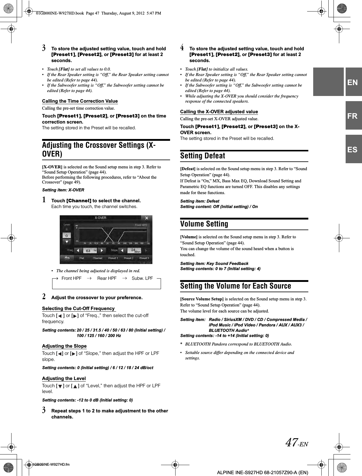 47-EN01GB05INE-W927HD.fmALPINE INE-S927HD 68-21057Z90-A (EN)ENFRES3To store the adjusted setting value, touch and hold [Preset1],[Preset2], or [Preset3] for at least 2 seconds.•Touch [Flat] to set all values to 0.0.•If the Rear Speaker setting is “Off,” the Rear Speaker setting cannot be edited (Refer to page 44).•If the Subwoofer setting is “Off,” the Subwoofer setting cannot be edited (Refer to page 44).Calling the Time Correction ValueCalling the pre-set time correction value.Touch [Preset1],[Preset2], or [Preset3] on the time correction screen.The setting stored in the Preset will be recalled.Adjusting the Crossover Settings (X-OVER)[X-OVER] is selected on the Sound setup menu in step 3. Refer to “Sound Setup Operation” (page 44).Before performing the following procedures, refer to “About the Crossover” (page 49).Setting item: X-OVER1Touch [Channel] to select the channel.Each time you touch, the channel switches.•The channel being adjusted is displayed in red.2Adjust the crossover to your preference.Selecting the Cut-Off Frequency Touch [ ] or [ ] of “Freq.,” then select the cut-off frequency.Setting contents: 20 / 25 / 31.5 / 40 / 50 / 63 / 80 (Initial setting) / 100 / 125 / 160 / 200 HzAdjusting the SlopeTouch [ ] or [ ] of “Slope,” then adjust the HPF or LPF slope.Setting contents: 0 (Initial setting) / 6 / 12 / 18 / 24 dB/octAdjusting the LevelTouch [ ] or [ ] of “Level,” then adjust the HPF or LPF level.Setting contents: -12 to 0 dB (Initial setting: 0)3Repeat steps 1 to 2 to make adjustment to the other channels.4To store the adjusted setting value, touch and hold [Preset1],[Preset2], or [Preset3] for at least 2 seconds.•Touch [Flat] to initialize all values.•If the Rear Speaker setting is “Off,” the Rear Speaker setting cannot be edited (Refer to page 44).•If the Subwoofer setting is “Off,” the Subwoofer setting cannot be edited (Refer to page 44).•While adjusting the X-OVER you should consider the frequency response of the connected speakers.Calling the X-OVER adjusted valueCalling the pre-set X-OVER adjusted value.Touch [Preset1],[Preset2], or [Preset3] on the X-OVER screen.The setting stored in the Preset will be recalled.Setting Defeat[Defeat] is selected on the Sound setup menu in step 3. Refer to “Sound Setup Operation” (page 44).If Defeat is “On,” MX, Bass Max EQ, Download Sound Setting and Parametric EQ functions are turned OFF. This disables any settings made for these functions.Setting item: DefeatSetting content: Off (Initial setting) / OnVolume Setting[Volume] is selected on the Sound setup menu in step 3. Refer to “Sound Setup Operation” (page 44).You can change the volume of the sound heard when a button is touched. Setting item: Key Sound FeedbackSetting contents: 0 to 7 (Initial setting: 4) Setting the Volume for Each Source[Source Volume Setup] is selected on the Sound setup menu in step 3. Refer to “Sound Setup Operation” (page 44).The volume level for each source can be adjusted. Setting item: Radio / SiriusXM / DVD / CD / Compressed Media / iPod Music / iPod Video / Pandora / AUX / AUX3 / BLUETOOTH Audio*Setting contents: -14 to +14 (Initial setting: 0)*BLUETOOTH Pandora correspond to BLUETOOTH Audio.•Settable source differ depending on the connected device and settings. Front HPF Rear HPF Subw. LPF01GB00INE-W927HD.book  Page 47  Thursday, August 9, 2012  5:47 PM