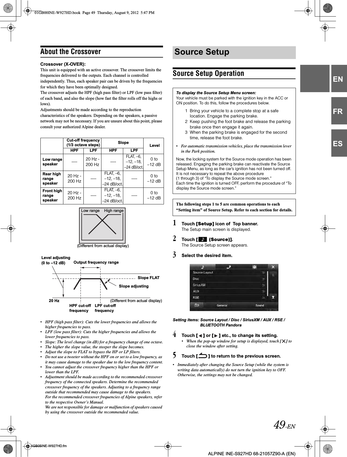 49-EN01GB05INE-W927HD.fmALPINE INE-S927HD 68-21057Z90-A (EN)ENFRESAbout the CrossoverCrossover (X-OVER):This unit is equipped with an active crossover. The crossover limits the frequencies delivered to the outputs. Each channel is controlled independently. Thus, each speaker pair can be driven by the frequencies for which they have been optimally designed.The crossover adjusts the HPF (high pass filter) or LPF (low pass filter) of each band, and also the slope (how fast the filter rolls off the highs or lows).Adjustments should be made according to the reproduction characteristics of the speakers. Depending on the speakers, a passive network may not be necessary. If you are unsure about this point, please consult your authorized Alpine dealer.•HPF (high pass filter): Cuts the lower frequencies and allows the higher frequencies to pass.•LPF (low pass filter): Cuts the higher frequencies and allows the lower frequencies to pass.•Slope: The level change (in dB) for a frequency change of one octave.•The higher the slope value, the steeper the slope becomes.•Adjust the slope to FLAT to bypass the HP or LP filters.•Do not use a tweeter without the HPF on or set to a low frequency, as it may cause damage to the speaker due to the low frequency content.•You cannot adjust the crossover frequency higher than the HPF or lower than the LPF.•Adjustment should be made according to the recommended crossover frequency of the connected speakers. Determine the recommended crossover frequency of the speakers. Adjusting to a frequency range outside that recommended may cause damage to the speakers.For the recommended crossover frequencies of Alpine speakers, refer to the respective Owner’s Manual. We are not responsible for damage or malfunction of speakers caused by using the crossover outside the recommended value.Source Setup Operation1Touch [Setup] icon of  Top banner.The Setup main screen is displayed.2Touch [  (Source)].The Source Setup screen appears.3Select the desired item.Setting items: Source Layout / Disc / SiriusXM / AUX / RSE / BLUETOOTH Pandora4Touch [ ] or [ ] etc., to change its setting.•When the pop-up window for setup is displayed, touch [ ] to close the window after setting.5Touch [ ] to return to the previous screen.•Immediately after changing the Source Setup (while the system is writing data automatically) do not turn the ignition key to OFF. Otherwise, the settings may not be changed.Cut-off frequency (1/3 octave steps) Slope LevelHPF LPF HPF LPFLow range speaker ---- 20 Hz - 200 Hz ----FLAT, –6, –12, –18, –24 dB/oct.0 to–12 dBRear high range speaker20 Hz - 200 Hz ----FLAT, –6, –12, –18, –24 dB/oct.---- 0 to–12 dBFront high range speaker20 Hz - 200 Hz ----FLAT, –6, –12, –18, –24 dB/oct.---- 0 to–12 dBLow range High range(Different from actual display)Level adjusting(0 to –12 dB) Output frequency rangeSlope FLATSlope adjusting20 HzHPF cut-offfrequencyLPF cut-offfrequency(Different from actual display)Source SetupTo display the Source Setup Menu screen:Your vehicle must be parked with the ignition key in the ACC or ON position. To do this, follow the procedures below.1 Bring your vehicle to a complete stop at a safe location. Engage the parking brake.2 Keep pushing the foot brake and release the parking brake once then engage it again.3 When the parking brake is engaged for the second time, release the foot brake.•For automatic transmission vehicles, place the transmission lever in the Park position.Now, the locking system for the Source mode operation has been released. Engaging the parking brake can reactivate the Source Setup Menu, as long as the car’s ignition has not been turned off. It is not necessary to repeat the above procedure (1 through 3) of “To display the Source mode screen.”Each time the ignition is turned OFF, perform the procedure of “To display the Source mode screen.”The following steps 1 to 5 are common operations to each “Setting item” of Source Setup. Refer to each section for details.01GB00INE-W927HD.book  Page 49  Thursday, August 9, 2012  5:47 PM