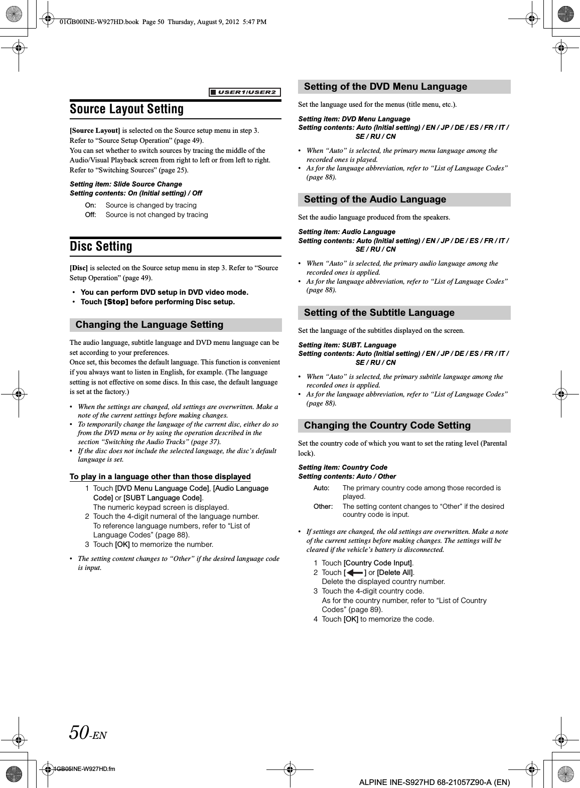 50-EN01GB05INE-W927HD.fmALPINE INE-S927HD 68-21057Z90-A (EN)Source Layout Setting[Source Layout] is selected on the Source setup menu in step 3.Refer to “Source Setup Operation” (page 49).You can set whether to switch sources by tracing the middle of the Audio/Visual Playback screen from right to left or from left to right. Refer to “Switching Sources” (page 25).Setting item: Slide Source ChangeSetting contents: On (Initial setting) / Off Disc Setting[Disc] is selected on the Source setup menu in step 3. Refer to “Source Setup Operation” (page 49).•You can perform DVD setup in DVD video mode.•Touch [Stop] before performing Disc setup.The audio language, subtitle language and DVD menu language can be set according to your preferences.Once set, this becomes the default language. This function is convenient if you always want to listen in English, for example. (The language setting is not effective on some discs. In this case, the default language is set at the factory.)•When the settings are changed, old settings are overwritten. Make a note of the current settings before making changes.•To temporarily change the language of the current disc, either do so from the DVD menu or by using the operation described in the section “Switching the Audio Tracks” (page 37).•If the disc does not include the selected language, the disc’s default language is set.To play in a language other than those displayed1 Touch [DVD Menu Language Code], [Audio Language Code] or [SUBT Language Code].The numeric keypad screen is displayed.2 Touch the 4-digit numeral of the language number.To reference language numbers, refer to “List of Language Codes” (page 88).3 Touch [OK] to memorize the number.•The setting content changes to “Other” if the desired language code is input.Set the language used for the menus (title menu, etc.).Setting item: DVD Menu LanguageSetting contents: Auto (Initial setting) / EN / JP / DE / ES / FR / IT / SE / RU / CN•When “Auto” is selected, the primary menu language among the recorded ones is played.•As for the language abbreviation, refer to “List of Language Codes” (page 88).Set the audio language produced from the speakers.Setting item: Audio LanguageSetting contents: Auto (Initial setting) / EN / JP / DE / ES / FR / IT / SE / RU / CN•When “Auto” is selected, the primary audio language among the recorded ones is applied.•As for the language abbreviation, refer to “List of Language Codes” (page 88).Set the language of the subtitles displayed on the screen.Setting item: SUBT. LanguageSetting contents: Auto (Initial setting) / EN / JP / DE / ES / FR / IT / SE / RU / CN•When “Auto” is selected, the primary subtitle language among the recorded ones is applied.•As for the language abbreviation, refer to “List of Language Codes” (page 88).Set the country code of which you want to set the rating level (Parental lock).Setting item: Country CodeSetting contents: Auto / Other•If settings are changed, the old settings are overwritten. Make a note of the current settings before making changes. The settings will be cleared if the vehicle’s battery is disconnected.1 Touch [Country Code Input].2 Touch [ ] or [Delete All].Delete the displayed country number.3 Touch the 4-digit country code.As for the country number, refer to “List of Country Codes” (page 89).4 Touch [OK] to memorize the code.On: Source is changed by tracingOff: Source is not changed by tracingChanging the Language SettingSetting of the DVD Menu LanguageSetting of the Audio LanguageSetting of the Subtitle LanguageChanging the Country Code SettingAuto: The primary country code among those recorded is played.Other: The setting content changes to “Other” if the desired country code is input.01GB00INE-W927HD.book  Page 50  Thursday, August 9, 2012  5:47 PM