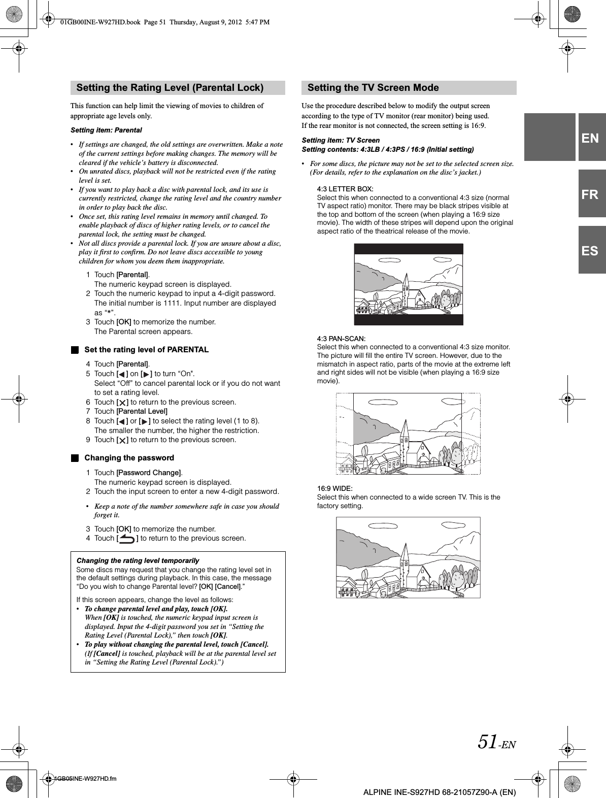 51-EN01GB05INE-W927HD.fmALPINE INE-S927HD 68-21057Z90-A (EN)ENFRESThis function can help limit the viewing of movies to children of appropriate age levels only.Setting item: Parental•If settings are changed, the old settings are overwritten. Make a note of the current settings before making changes. The memory will be cleared if the vehicle’s battery is disconnected.•On unrated discs, playback will not be restricted even if the rating level is set.•If you want to play back a disc with parental lock, and its use is currently restricted, change the rating level and the country number in order to play back the disc.•Once set, this rating level remains in memory until changed. To enable playback of discs of higher rating levels, or to cancel the parental lock, the setting must be changed.•Not all discs provide a parental lock. If you are unsure about a disc, play it first to confirm. Do not leave discs accessible to young children for whom you deem them inappropriate.1 Touch [Parental].The numeric keypad screen is displayed.2 Touch the numeric keypad to input a 4-digit password.The initial number is 1111. Input number are displayed as “*”.3 Touch [OK] to memorize the number.The Parental screen appears.Set the rating level of PARENTAL4 Touch [Parental].5 Touch [ ] on [ ] to turn “On&quot;.Select “Off” to cancel parental lock or if you do not want to set a rating level.6 Touch [ ] to return to the previous screen.7 Touch [Parental Level]8 Touch [ ] or [ ] to select the rating level (1 to 8).The smaller the number, the higher the restriction.9 Touch [ ] to return to the previous screen.Changing the password1 Touch [Password Change].The numeric keypad screen is displayed.2 Touch the input screen to enter a new 4-digit password.•Keep a note of the number somewhere safe in case you should forget it.3 Touch [OK] to memorize the number.4 Touch [ ] to return to the previous screen.Use the procedure described below to modify the output screen according to the type of TV monitor (rear monitor) being used.If the rear monitor is not connected, the screen setting is 16:9.Setting item: TV ScreenSetting contents: 4:3LB / 4:3PS / 16:9 (Initial setting)•For some discs, the picture may not be set to the selected screen size. (For details, refer to the explanation on the disc’s jacket.)4:3 LETTER BOX:Select this when connected to a conventional 4:3 size (normal TV aspect ratio) monitor. There may be black stripes visible at the top and bottom of the screen (when playing a 16:9 size movie). The width of these stripes will depend upon the original aspect ratio of the theatrical release of the movie.4:3 PAN-SCAN:Select this when connected to a conventional 4:3 size monitor. The picture will fill the entire TV screen. However, due to the mismatch in aspect ratio, parts of the movie at the extreme left and right sides will not be visible (when playing a 16:9 size movie).16:9 WIDE:Select this when connected to a wide screen TV. This is the factory setting.Setting the Rating Level (Parental Lock)Changing the rating level temporarilySome discs may request that you change the rating level set in the default settings during playback. In this case, the message “Do you wish to change Parental level? [OK] [Cancel].”If this screen appears, change the level as follows:•To change parental level and play, touch [OK].When [OK] is touched, the numeric keypad input screen is displayed. Input the 4-digit password you set in “Setting the Rating Level (Parental Lock),” then touch [OK].•To play without changing the parental level, touch [Cancel].(If [Cancel] is touched, playback will be at the parental level set in “Setting the Rating Level (Parental Lock).”)Setting the TV Screen Mode01GB00INE-W927HD.book  Page 51  Thursday, August 9, 2012  5:47 PM