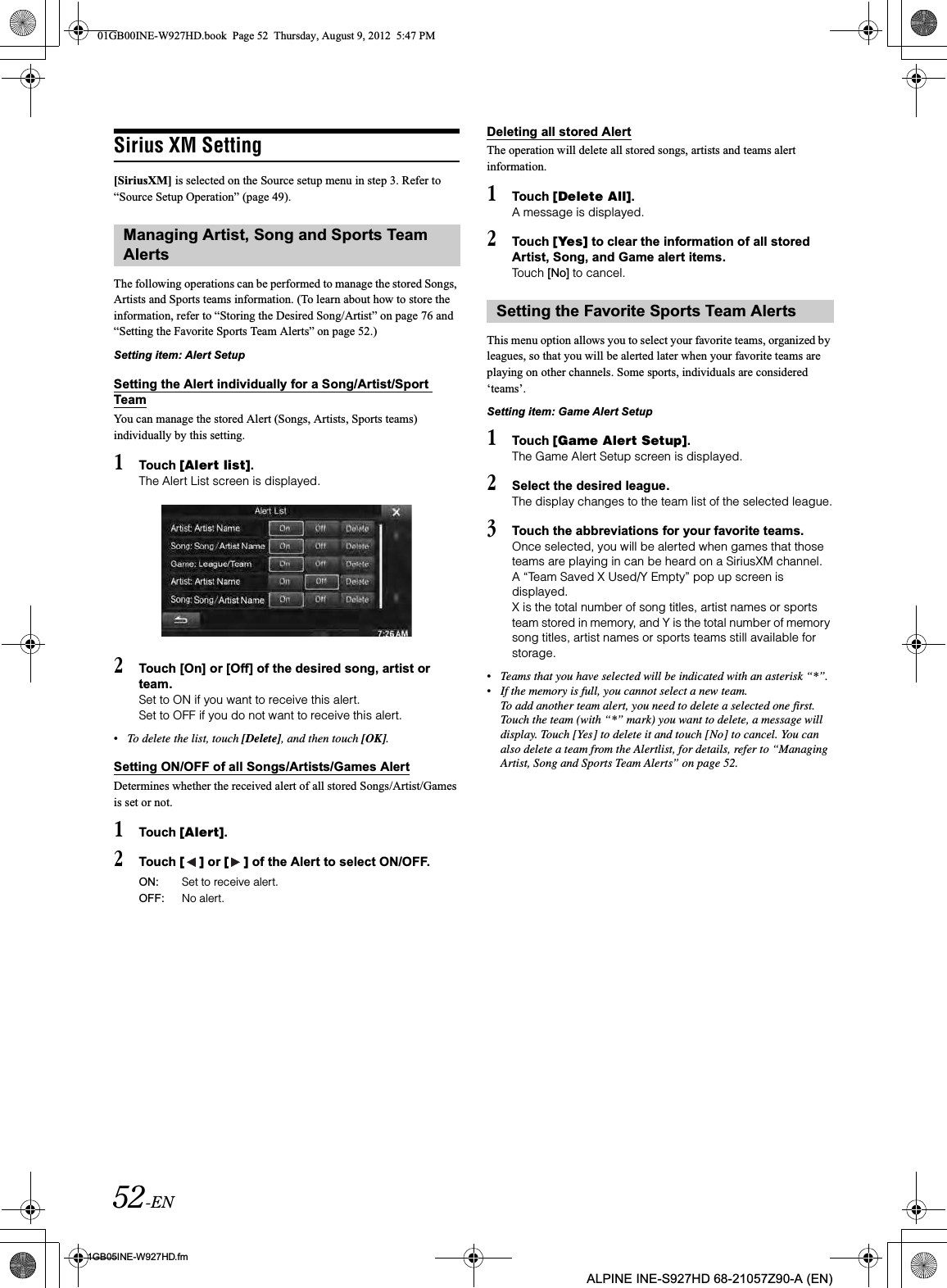 52-EN01GB05INE-W927HD.fmALPINE INE-S927HD 68-21057Z90-A (EN)Sirius XM Setting[SiriusXM] is selected on the Source setup menu in step 3. Refer to “Source Setup Operation” (page 49).The following operations can be performed to manage the stored Songs, Artists and Sports teams information. (To learn about how to store the information, refer to “Storing the Desired Song/Artist” on page 76 and “Setting the Favorite Sports Team Alerts” on page 52.)Setting item: Alert SetupSetting the Alert individually for a Song/Artist/Sport TeamYou can manage the stored Alert (Songs, Artists, Sports teams) individually by this setting.1Touch [Alert list].The Alert List screen is displayed. 2Touch [On] or [Off] of the desired song, artist or team.Set to ON if you want to receive this alert.Set to OFF if you do not want to receive this alert.•To delete the list, touch [Delete], and then touch [OK].Setting ON/OFF of all Songs/Artists/Games AlertDetermines whether the received alert of all stored Songs/Artist/Games is set or not.1Touch [Alert].2Touch [ ] or [ ] of the Alert to select ON/OFF.Deleting all stored AlertThe operation will delete all stored songs, artists and teams alert information.1Touch [Delete All].A message is displayed.2Touch [Yes] to clear the information of all stored Artist, Song, and Game alert items.Touch [No] to cancel. This menu option allows you to select your favorite teams, organized by leagues, so that you will be alerted later when your favorite teams are playing on other channels. Some sports, individuals are considered ‘teams’.Setting item: Game Alert Setup 1Touch [Game Alert Setup].The Game Alert Setup screen is displayed.2Select the desired league.The display changes to the team list of the selected league.3Touch the abbreviations for your favorite teams. Once selected, you will be alerted when games that those teams are playing in can be heard on a SiriusXM channel.A “Team Saved X Used/Y Empty” pop up screen is displayed.X is the total number of song titles, artist names or sports team stored in memory, and Y is the total number of memory song titles, artist names or sports teams still available for storage.•Teams that you have selected will be indicated with an asterisk “*”.•If the memory is full, you cannot select a new team. To add another team alert, you need to delete a selected one first. Touch the team (with “*” mark) you want to delete, a message will display. Touch [Yes] to delete it and touch [No] to cancel. You can also delete a team from the Alertlist, for details, refer to “Managing Artist, Song and Sports Team Alerts” on page 52.Managing Artist, Song and Sports Team AlertsON: Set to receive alert.OFF: No alert.Setting the Favorite Sports Team Alerts01GB00INE-W927HD.book  Page 52  Thursday, August 9, 2012  5:47 PM