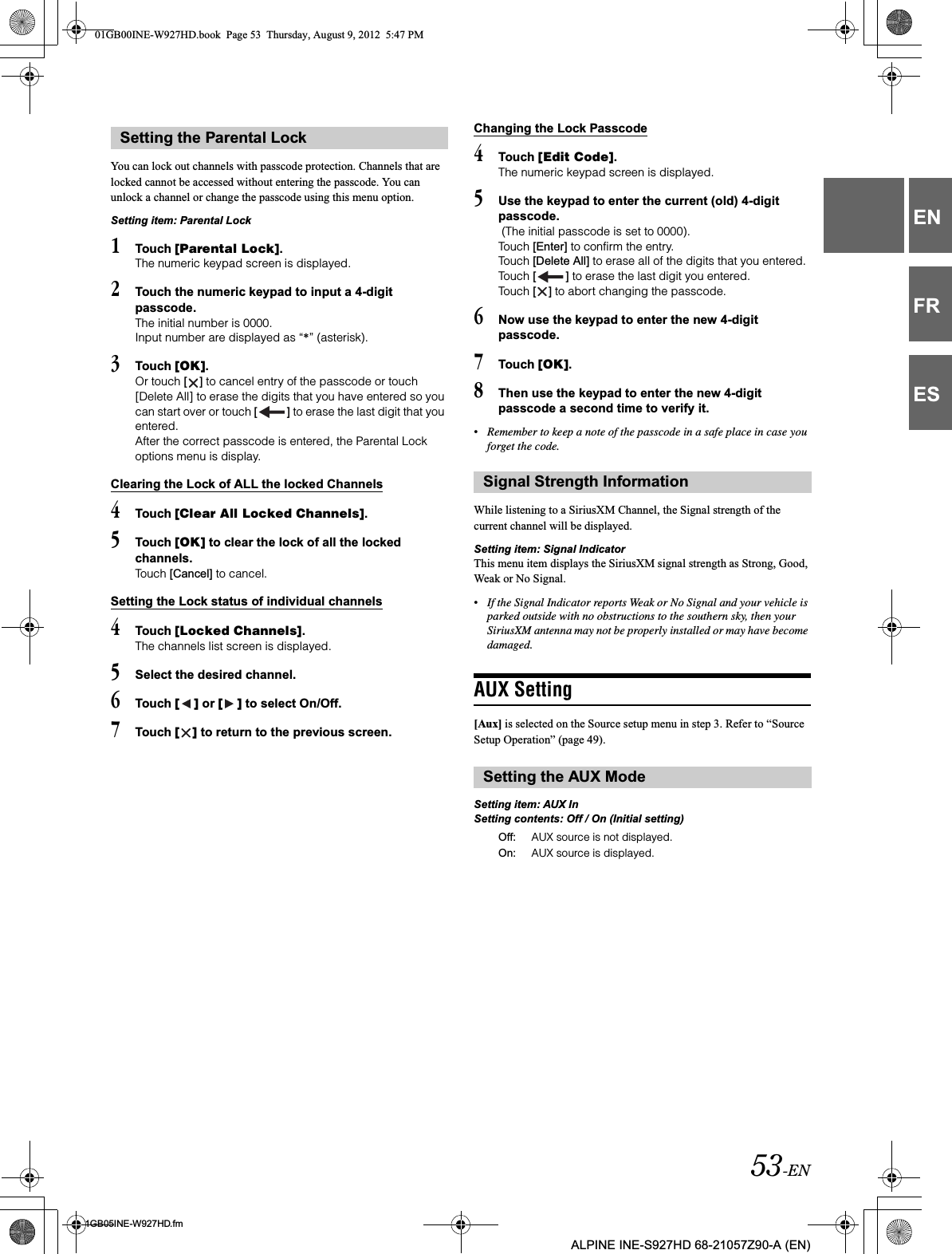53-EN01GB05INE-W927HD.fmALPINE INE-S927HD 68-21057Z90-A (EN)ENFRESYou can lock out channels with passcode protection. Channels that are locked cannot be accessed without entering the passcode. You can unlock a channel or change the passcode using this menu option.Setting item: Parental Lock1Touch [Parental Lock].The numeric keypad screen is displayed.2Touch the numeric keypad to input a 4-digit passcode.The initial number is 0000.Input number are displayed as “*” (asterisk).3Touch [OK].Or touch [ ] to cancel entry of the passcode or touch [Delete All] to erase the digits that you have entered so you can start over or touch [ ] to erase the last digit that you entered.After the correct passcode is entered, the Parental Lock options menu is display.Clearing the Lock of ALL the locked Channels4Touch [Clear All Locked Channels].5Touch [OK] to clear the lock of all the locked channels.Touch [Cancel] to cancel.Setting the Lock status of individual channels4Touch [Locked Channels].The channels list screen is displayed.5Select the desired channel.6Touch [ ] or [ ] to select On/Off.7Touch [ ] to return to the previous screen.Changing the Lock Passcode4Touch [Edit Code].The numeric keypad screen is displayed.5Use the keypad to enter the current (old) 4-digit passcode. (The initial passcode is set to 0000).Touch [Enter] to confirm the entry. Touch [Delete All] to erase all of the digits that you entered.Touch [ ] to erase the last digit you entered.Touch [ ] to abort changing the passcode.6Now use the keypad to enter the new 4-digit passcode. 7Touch [OK].8Then use the keypad to enter the new 4-digit passcode a second time to verify it. •Remember to keep a note of the passcode in a safe place in case you forget the code.While listening to a SiriusXM Channel, the Signal strength of the current channel will be displayed.Setting item: Signal IndicatorThis menu item displays the SiriusXM signal strength as Strong, Good, Weak or No Signal.•If the Signal Indicator reports Weak or No Signal and your vehicle is parked outside with no obstructions to the southern sky, then your SiriusXM antenna may not be properly installed or may have become damaged.AUX Setting[Aux] is selected on the Source setup menu in step 3. Refer to “Source Setup Operation” (page 49).Setting item: AUX InSetting contents: Off / On (Initial setting)Setting the Parental LockSignal Strength InformationSetting the AUX ModeOff: AUX source is not displayed.On: AUX source is displayed.01GB00INE-W927HD.book  Page 53  Thursday, August 9, 2012  5:47 PM