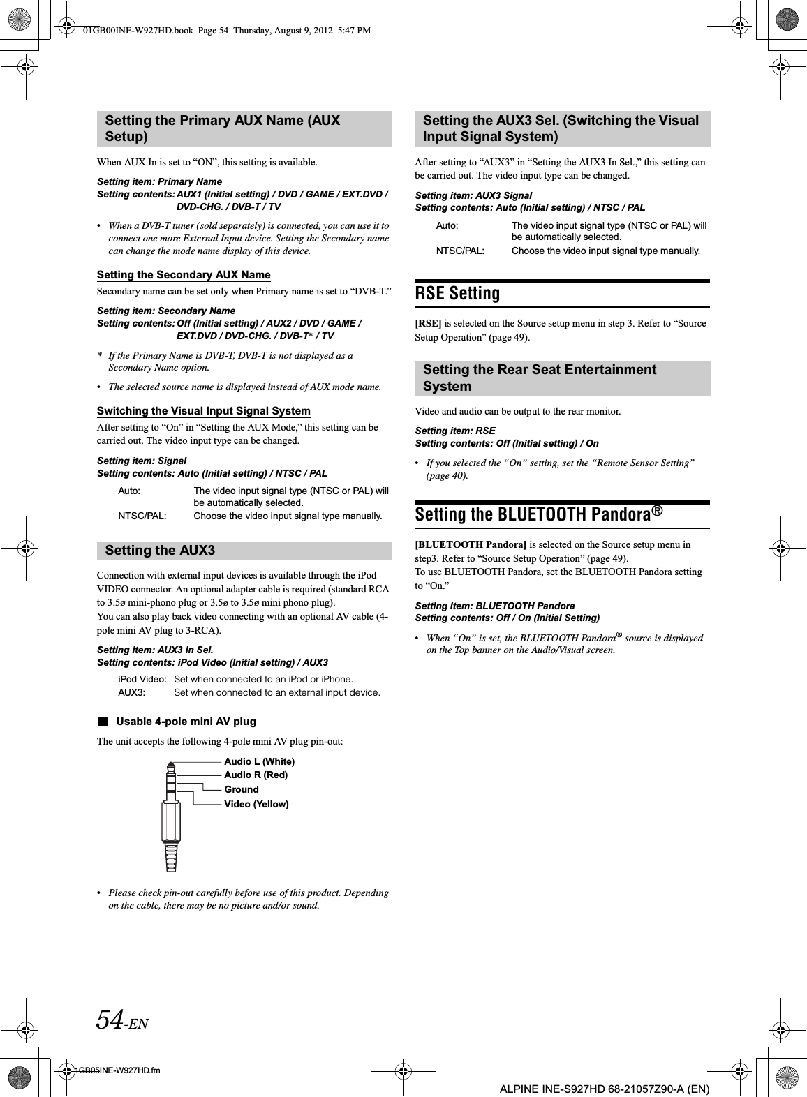 54-EN01GB05INE-W927HD.fmALPINE INE-S927HD 68-21057Z90-A (EN)When AUX In is set to “ON”, this setting is available.Setting item: Primary NameSetting contents: AUX1 (Initial setting) / DVD / GAME / EXT.DVD / DVD-CHG. / DVB-T / TV•When a DVB-T tuner (sold separately) is connected, you can use it to connect one more External Input device. Setting the Secondary name can change the mode name display of this device. Setting the Secondary AUX NameSecondary name can be set only when Primary name is set to “DVB-T.”Setting item: Secondary NameSetting contents: Off (Initial setting) / AUX2 / DVD / GAME / EXT.DVD / DVD-CHG. / DVB-T* / TV* If the Primary Name is DVB-T, DVB-T is not displayed as a Secondary Name option. •The selected source name is displayed instead of AUX mode name.Switching the Visual Input Signal SystemAfter setting to “On” in “Setting the AUX Mode,” this setting can be carried out. The video input type can be changed.Setting item: SignalSetting contents: Auto (Initial setting) / NTSC / PALConnection with external input devices is available through the iPod VIDEO connector. An optional adapter cable is required (standard RCA to 3.5ø mini-phono plug or 3.5ø to 3.5ø mini phono plug).You can also play back video connecting with an optional AV cable (4-pole mini AV plug to 3-RCA).Setting item: AUX3 In Sel.Setting contents: iPod Video (Initial setting) / AUX3Usable 4-pole mini AV plugThe unit accepts the following 4-pole mini AV plug pin-out:•Please check pin-out carefully before use of this product. Depending on the cable, there may be no picture and/or sound.After setting to “AUX3” in “Setting the AUX3 In Sel.,” this setting can be carried out. The video input type can be changed.Setting item: AUX3 SignalSetting contents: Auto (Initial setting) / NTSC / PALRSE Setting[RSE] is selected on the Source setup menu in step 3. Refer to “Source Setup Operation” (page 49).Video and audio can be output to the rear monitor. Setting item: RSE Setting contents: Off (Initial setting) / On•If you selected the “On” setting, set the “Remote Sensor Setting” (page 40).Setting the BLUETOOTH Pandora®[BLUETOOTH Pandora] is selected on the Source setup menu in step3. Refer to “Source Setup Operation” (page 49).To use BLUETOOTH Pandora, set the BLUETOOTH Pandora setting to “On.” Setting item: BLUETOOTH PandoraSetting contents: Off / On (Initial Setting)•When “On” is set, the BLUETOOTH Pandora® source is displayed on the Top banner on the Audio/Visual screen.Setting the Primary AUX Name (AUX Setup)Auto: The video input signal type (NTSC or PAL) will be automatically selected.NTSC/PAL: Choose the video input signal type manually.Setting the AUX3iPod Video: Set when connected to an iPod or iPhone.AUX3: Set when connected to an external input device.Audio L (White)Audio R (Red)GroundVideo (Yellow)Setting the AUX3 Sel. (Switching the Visual Input Signal System)Auto: The video input signal type (NTSC or PAL) will be automatically selected.NTSC/PAL: Choose the video input signal type manually.Setting the Rear Seat Entertainment System01GB00INE-W927HD.book  Page 54  Thursday, August 9, 2012  5:47 PM