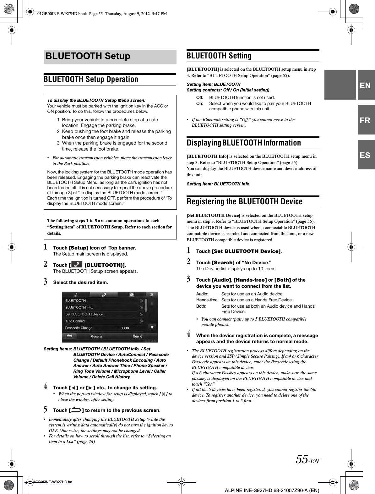55-EN01GB05INE-W927HD.fmALPINE INE-S927HD 68-21057Z90-A (EN)ENFRESBLUETOOTH Setup Operation1Touch [Setup] icon of  Top banner.The Setup main screen is displayed.2Touch [  (BLUETOOTH)].The BLUETOOTH Setup screen appears.3Select the desired item.Setting items: BLUETOOTH / BLUETOOTH Info. / Set BLUETOOTH Device / AutoConnect / Passcode Change / Default Phonebook Encoding / Auto Answer / Auto Answer Time / Phone Speaker / Ring Tone Volume / Microphone Level / Caller Volume / Delete Call History4Touch [ ] or [ ] etc., to change its setting.•When the pop-up window for setup is displayed, touch [ ] to close the window after setting.5Touch [ ] to return to the previous screen.•Immediately after changing the BLUETOOTH Setup (while the system is writing data automatically) do not turn the ignition key to OFF. Otherwise, the settings may not be changed.•For details on how to scroll through the list, refer to “Selecting an Item in a List” (page 26).BLUETOOTH Setting[BLUETOOTH] is selected on the BLUETOOTH setup menu in step 3. Refer to “BLUETOOTH Setup Operation” (page 55). Setting item: BLUETOOTHSetting contents: Off / On (Initial setting)•If the Bluetooth setting is “Off,” you cannot move to the BLUETOOTH setting screen.Displaying BLUETOOTH Information                  [BLUETOOTH Info] is selected on the BLUETOOTH setup menu in step 3. Refer to “BLUETOOTH Setup Operation” (page 55).You can display the BLUETOOTH device name and device address of this unit.Setting item: BLUETOOTH InfoRegistering the BLUETOOTH Device[Set BLUETOOTH Device] is selected on the BLUETOOTH setup menu in step 3. Refer to “BLUETOOTH Setup Operation” (page 55).The BLUETOOTH device is used when a connectable BLUETOOTH compatible device is searched and connected from this unit, or a new BLUETOOTH compatible device is registered.1Touch [Set BLUETOOTH Device].2Touch [Search] of “No Device.”The Device list displays up to 10 items.3Touch [Audio],[Hands-free] or [Both] of the device you want to connect from the list.•You can connect (pair) up to 5 BLUETOOTH compatible mobile phones.4When the device registration is complete, a message appears and the device returns to normal mode.•The BLUETOOTH registration process differs depending on the device version and SSP (Simple Secure Pairing). If a 4 or 6 character Passcode appears on this device, enter the Passcode using the BLUETOOTH compatible device.If a 6 character Passkey appears on this device, make sure the same passkey is displayed on the BLUETOOTH compatible device and touch “Yes.”•If all the 5 devices have been registered, you cannot register the 6th device. To register another device, you need to delete one of the devices from position 1 to 5 first.BLUETOOTH SetupTo display the BLUETOOTH Setup Menu screen:Your vehicle must be parked with the ignition key in the ACC or ON position. To do this, follow the procedures below.1 Bring your vehicle to a complete stop at a safe location. Engage the parking brake.2 Keep pushing the foot brake and release the parking brake once then engage it again.3 When the parking brake is engaged for the second time, release the foot brake.•For automatic transmission vehicles, place the transmission lever in the Park position.Now, the locking system for the BLUETOOTH mode operation has been released. Engaging the parking brake can reactivate the BLUETOOTH Setup Menu, as long as the car’s ignition has not been turned off. It is not necessary to repeat the above procedure (1 through 3) of “To display the BLUETOOTH mode screen.”Each time the ignition is turned OFF, perform the procedure of “To display the BLUETOOTH mode screen.”The following steps 1 to 5 are common operations to each “Setting item” of BLUETOOTH Setup. Refer to each section for details.Off: BLUETOOTH function is not used.On: Select when you would like to pair your BLUETOOTH compatible phone with this unit.Audio: Sets for use as an Audio deviceHands-free: Sets for use as a Hands Free Device. Both: Sets for use as both an Audio device and Hands Free Device.01GB00INE-W927HD.book  Page 55  Thursday, August 9, 2012  5:47 PM