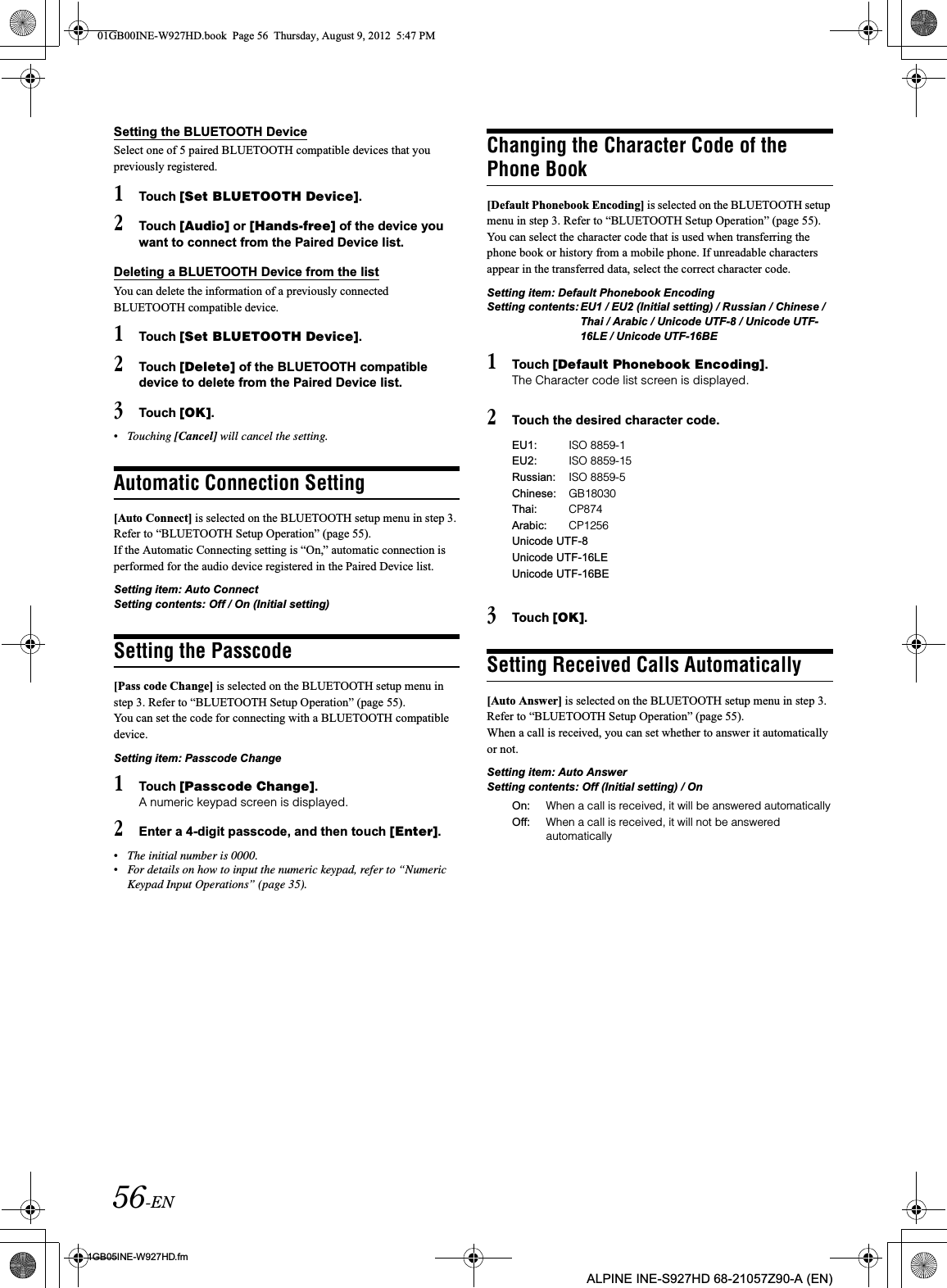 56-EN01GB05INE-W927HD.fmALPINE INE-S927HD 68-21057Z90-A (EN)Setting the BLUETOOTH DeviceSelect one of 5 paired BLUETOOTH compatible devices that you previously registered.1Touch [Set BLUETOOTH Device].2Touch [Audio] or [Hands-free] of the device you want to connect from the Paired Device list.Deleting a BLUETOOTH Device from the listYou can delete the information of a previously connected BLUETOOTH compatible device.1Touch [Set BLUETOOTH Device].2Touch [Delete] of the BLUETOOTH compatible device to delete from the Paired Device list.3Touch [OK].•Touching [Cancel] will cancel the setting.Automatic Connection Setting[Auto Connect] is selected on the BLUETOOTH setup menu in step 3. Refer to “BLUETOOTH Setup Operation” (page 55).If the Automatic Connecting setting is “On,” automatic connection is performed for the audio device registered in the Paired Device list. Setting item: Auto ConnectSetting contents: Off / On (Initial setting)Setting the Passcode[Pass code Change] is selected on the BLUETOOTH setup menu in step 3. Refer to “BLUETOOTH Setup Operation” (page 55).You can set the code for connecting with a BLUETOOTH compatible device. Setting item: Passcode Change1Touch [Passcode Change].A numeric keypad screen is displayed. 2Enter a 4-digit passcode, and then touch [Enter].•The initial number is 0000.•For details on how to input the numeric keypad, refer to “Numeric Keypad Input Operations” (page 35).Changing the Character Code of the Phone Book[Default Phonebook Encoding] is selected on the BLUETOOTH setup menu in step 3. Refer to “BLUETOOTH Setup Operation” (page 55).You can select the character code that is used when transferring the phone book or history from a mobile phone. If unreadable characters appear in the transferred data, select the correct character code.Setting item: Default Phonebook EncodingSetting contents: EU1 / EU2 (Initial setting) / Russian / Chinese / Thai / Arabic / Unicode UTF-8 / Unicode UTF-16LE / Unicode UTF-16BE1Touch [Default Phonebook Encoding].The Character code list screen is displayed.2Touch the desired character code.3Touch [OK].Setting Received Calls Automatically[Auto Answer] is selected on the BLUETOOTH setup menu in step 3. Refer to “BLUETOOTH Setup Operation” (page 55).When a call is received, you can set whether to answer it automatically or not.Setting item: Auto Answer Setting contents: Off (Initial setting) / OnEU1: ISO 8859-1EU2: ISO 8859-15Russian: ISO 8859-5Chinese: GB18030Thai: CP874Arabic: CP1256Unicode UTF-8Unicode UTF-16LEUnicode UTF-16BEOn: When a call is received, it will be answered automaticallyOff: When a call is received, it will not be answered automatically01GB00INE-W927HD.book  Page 56  Thursday, August 9, 2012  5:47 PM