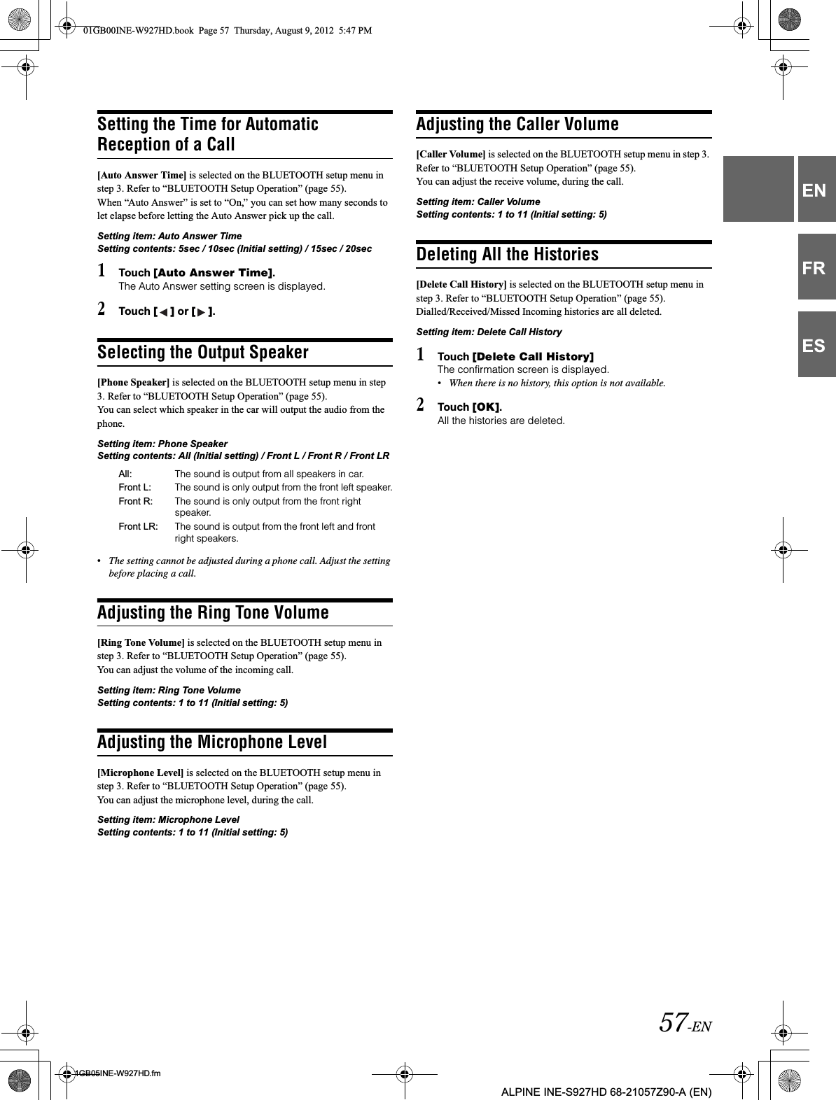 57-EN01GB05INE-W927HD.fmALPINE INE-S927HD 68-21057Z90-A (EN)ENFRESSetting the Time for Automatic Reception of a Call[Auto Answer Time] is selected on the BLUETOOTH setup menu in step 3. Refer to “BLUETOOTH Setup Operation” (page 55).When “Auto Answer” is set to “On,” you can set how many seconds to let elapse before letting the Auto Answer pick up the call.Setting item: Auto Answer Time Setting contents: 5sec / 10sec (Initial setting) / 15sec / 20sec1Touch [Auto Answer Time].The Auto Answer setting screen is displayed.2Touch [ ] or [ ].Selecting the Output Speaker[Phone Speaker] is selected on the BLUETOOTH setup menu in step 3. Refer to “BLUETOOTH Setup Operation” (page 55).You can select which speaker in the car will output the audio from the phone.Setting item: Phone Speaker Setting contents: All (Initial setting) / Front L / Front R / Front LR•The setting cannot be adjusted during a phone call. Adjust the setting before placing a call.Adjusting the Ring Tone Volume[Ring Tone Volume] is selected on the BLUETOOTH setup menu in step 3. Refer to “BLUETOOTH Setup Operation” (page 55).You can adjust the volume of the incoming call. Setting item: Ring Tone Volume Setting contents: 1 to 11 (Initial setting: 5)Adjusting the Microphone Level[Microphone Level] is selected on the BLUETOOTH setup menu in step 3. Refer to “BLUETOOTH Setup Operation” (page 55).You can adjust the microphone level, during the call.Setting item: Microphone Level Setting contents: 1 to 11 (Initial setting: 5) Adjusting the Caller Volume[Caller Volume] is selected on the BLUETOOTH setup menu in step 3. Refer to “BLUETOOTH Setup Operation” (page 55).You can adjust the receive volume, during the call.Setting item: Caller Volume Setting contents: 1 to 11 (Initial setting: 5)Deleting All the Histories[Delete Call History] is selected on the BLUETOOTH setup menu in step 3. Refer to “BLUETOOTH Setup Operation” (page 55).Dialled/Received/Missed Incoming histories are all deleted.Setting item: Delete Call History1Touch [Delete Call History]The confirmation screen is displayed.•When there is no history, this option is not available.2Touch [OK].All the histories are deleted.All: The sound is output from all speakers in car.Front L: The sound is only output from the front left speaker.Front R:  The sound is only output from the front right speaker.Front LR:  The sound is output from the front left and front right speakers.01GB00INE-W927HD.book  Page 57  Thursday, August 9, 2012  5:47 PM