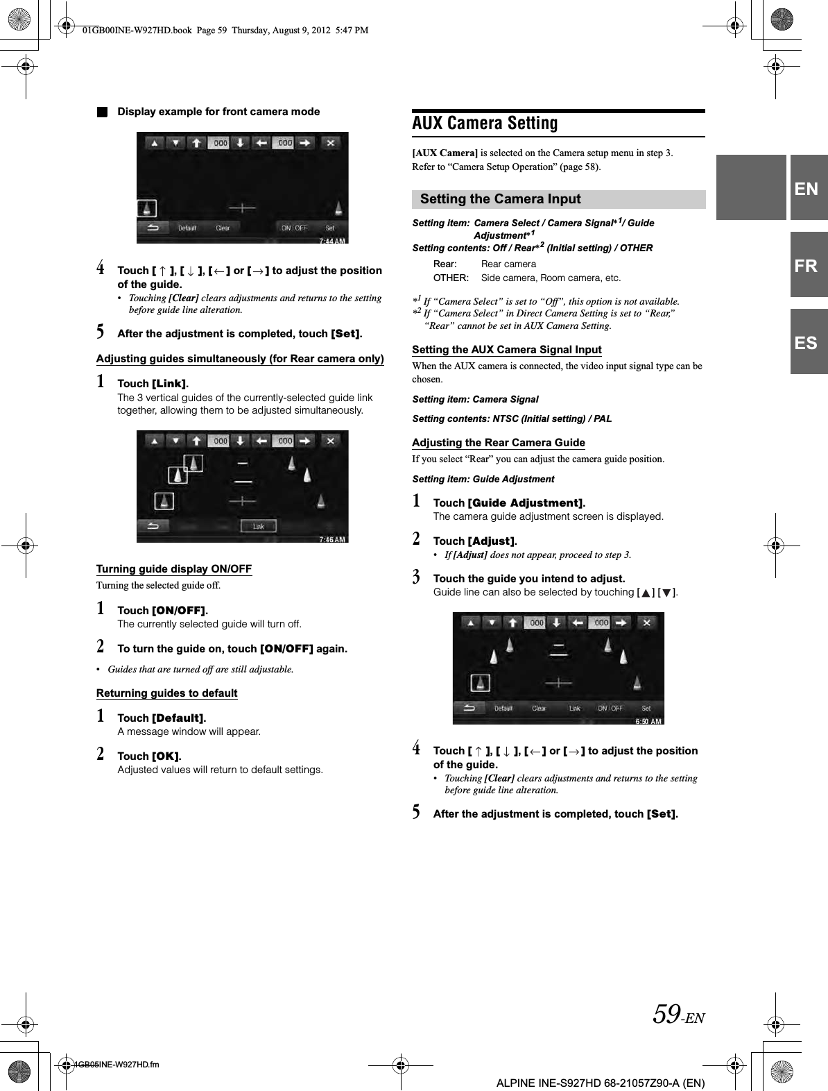 59-EN01GB05INE-W927HD.fmALPINE INE-S927HD 68-21057Z90-A (EN)ENFRESDisplay example for front camera mode4Touch [ ],[ ],[ ] or [ ] to adjust the position of the guide.•Touching [Clear] clears adjustments and returns to the setting before guide line alteration. 5After the adjustment is completed, touch [Set].Adjusting guides simultaneously (for Rear camera only)1Touch [Link].The 3 vertical guides of the currently-selected guide link together, allowing them to be adjusted simultaneously.Turning guide display ON/OFFTurning the selected guide off.1Touch [ON/OFF].The currently selected guide will turn off.2To turn the guide on, touch [ON/OFF] again.•Guides that are turned off are still adjustable.Returning guides to default1Touch [Default].A message window will appear.2Touch [OK].Adjusted values will return to default settings.AUX Camera Setting[AUX Camera] is selected on the Camera setup menu in step 3. Refer to “Camera Setup Operation” (page 58). Setting item: Camera Select / Camera Signal*1/ Guide Adjustment*1Setting contents: Off / Rear*2 (Initial setting) / OTHER*1If “Camera Select” is set to “Off”, this option is not available.*2If “Camera Select” in Direct Camera Setting is set to “Rear,” “Rear” cannot be set in AUX Camera Setting.Setting the AUX Camera Signal InputWhen the AUX camera is connected, the video input signal type can be chosen.Setting item: Camera SignalSetting contents: NTSC (Initial setting) / PALAdjusting the Rear Camera GuideIf you select “Rear” you can adjust the camera guide position.Setting item: Guide Adjustment1Touch [Guide Adjustment].The camera guide adjustment screen is displayed.2Touch [Adjust].•If [Adjust] does not appear, proceed to step 3.3Touch the guide you intend to adjust.Guide line can also be selected by touching [ ] [ ].4Touch [ ],[ ],[ ] or [ ] to adjust the position of the guide.•Touching [Clear] clears adjustments and returns to the setting before guide line alteration. 5After the adjustment is completed, touch [Set].Setting the Camera InputRear: Rear cameraOTHER: Side camera, Room camera, etc.01GB00INE-W927HD.book  Page 59  Thursday, August 9, 2012  5:47 PM