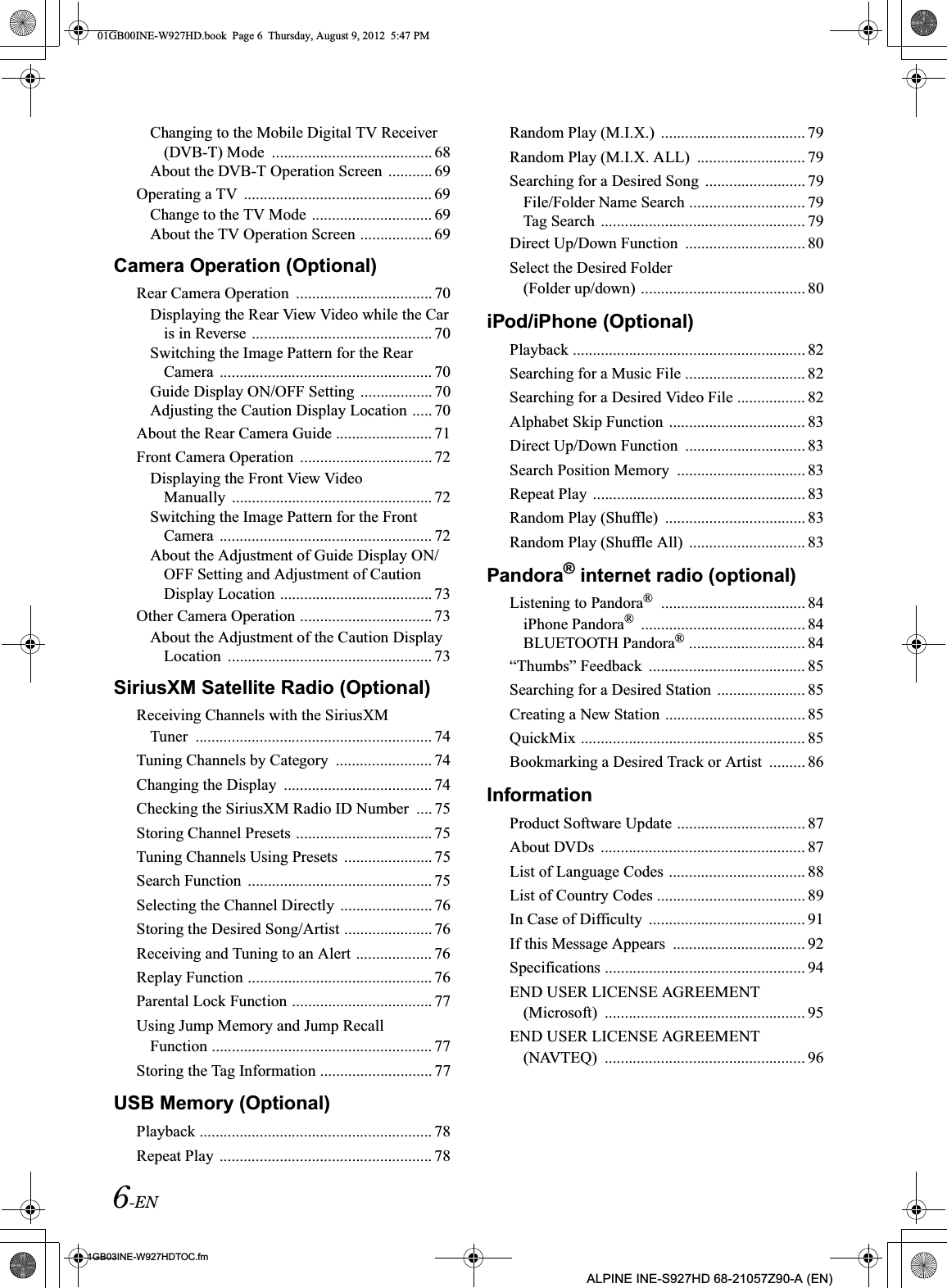 6-EN01GB03INE-W927HDTOC.fmALPINE INE-S927HD 68-21057Z90-A (EN)Changing to the Mobile Digital TV Receiver (DVB-T) Mode  ........................................ 68About the DVB-T Operation Screen  ........... 69Operating a TV  ............................................... 69Change to the TV Mode .............................. 69About the TV Operation Screen .................. 69Camera Operation (Optional)Rear Camera Operation  .................................. 70Displaying the Rear View Video while the Car is in Reverse ............................................. 70Switching the Image Pattern for the Rear Camera  ..................................................... 70Guide Display ON/OFF Setting  .................. 70Adjusting the Caution Display Location ..... 70About the Rear Camera Guide ........................ 71Front Camera Operation  ................................. 72Displaying the Front View Video Manually  .................................................. 72Switching the Image Pattern for the Front Camera  ..................................................... 72About the Adjustment of Guide Display ON/OFF Setting and Adjustment of Caution Display Location ...................................... 73Other Camera Operation ................................. 73About the Adjustment of the Caution Display Location  ................................................... 73SiriusXM Satellite Radio (Optional)Receiving Channels with the SiriusXM Tuner  ........................................................... 74Tuning Channels by Category  ........................ 74Changing the Display  ..................................... 74Checking the SiriusXM Radio ID Number  .... 75Storing Channel Presets .................................. 75Tuning Channels Using Presets  ...................... 75Search Function  .............................................. 75Selecting the Channel Directly  ....................... 76Storing the Desired Song/Artist ...................... 76Receiving and Tuning to an Alert ................... 76Replay Function .............................................. 76Parental Lock Function ................................... 77Using Jump Memory and Jump Recall Function ....................................................... 77Storing the Tag Information ............................ 77USB Memory (Optional)Playback .......................................................... 78Repeat Play  ..................................................... 78Random Play (M.I.X.)  .................................... 79Random Play (M.I.X. ALL)  ........................... 79Searching for a Desired Song  ......................... 79File/Folder Name Search ............................. 79Tag Search  ................................................... 79Direct Up/Down Function  .............................. 80Select the Desired Folder (Folder up/down) ......................................... 80iPod/iPhone (Optional)Playback .......................................................... 82Searching for a Music File .............................. 82Searching for a Desired Video File ................. 82Alphabet Skip Function  .................................. 83Direct Up/Down Function  .............................. 83Search Position Memory  ................................ 83Repeat Play  ..................................................... 83Random Play (Shuffle)  ................................... 83Random Play (Shuffle All)  ............................. 83Pandora® internet radio (optional)Listening to Pandora®  .................................... 84iPhone Pandora®  ......................................... 84BLUETOOTH Pandora® ............................. 84“Thumbs” Feedback  ....................................... 85Searching for a Desired Station ...................... 85Creating a New Station ................................... 85QuickMix ........................................................ 85Bookmarking a Desired Track or Artist  ......... 86InformationProduct Software Update ................................ 87About DVDs  ................................................... 87List of Language Codes .................................. 88List of Country Codes ..................................... 89In Case of Difficulty  ....................................... 91If this Message Appears  ................................. 92Specifications .................................................. 94END USER LICENSE AGREEMENT (Microsoft)  .................................................. 95END USER LICENSE AGREEMENT (NAVTEQ)  .................................................. 9601GB00INE-W927HD.book  Page 6  Thursday, August 9, 2012  5:47 PM