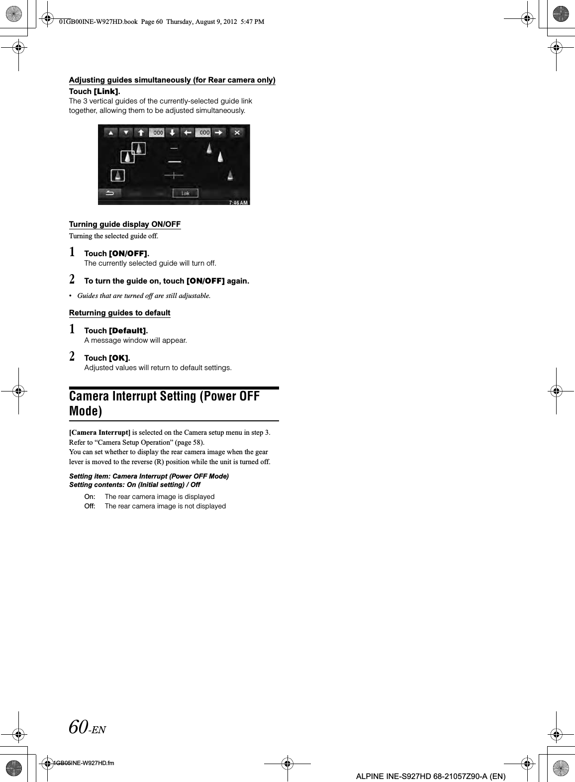 60-EN01GB05INE-W927HD.fmALPINE INE-S927HD 68-21057Z90-A (EN)Adjusting guides simultaneously (for Rear camera only)Touch [Link].The 3 vertical guides of the currently-selected guide link together, allowing them to be adjusted simultaneously.Turning guide display ON/OFFTurning the selected guide off.1Touch [ON/OFF].The currently selected guide will turn off.2To turn the guide on, touch [ON/OFF] again.•Guides that are turned off are still adjustable.Returning guides to default1Touch [Default].A message window will appear.2Touch [OK].Adjusted values will return to default settings.Camera Interrupt Setting (Power OFF Mode)[Camera Interrupt] is selected on the Camera setup menu in step 3. Refer to “Camera Setup Operation” (page 58).You can set whether to display the rear camera image when the gear lever is moved to the reverse (R) position while the unit is turned off.Setting item: Camera Interrupt (Power OFF Mode)Setting contents: On (Initial setting) / OffOn: The rear camera image is displayedOff: The rear camera image is not displayed01GB00INE-W927HD.book  Page 60  Thursday, August 9, 2012  5:47 PM