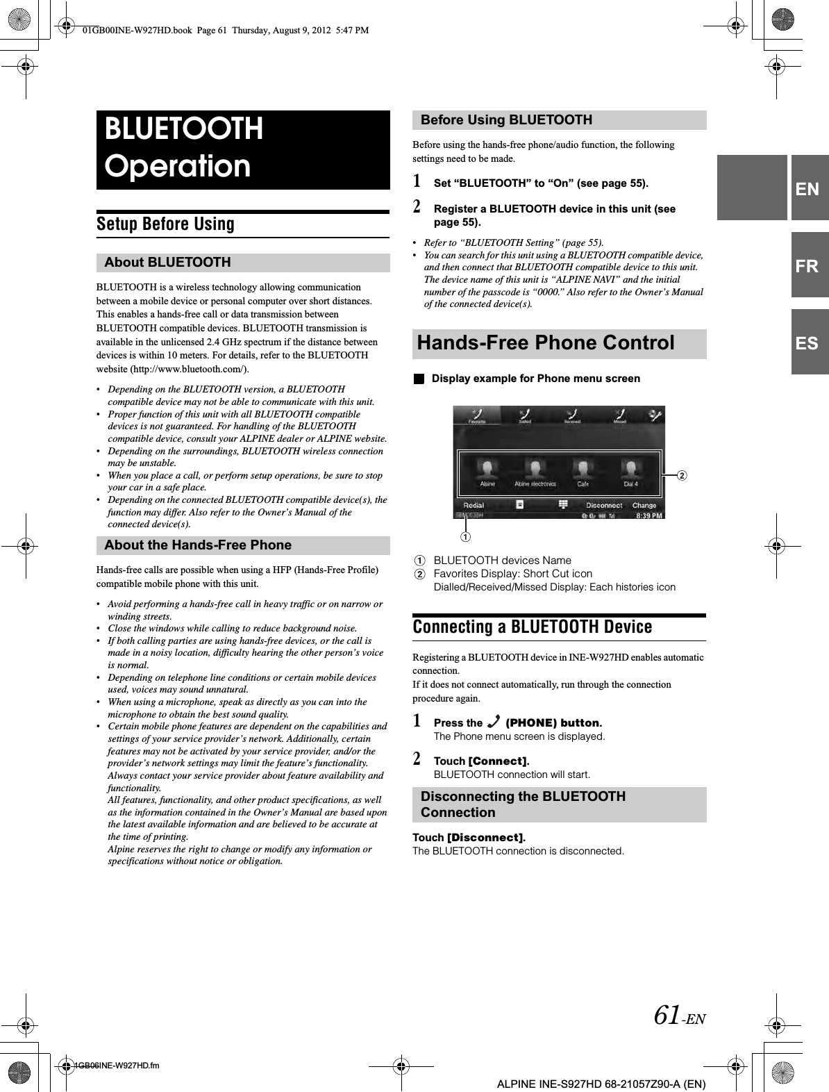61-EN01GB06INE-W927HD.fmALPINE INE-S927HD 68-21057Z90-A (EN)ENFRESSetup Before UsingBLUETOOTH is a wireless technology allowing communication between a mobile device or personal computer over short distances. This enables a hands-free call or data transmission between BLUETOOTH compatible devices. BLUETOOTH transmission is available in the unlicensed 2.4 GHz spectrum if the distance between devices is within 10 meters. For details, refer to the BLUETOOTH website (http://www.bluetooth.com/).•Depending on the BLUETOOTH version, a BLUETOOTH compatible device may not be able to communicate with this unit.•Proper function of this unit with all BLUETOOTH compatible devices is not guaranteed. For handling of the BLUETOOTH compatible device, consult your ALPINE dealer or ALPINE website.•Depending on the surroundings, BLUETOOTH wireless connection may be unstable.•When you place a call, or perform setup operations, be sure to stop your car in a safe place.•Depending on the connected BLUETOOTH compatible device(s), the function may differ. Also refer to the Owner’s Manual of the connected device(s).Hands-free calls are possible when using a HFP (Hands-Free Profile) compatible mobile phone with this unit.•Avoid performing a hands-free call in heavy traffic or on narrow or winding streets.•Close the windows while calling to reduce background noise.•If both calling parties are using hands-free devices, or the call is made in a noisy location, difficulty hearing the other person’s voice is normal. •Depending on telephone line conditions or certain mobile devices used, voices may sound unnatural.•When using a microphone, speak as directly as you can into the microphone to obtain the best sound quality.•Certain mobile phone features are dependent on the capabilities and settings of your service provider’s network. Additionally, certain features may not be activated by your service provider, and/or the provider’s network settings may limit the feature’s functionality.Always contact your service provider about feature availability and functionality.All features, functionality, and other product specifications, as well as the information contained in the Owner’s Manual are based upon the latest available information and are believed to be accurate at the time of printing.Alpine reserves the right to change or modify any information or specifications without notice or obligation.Before using the hands-free phone/audio function, the following settings need to be made.1Set “BLUETOOTH” to “On” (see page 55).2Register a BLUETOOTH device in this unit (see page 55).•Refer to “BLUETOOTH Setting” (page 55).•You can search for this unit using a BLUETOOTH compatible device, and then connect that BLUETOOTH compatible device to this unit. The device name of this unit is “ALPINE NAVI” and the initial number of the passcode is “0000.” Also refer to the Owner’s Manual of the connected device(s).Display example for Phone menu screenBLUETOOTH devices NameFavorites Display: Short Cut iconDialled/Received/Missed Display: Each histories iconConnecting a BLUETOOTH DeviceRegistering a BLUETOOTH device in INE-W927HD enables automatic connection. If it does not connect automatically, run through the connection procedure again.1Press the   (PHONE) button.The Phone menu screen is displayed.2Touch [Connect].BLUETOOTH connection will start.Touch [Disconnect].The BLUETOOTH connection is disconnected.BLUETOOTH OperationAbout BLUETOOTHAbout the Hands-Free PhoneBefore Using BLUETOOTHHands-Free Phone ControlDisconnecting the BLUETOOTH Connection01GB00INE-W927HD.book  Page 61  Thursday, August 9, 2012  5:47 PM