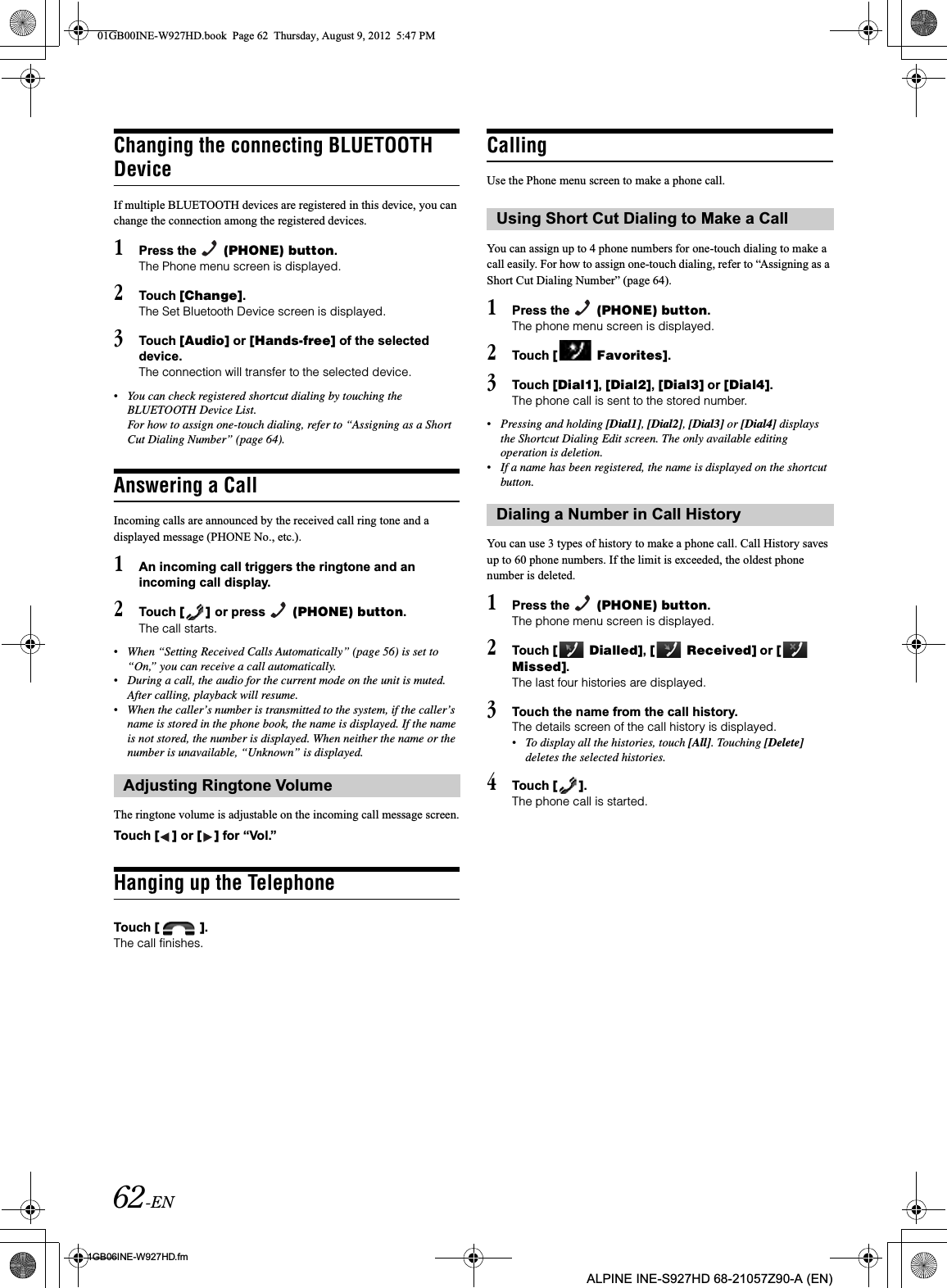 62-EN01GB06INE-W927HD.fmALPINE INE-S927HD 68-21057Z90-A (EN)Changing the connecting BLUETOOTH DeviceIf multiple BLUETOOTH devices are registered in this device, you can change the connection among the registered devices.1Press the   (PHONE) button.The Phone menu screen is displayed.2Touch [Change].The Set Bluetooth Device screen is displayed.3Touch [Audio] or [Hands-free] of the selected device.The connection will transfer to the selected device. •You can check registered shortcut dialing by touching the BLUETOOTH Device List.For how to assign one-touch dialing, refer to “Assigning as a Short Cut Dialing Number” (page 64).Answering a CallIncoming calls are announced by the received call ring tone and a displayed message (PHONE No., etc.).1An incoming call triggers the ringtone and an incoming call display.2Touch [ ] or press   (PHONE) button.The call starts.•When “Setting Received Calls Automatically” (page 56) is set to “On,” you can receive a call automatically.•During a call, the audio for the current mode on the unit is muted. After calling, playback will resume.•When the caller’s number is transmitted to the system, if the caller’s name is stored in the phone book, the name is displayed. If the name is not stored, the number is displayed. When neither the name or the number is unavailable, “Unknown” is displayed.The ringtone volume is adjustable on the incoming call message screen.Touch [ ] or [ ] for “Vol.”Hanging up the TelephoneTouch [ ].The call finishes.CallingUse the Phone menu screen to make a phone call.You can assign up to 4 phone numbers for one-touch dialing to make a call easily. For how to assign one-touch dialing, refer to “Assigning as a Short Cut Dialing Number” (page 64).1Press the   (PHONE) button.The phone menu screen is displayed.2Touch [  Favorites].3Touch [Dial1],[Dial2],[Dial3] or [Dial4].The phone call is sent to the stored number.•Pressing and holding [Dial1],[Dial2],[Dial3] or [Dial4] displays the Shortcut Dialing Edit screen. The only available editing operation is deletion.•If a name has been registered, the name is displayed on the shortcut button.You can use 3 types of history to make a phone call. Call History saves up to 60 phone numbers. If the limit is exceeded, the oldest phone number is deleted.1Press the   (PHONE) button.The phone menu screen is displayed.2Touch [  Dialled],[  Received] or [  Missed].The last four histories are displayed.3Touch the name from the call history.The details screen of the call history is displayed.•To display all the histories, touch [All]. Touching [Delete]deletes the selected histories.4Touch [ ].The phone call is started.Adjusting Ringtone VolumeUsing Short Cut Dialing to Make a CallDialing a Number in Call History01GB00INE-W927HD.book  Page 62  Thursday, August 9, 2012  5:47 PM