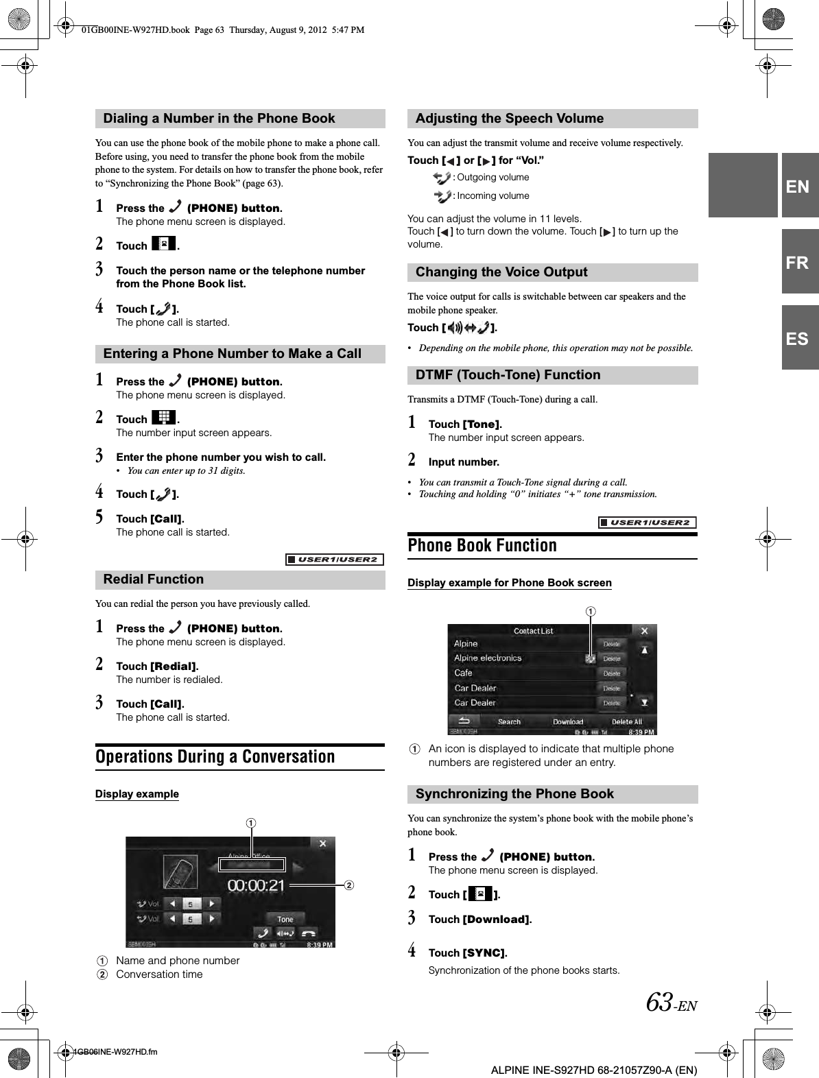 63-EN01GB06INE-W927HD.fmALPINE INE-S927HD 68-21057Z90-A (EN)ENFRESYou can use the phone book of the mobile phone to make a phone call. Before using, you need to transfer the phone book from the mobile phone to the system. For details on how to transfer the phone book, refer to “Synchronizing the Phone Book” (page 63).1Press the   (PHONE) button.The phone menu screen is displayed.2Touch  .3Touch the person name or the telephone number from the Phone Book list.4Touch [ ].The phone call is started.1Press the   (PHONE) button.The phone menu screen is displayed.2Touch  .The number input screen appears.3Enter the phone number you wish to call.•You can enter up to 31 digits.4Touch [ ].5Touch [Call].The phone call is started.You can redial the person you have previously called.1Press the   (PHONE) button.The phone menu screen is displayed.2Touch [Redial].The number is redialed.3Touch [Call].The phone call is started.Operations During a ConversationDisplay exampleName and phone numberConversation timeYou can adjust the transmit volume and receive volume respectively.Touch [ ] or [ ] for “Vol.”You can adjust the volume in 11 levels.Touch [ ] to turn down the volume. Touch [ ] to turn up the volume. The voice output for calls is switchable between car speakers and the mobile phone speaker.Touch [ ].•Depending on the mobile phone, this operation may not be possible.Transmits a DTMF (Touch-Tone) during a call.1Touch [Tone].The number input screen appears.2Input number.•You can transmit a Touch-Tone signal during a call.•Touching and holding “0” initiates “+” tone transmission.Phone Book FunctionDisplay example for Phone Book screenAn icon is displayed to indicate that multiple phone numbers are registered under an entry. You can synchronize the system’s phone book with the mobile phone’s phone book.1Press the   (PHONE) button.The phone menu screen is displayed.2Touch [ ].3Touch [Download].4Touch [SYNC].Synchronization of the phone books starts.Dialing a Number in the Phone BookEntering a Phone Number to Make a CallRedial FunctionAdjusting the Speech Volume  : Outgoing volume  : Incoming volumeChanging the Voice OutputDTMF (Touch-Tone) FunctionSynchronizing the Phone Book01GB00INE-W927HD.book  Page 63  Thursday, August 9, 2012  5:47 PM