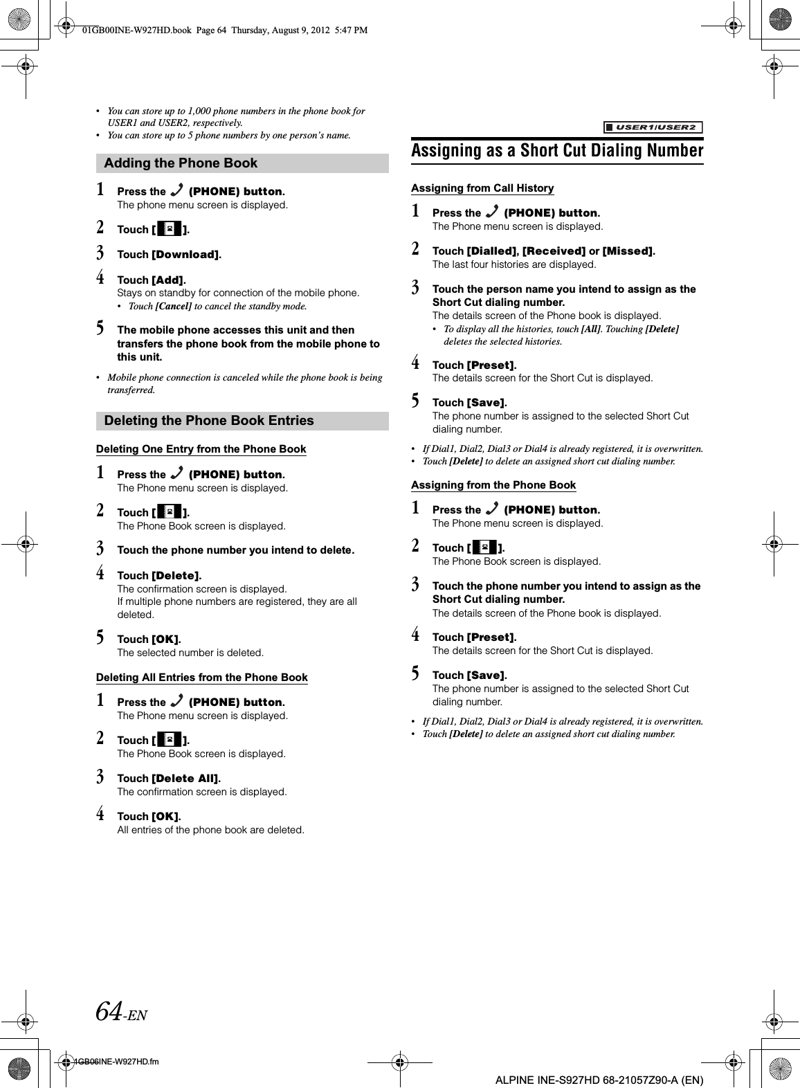 64-EN01GB06INE-W927HD.fmALPINE INE-S927HD 68-21057Z90-A (EN)•You can store up to 1,000 phone numbers in the phone book for USER1 and USER2, respectively.•You can store up to 5 phone numbers by one person’s name.1Press the   (PHONE) button.The phone menu screen is displayed.2Touch [ ].3Touch [Download].4Touch [Add].Stays on standby for connection of the mobile phone.•Touch [Cancel] to cancel the standby mode.5The mobile phone accesses this unit and then transfers the phone book from the mobile phone to this unit.•Mobile phone connection is canceled while the phone book is being transferred.Deleting One Entry from the Phone Book1Press the   (PHONE) button.The Phone menu screen is displayed.2Touch [ ].The Phone Book screen is displayed.3Touch the phone number you intend to delete.4Touch [Delete].The confirmation screen is displayed.If multiple phone numbers are registered, they are all deleted.5Touch [OK].The selected number is deleted.Deleting All Entries from the Phone Book1Press the   (PHONE) button.The Phone menu screen is displayed.2Touch [ ].The Phone Book screen is displayed.3Touch [Delete All].The confirmation screen is displayed.4Touch [OK].All entries of the phone book are deleted.Assigning as a Short Cut Dialing NumberAssigning from Call History1Press the   (PHONE) button.The Phone menu screen is displayed.2Touch [Dialled],[Received] or [Missed].The last four histories are displayed.3Touch the person name you intend to assign as the Short Cut dialing number.The details screen of the Phone book is displayed.•To display all the histories, touch [All]. Touching [Delete]deletes the selected histories.4Touch [Preset].The details screen for the Short Cut is displayed.5Touch [Save].The phone number is assigned to the selected Short Cut dialing number.•If Dial1, Dial2, Dial3 or Dial4 is already registered, it is overwritten.•Touch [Delete] to delete an assigned short cut dialing number.Assigning from the Phone Book1Press the   (PHONE) button.The Phone menu screen is displayed.2Touch [ ].The Phone Book screen is displayed.3Touch the phone number you intend to assign as the Short Cut dialing number.The details screen of the Phone book is displayed.4Touch [Preset].The details screen for the Short Cut is displayed.5Touch [Save].The phone number is assigned to the selected Short Cut dialing number.•If Dial1, Dial2, Dial3 or Dial4 is already registered, it is overwritten.•Touch [Delete] to delete an assigned short cut dialing number.Adding the Phone BookDeleting the Phone Book Entries01GB00INE-W927HD.book  Page 64  Thursday, August 9, 2012  5:47 PM