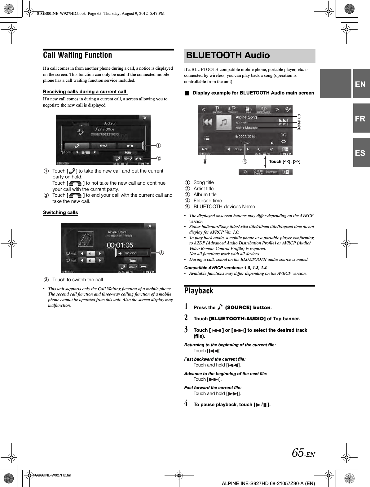 65-EN01GB06INE-W927HD.fmALPINE INE-S927HD 68-21057Z90-A (EN)ENFRESCall Waiting FunctionIf a call comes in from another phone during a call, a notice is displayed on the screen. This function can only be used if the connected mobile phone has a call waiting function service included.Receiving calls during a current call If a new call comes in during a current call, a screen allowing you to negotiate the new call is displayed.Touch [ ] to take the new call and put the current party on hold.Touch [ ] to not take the new call and continue your call with the current party.Touch [ ] to end your call with the current call and take the new call.Switching callsTouch to switch the call.•This unit supports only the Call Waiting function of a mobile phone. The second call function and three-way calling function of a mobile phone cannot be operated from this unit. Also the screen display may malfunction.If a BLUETOOTH compatible mobile phone, portable player, etc. is connected by wireless, you can play back a song (operation is controllable from the unit).Display example for BLUETOOTH Audio main screenSong titleArtist titleAlbum titleElapsed timeBLUETOOTH devices Name•The displayed onscreen buttons may differ depending on the AVRCP version.•Status Indicator/Song title/Artist title/Album title/Elapsed time do not display for AVRCP Ver. 1.0.•To play back audio, a mobile phone or a portable player conforming to A2DP (Advanced Audio Distribution Profile) or AVRCP (Audio/Video Remote Control Profile) is required. Not all functions work with all devices.•During a call, sound on the BLUETOOTH audio source is muted.Compatible AVRCP versions: 1.0, 1.3, 1.4•Available functions may differ depending on the AVRCP version.Playback1Press the   (SOURCE) button.2Touch [BLUETOOTH-AUDIO] of Top banner.3Touch [ ] or [ ] to select the desired track (file).Returning to the beginning of the current file:Touch [ ].Fast backward the current file:Touch and hold [ ].Advance to the beginning of the next file:Touch [ ].Fast forward the current file:Touch and hold [ ].4To pause playback, touch [ / ].BLUETOOTH AudioTouch [&lt;&lt;], [&gt;&gt;]01GB00INE-W927HD.book  Page 65  Thursday, August 9, 2012  5:47 PM
