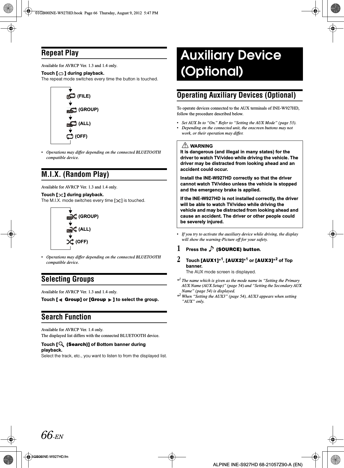 66-EN01GB06INE-W927HD.fmALPINE INE-S927HD 68-21057Z90-A (EN)Repeat PlayAvailable for AVRCP Ver. 1.3 and 1.4 only.Touch [ ] during playback.The repeat mode switches every time the button is touched.•Operations may differ depending on the connected BLUETOOTH compatible device.M.I.X. (Random Play)Available for AVRCP Ver. 1.3 and 1.4 only.Touch [ ] during playback.The M.I.X. mode switches every time [ ] is touched.•Operations may differ depending on the connected BLUETOOTH compatible device.Selecting GroupsAvailable for AVRCP Ver. 1.3 and 1.4 only.Touch [  Group] or [Group  ] to select the group.Search FunctionAvailable for AVRCP Ver. 1.4 only.The displayed list differs with the connected BLUETOOTH device. Touch [  (Search)] of Bottom banner during playback.Select the track, etc., you want to listen to from the displayed list.Operating Auxiliary Devices (Optional)To operate devices connected to the AUX terminals of INE-W927HD, follow the procedure described below.•Set AUX In to “On.” Refer to “Setting the AUX Mode” (page 53).•Depending on the connected unit, the onscreen buttons may not work, or their operation may differ.•If you try to activate the auxiliary device while driving, the display will show the warning-Picture off for your safety.1Press the   (SOURCE) button.2Touch [AUX1]*1,[AUX2]*1 or [AUX3]*2 of Top banner.The AUX mode screen is displayed.*1The name which is given as the mode name in “Setting the Primary AUX Name (AUX Setup)” (page 54) and “Setting the Secondary AUX Name” (page 54) is displayed.*2When “Setting the AUX3” (page 54), AUX3 appears when setting ”AUX” only. (FILE) (OFF) (ALL) (GROUP) (GROUP) (ALL) (OFF)Auxiliary Device (Optional)WARNINGIt is dangerous (and illegal in many states) for the driver to watch TV/video while driving the vehicle. The driver may be distracted from looking ahead and an accident could occur.Install the INE-W927HD correctly so that the driver cannot watch TV/video unless the vehicle is stopped and the emergency brake is applied. If the INE-W927HD is not installed correctly, the driver will be able to watch TV/video while driving the vehicle and may be distracted from looking ahead and cause an accident. The driver or other people could be severely injured.01GB00INE-W927HD.book  Page 66  Thursday, August 9, 2012  5:47 PM