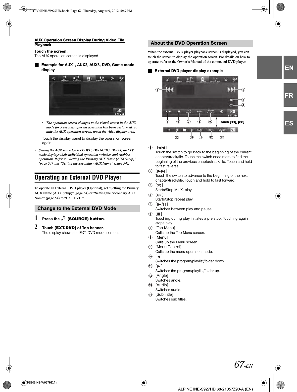 67-EN01GB06INE-W927HD.fmALPINE INE-S927HD 68-21057Z90-A (EN)ENFRESAUX Operation Screen Display During Video File PlaybackTouch the screen.The AUX operation screen is displayed.Example for AUX1, AUX2, AUX3, DVD, Game mode display•The operation screen changes to the visual screen in the AUX mode for 5 seconds after an operation has been performed. To hide the AUX operation screen, touch the video display area.Touch the display panel to display the operation screen again.•Setting the AUX name for EXT.DVD, DVD-CHG, DVB-T, and TV mode displays their individual operation switches and enables operation. Refer to “Setting the Primary AUX Name (AUX Setup)” (page 54) and “Setting the Secondary AUX Name” (page 54).Operating an External DVD PlayerTo operate an External DVD player (Optional), set “Setting the Primary AUX Name (AUX Setup)” (page 54) or “Setting the Secondary AUX Name” (page 54) to “EXT.DVD.”1Press the   (SOURCE) button.2Touch [EXT.DVD] of Top banner.The display shows the EXT. DVD mode screen.When the external DVD player playback screen is displayed, you can touch the screen to display the operation screen. For details on how to operate, refer to the Owner’s Manual of the connected DVD player.External DVD player display example[ ]Touch the switch to go back to the beginning of the current chapter/track/file. Touch the switch once more to find the beginning of the previous chapter/track/file. Touch and hold to fast reverse.[ ]Touch the switch to advance to the beginning of the next chapter/track/file. Touch and hold to fast forward.[ ]Starts/Stop M.I.X. play.[ ]Starts/Stop repeat play.[ / ]Switches between play and pause.[ ]Touching during play initiates a pre stop. Touching again stops play.[Top Menu]Calls up the Top Menu screen.[Menu]Calls up the Menu screen.[Menu Control]Calls up the menu operation mode.[ ]Switches the program/playlist/folder down.[ ]Switches the program/playlist/folder up.[Angle]Switches angle.[Audio]Switches audio.[Sub Title]Switches sub titles.Change to the External DVD ModeAbout the DVD Operation ScreenTouch [&lt;&lt;], [&gt;&gt;]01GB00INE-W927HD.book  Page 67  Thursday, August 9, 2012  5:47 PM