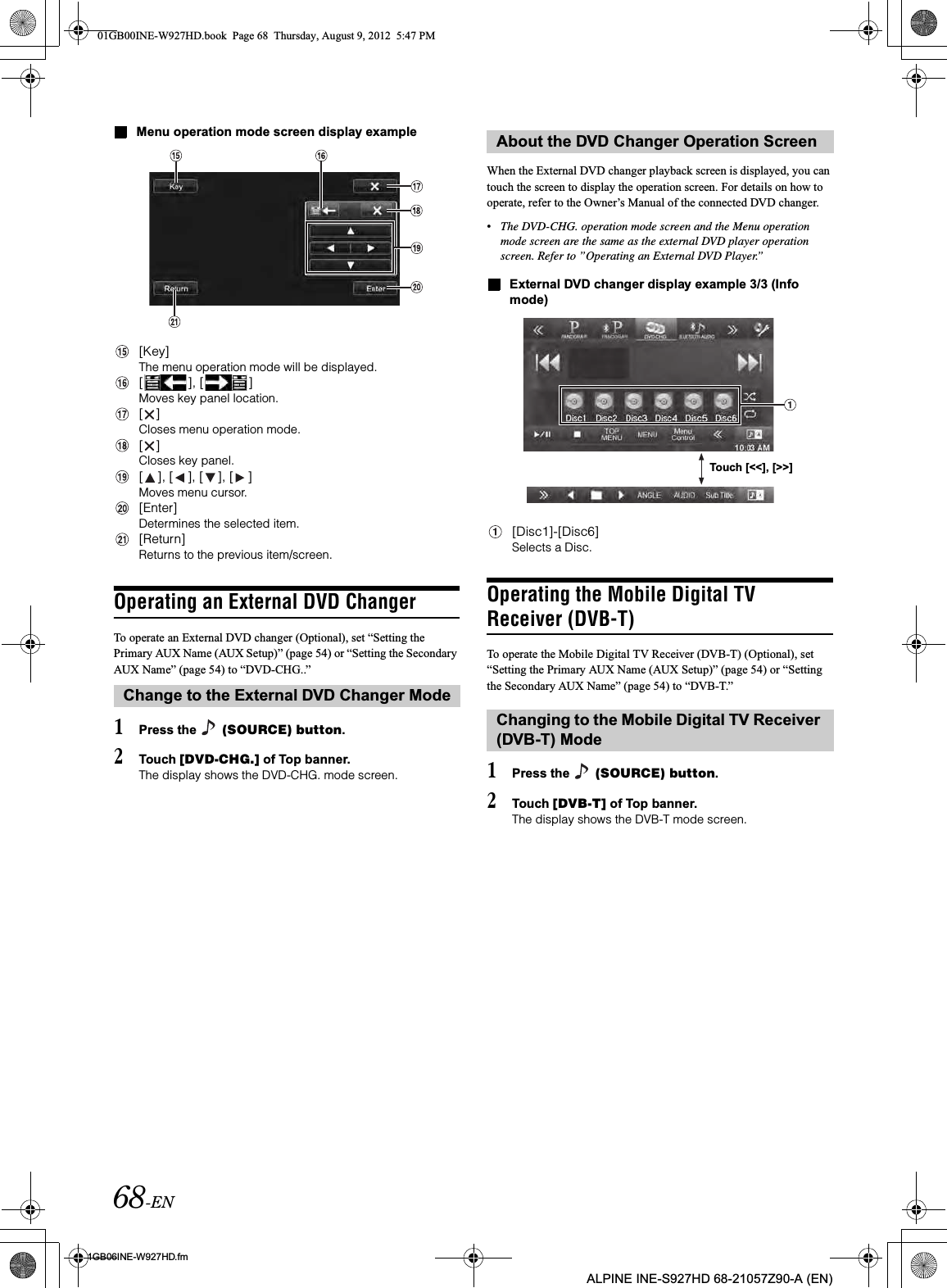 68-EN01GB06INE-W927HD.fmALPINE INE-S927HD 68-21057Z90-A (EN)Menu operation mode screen display example[Key]The menu operation mode will be displayed.[ ], [ ]Moves key panel location.[ ]Closes menu operation mode.[ ]Closes key panel.[ ], [ ], [ ], [ ]Moves menu cursor.[Enter]Determines the selected item.[Return]Returns to the previous item/screen.Operating an External DVD ChangerTo operate an External DVD changer (Optional), set “Setting the Primary AUX Name (AUX Setup)” (page 54) or “Setting the Secondary AUX Name” (page 54) to “DVD-CHG..”1Press the   (SOURCE) button.2Touch [DVD-CHG.] of Top banner.The display shows the DVD-CHG. mode screen.When the External DVD changer playback screen is displayed, you can touch the screen to display the operation screen. For details on how to operate, refer to the Owner’s Manual of the connected DVD changer.•The DVD-CHG. operation mode screen and the Menu operation mode screen are the same as the external DVD player operation screen. Refer to ”Operating an External DVD Player.”External DVD changer display example 3/3 (Info mode)[Disc1]-[Disc6]Selects a Disc.Operating the Mobile Digital TV Receiver (DVB-T)To operate the Mobile Digital TV Receiver (DVB-T) (Optional), set “Setting the Primary AUX Name (AUX Setup)” (page 54) or “Setting the Secondary AUX Name” (page 54) to “DVB-T.”1Press the   (SOURCE) button.2Touch [DVB-T] of Top banner.The display shows the DVB-T mode screen.Change to the External DVD Changer ModeAbout the DVD Changer Operation ScreenChanging to the Mobile Digital TV Receiver (DVB-T) ModeTouch [&lt;&lt;], [&gt;&gt;]01GB00INE-W927HD.book  Page 68  Thursday, August 9, 2012  5:47 PM