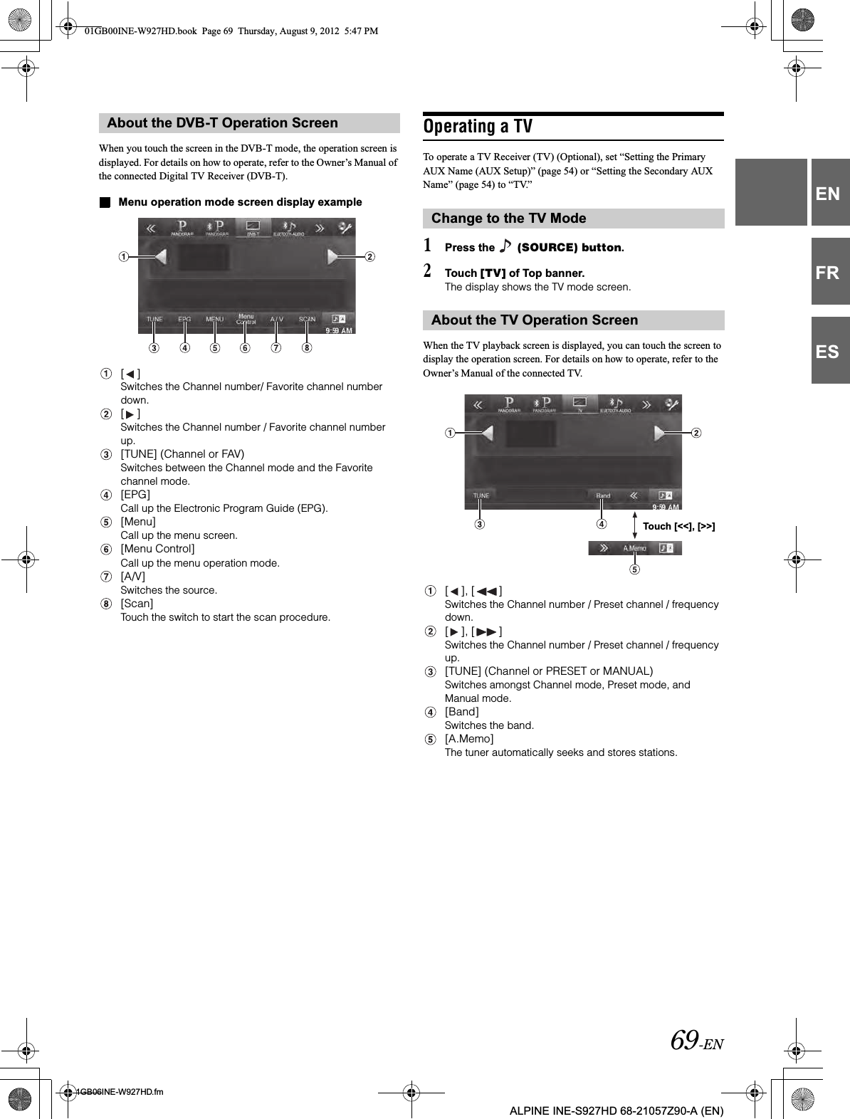 69-EN01GB06INE-W927HD.fmALPINE INE-S927HD 68-21057Z90-A (EN)ENFRESWhen you touch the screen in the DVB-T mode, the operation screen is displayed. For details on how to operate, refer to the Owner’s Manual of the connected Digital TV Receiver (DVB-T).Menu operation mode screen display example[ ]Switches the Channel number/ Favorite channel number down.[ ]Switches the Channel number / Favorite channel number up.[TUNE] (Channel or FAV)Switches between the Channel mode and the Favorite channel mode.[EPG]Call up the Electronic Program Guide (EPG). [Menu]Call up the menu screen.[Menu Control]Call up the menu operation mode.[A/V]Switches the source.[Scan]Touch the switch to start the scan procedure.Operating a TVTo operate a TV Receiver (TV) (Optional), set “Setting the Primary AUX Name (AUX Setup)” (page 54) or “Setting the Secondary AUX Name” (page 54) to “TV.”1Press the   (SOURCE) button.2Touch [TV] of Top banner.The display shows the TV mode screen.When the TV playback screen is displayed, you can touch the screen to display the operation screen. For details on how to operate, refer to the Owner’s Manual of the connected TV.[ ], [ ]Switches the Channel number / Preset channel / frequency down.[ ], [ ]Switches the Channel number / Preset channel / frequency up.[TUNE] (Channel or PRESET or MANUAL)Switches amongst Channel mode, Preset mode, and Manual mode. [Band]Switches the band.[A.Memo]The tuner automatically seeks and stores stations.About the DVB-T Operation ScreenChange to the TV ModeAbout the TV Operation ScreenTouch [&lt;&lt;], [&gt;&gt;]01GB00INE-W927HD.book  Page 69  Thursday, August 9, 2012  5:47 PM