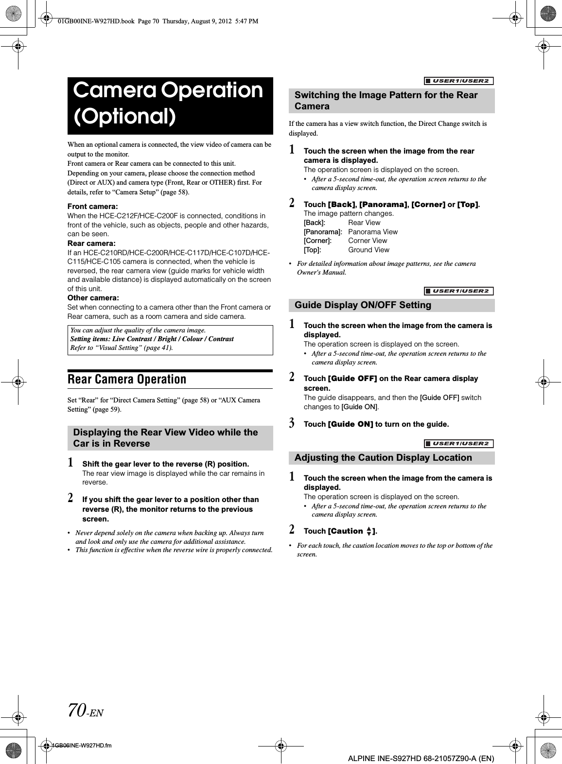 70-EN01GB06INE-W927HD.fmALPINE INE-S927HD 68-21057Z90-A (EN)When an optional camera is connected, the view video of camera can be output to the monitor.Front camera or Rear camera can be connected to this unit.Depending on your camera, please choose the connection method (Direct or AUX) and camera type (Front, Rear or OTHER) first. For details, refer to “Camera Setup” (page 58).Front camera:When the HCE-C212F/HCE-C200F is connected, conditions in front of the vehicle, such as objects, people and other hazards, can be seen.Rear camera:If an HCE-C210RD/HCE-C200R/HCE-C117D/HCE-C107D/HCE-C115/HCE-C105 camera is connected, when the vehicle is reversed, the rear camera view (guide marks for vehicle width and available distance) is displayed automatically on the screen of this unit.Other camera:Set when connecting to a camera other than the Front camera or Rear camera, such as a room camera and side camera.Rear Camera OperationSet “Rear” for “Direct Camera Setting” (page 58) or “AUX Camera Setting” (page 59).1Shift the gear lever to the reverse (R) position.The rear view image is displayed while the car remains in reverse.2If you shift the gear lever to a position other than reverse (R), the monitor returns to the previous screen.•Never depend solely on the camera when backing up. Always turn and look and only use the camera for additional assistance.•This function is effective when the reverse wire is properly connected.If the camera has a view switch function, the Direct Change switch is displayed.1Touch the screen when the image from the rear camera is displayed.The operation screen is displayed on the screen.•After a 5-second time-out, the operation screen returns to the camera display screen. 2Touch [Back],[Panorama],[Corner] or [Top].The image pattern changes. [Back]: Rear View[Panorama]: Panorama View[Corner]: Corner View[Top]: Ground View•For detailed information about image patterns, see the camera Owner&apos;s Manual. 1Touch the screen when the image from the camera is displayed. The operation screen is displayed on the screen.•After a 5-second time-out, the operation screen returns to the camera display screen.2Touch [Guide OFF] on the Rear camera display screen.The guide disappears, and then the [Guide OFF] switch changes to [Guide ON].3Touch [Guide ON] to turn on the guide.1Touch the screen when the image from the camera is displayed. The operation screen is displayed on the screen.•After a 5-second time-out, the operation screen returns to the camera display screen.2Touch [Caution  ].•For each touch, the caution location moves to the top or bottom of the screen. Camera Operation (Optional)You can adjust the quality of the camera image.Setting items: Live Contrast / Bright / Colour / ContrastRefer to “Visual Setting” (page 41).Displaying the Rear View Video while the Car is in ReverseSwitching the Image Pattern for the Rear CameraGuide Display ON/OFF SettingAdjusting the Caution Display Location01GB00INE-W927HD.book  Page 70  Thursday, August 9, 2012  5:47 PM